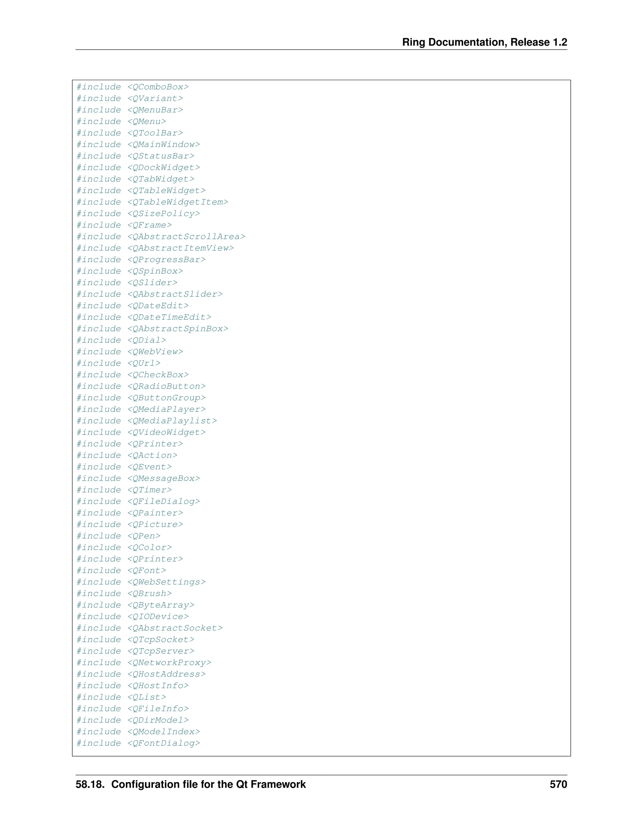 Ring Documentation, Release 1.2 #include <QComboBox> #include <QVariant> #include <QMenuBar> #include <QMenu> #include <QToolBar> #include <QMainWindow> #include <QStatusBar> #include <QDockWidget> #include <QTabWidget> #include <QTableWidget> #include <QTableWidgetItem> #include <QSizePolicy> #include <QFrame> #include <QAbstractScrollArea> #include <QAbstractItemView> #include <QProgressBar> #include <QSpinBox> #include <QSlider> #include <QAbstractSlider> #include <QDateEdit> #include <QDateTimeEdit> #include <QAbstractSpinBox> #include <QDial> #include <QWebView> #include <QUrl> #include <QCheckBox> #include <QRadioButton> #include <QButtonGroup> #include <QMediaPlayer> #include <QMediaPlaylist> #include <QVideoWidget> #include <QPrinter> #include <QAction> #include <QEvent> #include <QMessageBox> #include <QTimer> #include <QFileDialog> #include <QPainter> #include <QPicture> #include <QPen> #include <QColor> #include <QPrinter> #include <QFont> #include <QWebSettings> #include <QBrush> #include <QByteArray> #include <QIODevice> #include <QAbstractSocket> #include <QTcpSocket> #include <QTcpServer> #include <QNetworkProxy> #include <QHostAddress> #include <QHostInfo> #include <QList> #include <QFileInfo> #include <QDirModel> #include <QModelIndex> #include <QFontDialog> 58.18. Configuration file for the Qt Framework 570 