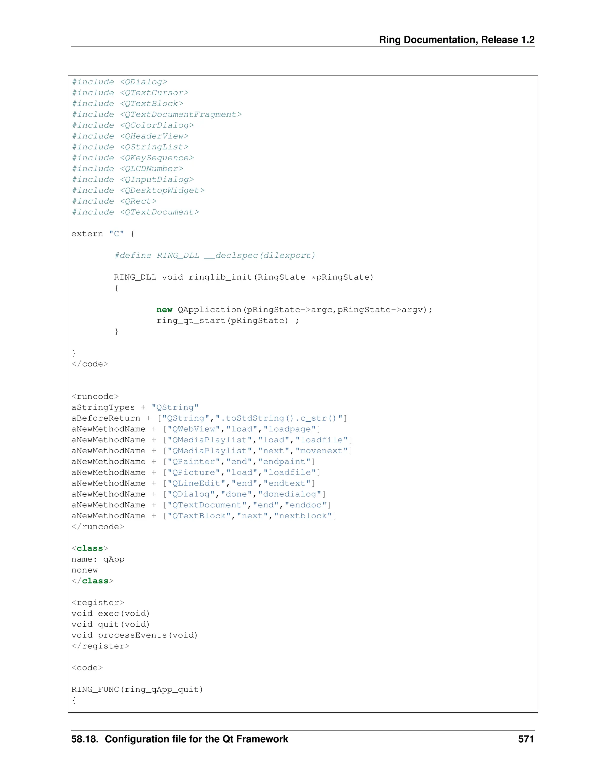 Ring Documentation, Release 1.2 #include <QDialog> #include <QTextCursor> #include <QTextBlock> #include <QTextDocumentFragment> #include <QColorDialog> #include <QHeaderView> #include <QStringList> #include <QKeySequence> #include <QLCDNumber> #include <QInputDialog> #include <QDesktopWidget> #include <QRect> #include <QTextDocument> extern "C" { #define RING_DLL __declspec(dllexport) RING_DLL void ringlib_init(RingState *pRingState) { new QApplication(pRingState->argc,pRingState->argv); ring_qt_start(pRingState) ; } } </code> <runcode> aStringTypes + "QString" aBeforeReturn + ["QString",".toStdString().c_str()"] aNewMethodName + ["QWebView","load","loadpage"] aNewMethodName + ["QMediaPlaylist","load","loadfile"] aNewMethodName + ["QMediaPlaylist","next","movenext"] aNewMethodName + ["QPainter","end","endpaint"] aNewMethodName + ["QPicture","load","loadfile"] aNewMethodName + ["QLineEdit","end","endtext"] aNewMethodName + ["QDialog","done","donedialog"] aNewMethodName + ["QTextDocument","end","enddoc"] aNewMethodName + ["QTextBlock","next","nextblock"] </runcode> <class> name: qApp nonew </class> <register> void exec(void) void quit(void) void processEvents(void) </register> <code> RING_FUNC(ring_qApp_quit) { 58.18. Configuration file for the Qt Framework 571 