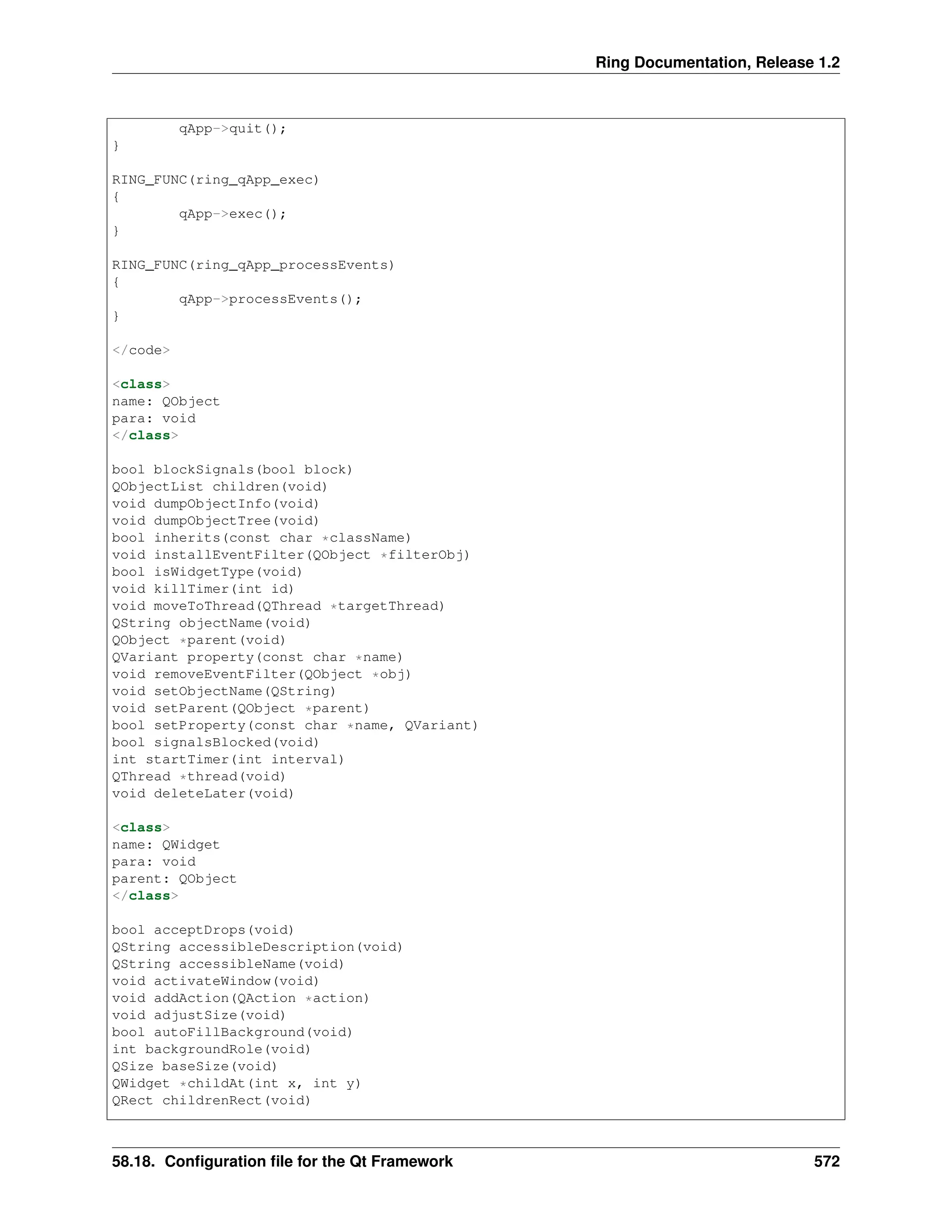 Ring Documentation, Release 1.2 qApp->quit(); } RING_FUNC(ring_qApp_exec) { qApp->exec(); } RING_FUNC(ring_qApp_processEvents) { qApp->processEvents(); } </code> <class> name: QObject para: void </class> bool blockSignals(bool block) QObjectList children(void) void dumpObjectInfo(void) void dumpObjectTree(void) bool inherits(const char *className) void installEventFilter(QObject *filterObj) bool isWidgetType(void) void killTimer(int id) void moveToThread(QThread *targetThread) QString objectName(void) QObject *parent(void) QVariant property(const char *name) void removeEventFilter(QObject *obj) void setObjectName(QString) void setParent(QObject *parent) bool setProperty(const char *name, QVariant) bool signalsBlocked(void) int startTimer(int interval) QThread *thread(void) void deleteLater(void) <class> name: QWidget para: void parent: QObject </class> bool acceptDrops(void) QString accessibleDescription(void) QString accessibleName(void) void activateWindow(void) void addAction(QAction *action) void adjustSize(void) bool autoFillBackground(void) int backgroundRole(void) QSize baseSize(void) QWidget *childAt(int x, int y) QRect childrenRect(void) 58.18. Configuration file for the Qt Framework 572 