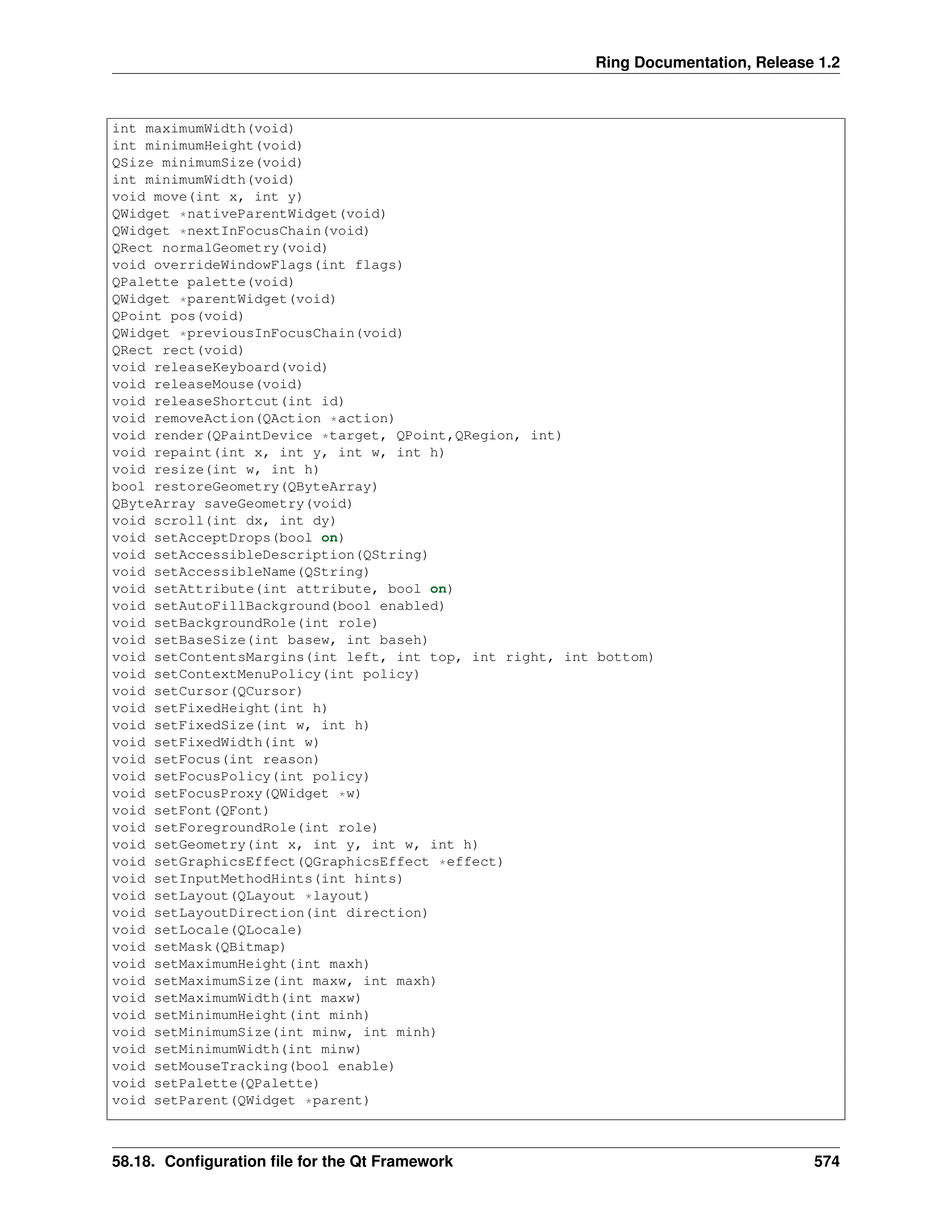 Ring Documentation, Release 1.2 int maximumWidth(void) int minimumHeight(void) QSize minimumSize(void) int minimumWidth(void) void move(int x, int y) QWidget *nativeParentWidget(void) QWidget *nextInFocusChain(void) QRect normalGeometry(void) void overrideWindowFlags(int flags) QPalette palette(void) QWidget *parentWidget(void) QPoint pos(void) QWidget *previousInFocusChain(void) QRect rect(void) void releaseKeyboard(void) void releaseMouse(void) void releaseShortcut(int id) void removeAction(QAction *action) void render(QPaintDevice *target, QPoint,QRegion, int) void repaint(int x, int y, int w, int h) void resize(int w, int h) bool restoreGeometry(QByteArray) QByteArray saveGeometry(void) void scroll(int dx, int dy) void setAcceptDrops(bool on) void setAccessibleDescription(QString) void setAccessibleName(QString) void setAttribute(int attribute, bool on) void setAutoFillBackground(bool enabled) void setBackgroundRole(int role) void setBaseSize(int basew, int baseh) void setContentsMargins(int left, int top, int right, int bottom) void setContextMenuPolicy(int policy) void setCursor(QCursor) void setFixedHeight(int h) void setFixedSize(int w, int h) void setFixedWidth(int w) void setFocus(int reason) void setFocusPolicy(int policy) void setFocusProxy(QWidget *w) void setFont(QFont) void setForegroundRole(int role) void setGeometry(int x, int y, int w, int h) void setGraphicsEffect(QGraphicsEffect *effect) void setInputMethodHints(int hints) void setLayout(QLayout *layout) void setLayoutDirection(int direction) void setLocale(QLocale) void setMask(QBitmap) void setMaximumHeight(int maxh) void setMaximumSize(int maxw, int maxh) void setMaximumWidth(int maxw) void setMinimumHeight(int minh) void setMinimumSize(int minw, int minh) void setMinimumWidth(int minw) void setMouseTracking(bool enable) void setPalette(QPalette) void setParent(QWidget *parent) 58.18. Configuration file for the Qt Framework 574 