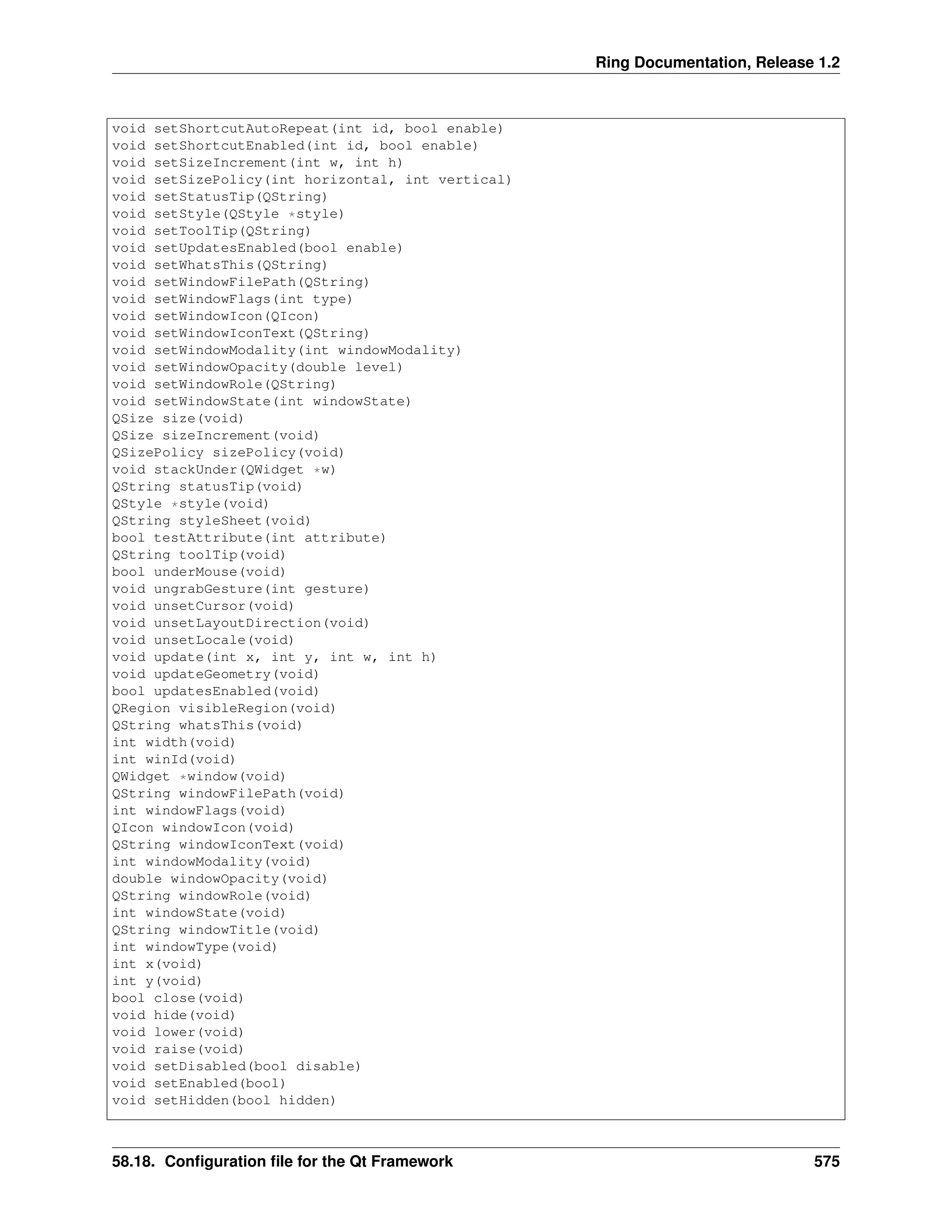 Ring Documentation, Release 1.2 void setShortcutAutoRepeat(int id, bool enable) void setShortcutEnabled(int id, bool enable) void setSizeIncrement(int w, int h) void setSizePolicy(int horizontal, int vertical) void setStatusTip(QString) void setStyle(QStyle *style) void setToolTip(QString) void setUpdatesEnabled(bool enable) void setWhatsThis(QString) void setWindowFilePath(QString) void setWindowFlags(int type) void setWindowIcon(QIcon) void setWindowIconText(QString) void setWindowModality(int windowModality) void setWindowOpacity(double level) void setWindowRole(QString) void setWindowState(int windowState) QSize size(void) QSize sizeIncrement(void) QSizePolicy sizePolicy(void) void stackUnder(QWidget *w) QString statusTip(void) QStyle *style(void) QString styleSheet(void) bool testAttribute(int attribute) QString toolTip(void) bool underMouse(void) void ungrabGesture(int gesture) void unsetCursor(void) void unsetLayoutDirection(void) void unsetLocale(void) void update(int x, int y, int w, int h) void updateGeometry(void) bool updatesEnabled(void) QRegion visibleRegion(void) QString whatsThis(void) int width(void) int winId(void) QWidget *window(void) QString windowFilePath(void) int windowFlags(void) QIcon windowIcon(void) QString windowIconText(void) int windowModality(void) double windowOpacity(void) QString windowRole(void) int windowState(void) QString windowTitle(void) int windowType(void) int x(void) int y(void) bool close(void) void hide(void) void lower(void) void raise(void) void setDisabled(bool disable) void setEnabled(bool) void setHidden(bool hidden) 58.18. Configuration file for the Qt Framework 575 