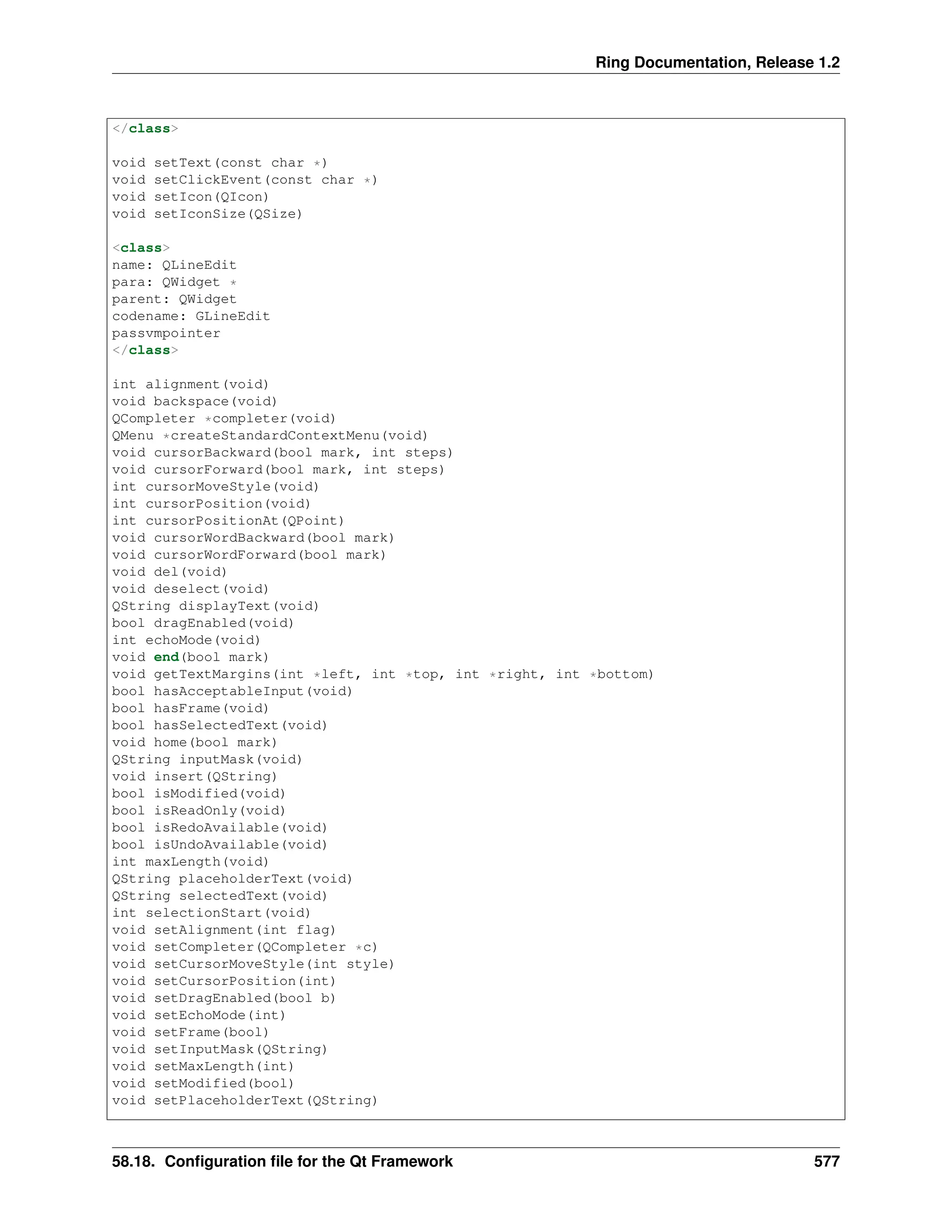 Ring Documentation, Release 1.2 </class> void setText(const char *) void setClickEvent(const char *) void setIcon(QIcon) void setIconSize(QSize) <class> name: QLineEdit para: QWidget * parent: QWidget codename: GLineEdit passvmpointer </class> int alignment(void) void backspace(void) QCompleter *completer(void) QMenu *createStandardContextMenu(void) void cursorBackward(bool mark, int steps) void cursorForward(bool mark, int steps) int cursorMoveStyle(void) int cursorPosition(void) int cursorPositionAt(QPoint) void cursorWordBackward(bool mark) void cursorWordForward(bool mark) void del(void) void deselect(void) QString displayText(void) bool dragEnabled(void) int echoMode(void) void end(bool mark) void getTextMargins(int *left, int *top, int *right, int *bottom) bool hasAcceptableInput(void) bool hasFrame(void) bool hasSelectedText(void) void home(bool mark) QString inputMask(void) void insert(QString) bool isModified(void) bool isReadOnly(void) bool isRedoAvailable(void) bool isUndoAvailable(void) int maxLength(void) QString placeholderText(void) QString selectedText(void) int selectionStart(void) void setAlignment(int flag) void setCompleter(QCompleter *c) void setCursorMoveStyle(int style) void setCursorPosition(int) void setDragEnabled(bool b) void setEchoMode(int) void setFrame(bool) void setInputMask(QString) void setMaxLength(int) void setModified(bool) void setPlaceholderText(QString) 58.18. Configuration file for the Qt Framework 577 