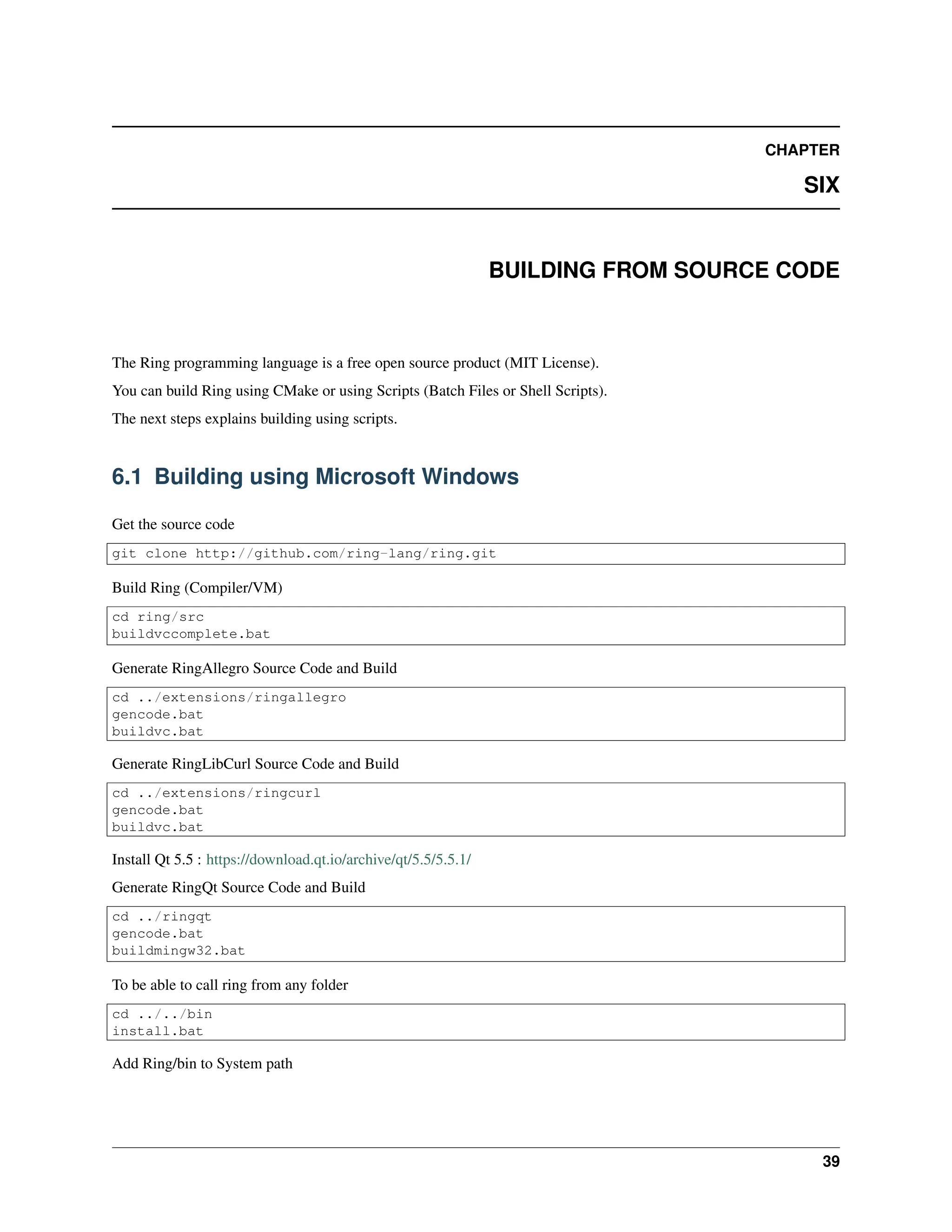CHAPTER SIX BUILDING FROM SOURCE CODE The Ring programming language is a free open source product (MIT License). You can build Ring using CMake or using Scripts (Batch Files or Shell Scripts). The next steps explains building using scripts. 6.1 Building using Microsoft Windows Get the source code git clone http://github.com/ring-lang/ring.git Build Ring (Compiler/VM) cd ring/src buildvccomplete.bat Generate RingAllegro Source Code and Build cd ../extensions/ringallegro gencode.bat buildvc.bat Generate RingLibCurl Source Code and Build cd ../extensions/ringcurl gencode.bat buildvc.bat Install Qt 5.5 : https://download.qt.io/archive/qt/5.5/5.5.1/ Generate RingQt Source Code and Build cd ../ringqt gencode.bat buildmingw32.bat To be able to call ring from any folder cd ../../bin install.bat Add Ring/bin to System path 39 
