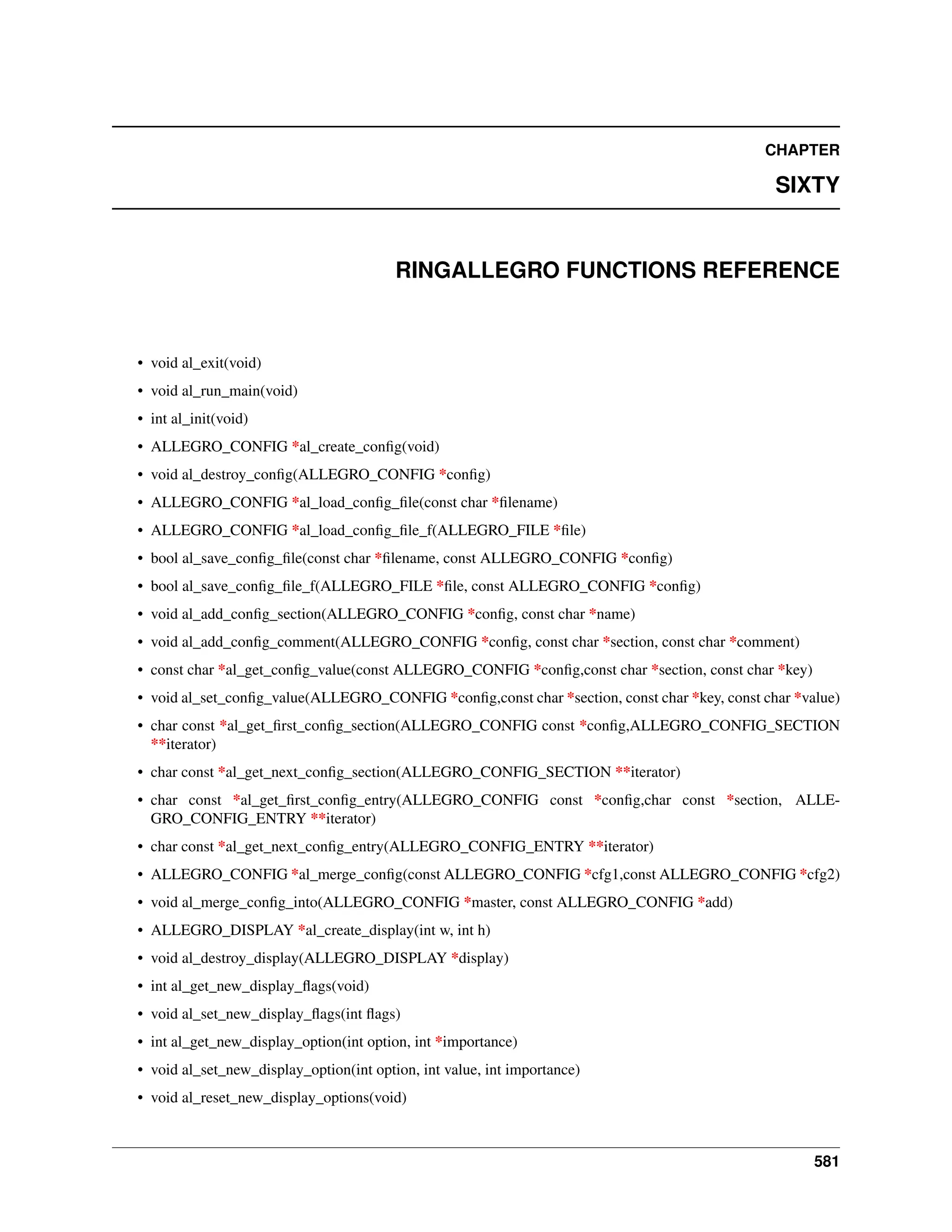 CHAPTER SIXTY RINGALLEGRO FUNCTIONS REFERENCE • void al_exit(void) • void al_run_main(void) • int al_init(void) • ALLEGRO_CONFIG *al_create_config(void) • void al_destroy_config(ALLEGRO_CONFIG *config) • ALLEGRO_CONFIG *al_load_config_file(const char *filename) • ALLEGRO_CONFIG *al_load_config_file_f(ALLEGRO_FILE *file) • bool al_save_config_file(const char *filename, const ALLEGRO_CONFIG *config) • bool al_save_config_file_f(ALLEGRO_FILE *file, const ALLEGRO_CONFIG *config) • void al_add_config_section(ALLEGRO_CONFIG *config, const char *name) • void al_add_config_comment(ALLEGRO_CONFIG *config, const char *section, const char *comment) • const char *al_get_config_value(const ALLEGRO_CONFIG *config,const char *section, const char *key) • void al_set_config_value(ALLEGRO_CONFIG *config,const char *section, const char *key, const char *value) • char const *al_get_first_config_section(ALLEGRO_CONFIG const *config,ALLEGRO_CONFIG_SECTION **iterator) • char const *al_get_next_config_section(ALLEGRO_CONFIG_SECTION **iterator) • char const *al_get_first_config_entry(ALLEGRO_CONFIG const *config,char const *section, ALLE- GRO_CONFIG_ENTRY **iterator) • char const *al_get_next_config_entry(ALLEGRO_CONFIG_ENTRY **iterator) • ALLEGRO_CONFIG *al_merge_config(const ALLEGRO_CONFIG *cfg1,const ALLEGRO_CONFIG *cfg2) • void al_merge_config_into(ALLEGRO_CONFIG *master, const ALLEGRO_CONFIG *add) • ALLEGRO_DISPLAY *al_create_display(int w, int h) • void al_destroy_display(ALLEGRO_DISPLAY *display) • int al_get_new_display_flags(void) • void al_set_new_display_flags(int flags) • int al_get_new_display_option(int option, int *importance) • void al_set_new_display_option(int option, int value, int importance) • void al_reset_new_display_options(void) 581 