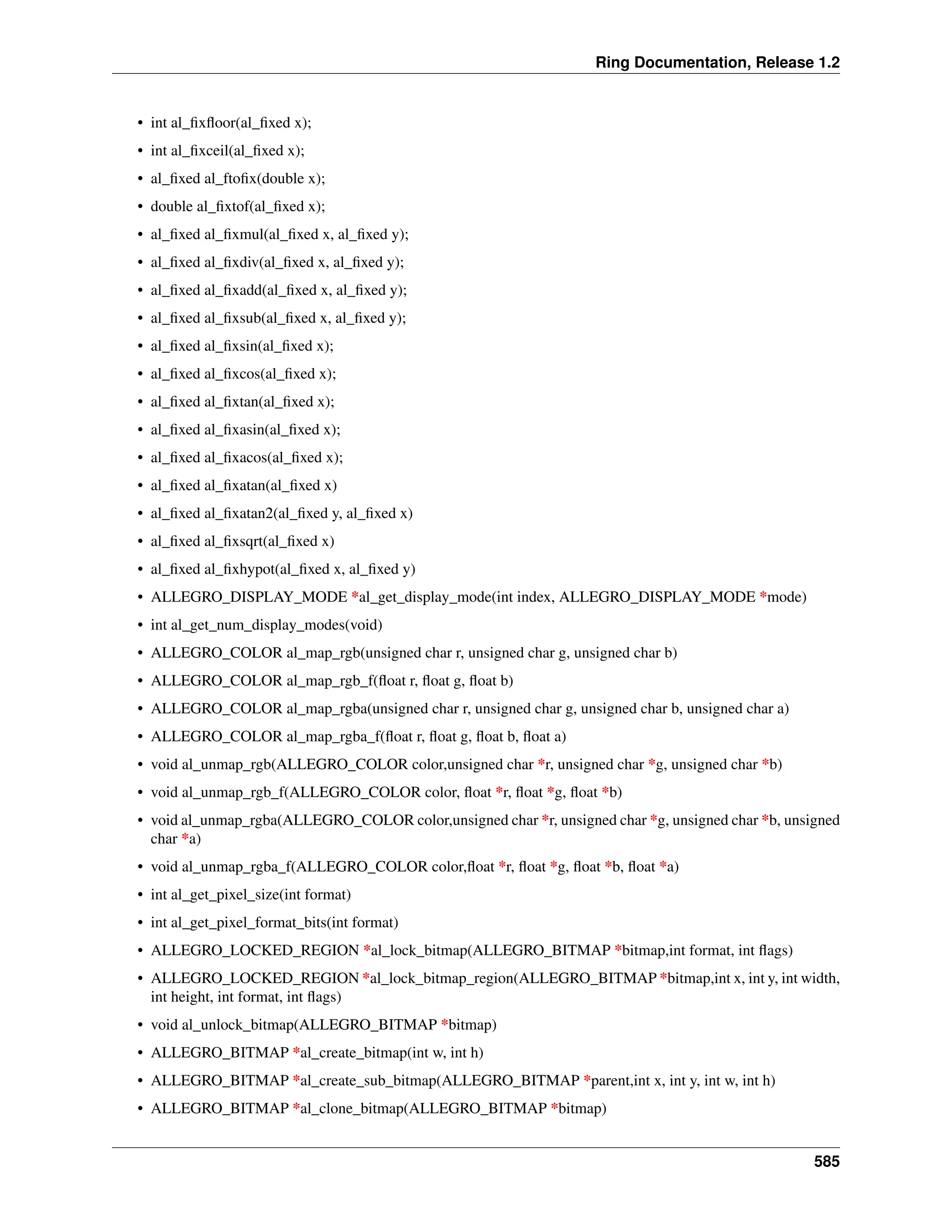 Ring Documentation, Release 1.2 • int al_fixfloor(al_fixed x); • int al_fixceil(al_fixed x); • al_fixed al_ftofix(double x); • double al_fixtof(al_fixed x); • al_fixed al_fixmul(al_fixed x, al_fixed y); • al_fixed al_fixdiv(al_fixed x, al_fixed y); • al_fixed al_fixadd(al_fixed x, al_fixed y); • al_fixed al_fixsub(al_fixed x, al_fixed y); • al_fixed al_fixsin(al_fixed x); • al_fixed al_fixcos(al_fixed x); • al_fixed al_fixtan(al_fixed x); • al_fixed al_fixasin(al_fixed x); • al_fixed al_fixacos(al_fixed x); • al_fixed al_fixatan(al_fixed x) • al_fixed al_fixatan2(al_fixed y, al_fixed x) • al_fixed al_fixsqrt(al_fixed x) • al_fixed al_fixhypot(al_fixed x, al_fixed y) • ALLEGRO_DISPLAY_MODE *al_get_display_mode(int index, ALLEGRO_DISPLAY_MODE *mode) • int al_get_num_display_modes(void) • ALLEGRO_COLOR al_map_rgb(unsigned char r, unsigned char g, unsigned char b) • ALLEGRO_COLOR al_map_rgb_f(float r, float g, float b) • ALLEGRO_COLOR al_map_rgba(unsigned char r, unsigned char g, unsigned char b, unsigned char a) • ALLEGRO_COLOR al_map_rgba_f(float r, float g, float b, float a) • void al_unmap_rgb(ALLEGRO_COLOR color,unsigned char *r, unsigned char *g, unsigned char *b) • void al_unmap_rgb_f(ALLEGRO_COLOR color, float *r, float *g, float *b) • void al_unmap_rgba(ALLEGRO_COLOR color,unsigned char *r, unsigned char *g, unsigned char *b, unsigned char *a) • void al_unmap_rgba_f(ALLEGRO_COLOR color,float *r, float *g, float *b, float *a) • int al_get_pixel_size(int format) • int al_get_pixel_format_bits(int format) • ALLEGRO_LOCKED_REGION *al_lock_bitmap(ALLEGRO_BITMAP *bitmap,int format, int flags) • ALLEGRO_LOCKED_REGION *al_lock_bitmap_region(ALLEGRO_BITMAP *bitmap,int x, int y, int width, int height, int format, int flags) • void al_unlock_bitmap(ALLEGRO_BITMAP *bitmap) • ALLEGRO_BITMAP *al_create_bitmap(int w, int h) • ALLEGRO_BITMAP *al_create_sub_bitmap(ALLEGRO_BITMAP *parent,int x, int y, int w, int h) • ALLEGRO_BITMAP *al_clone_bitmap(ALLEGRO_BITMAP *bitmap) 585 