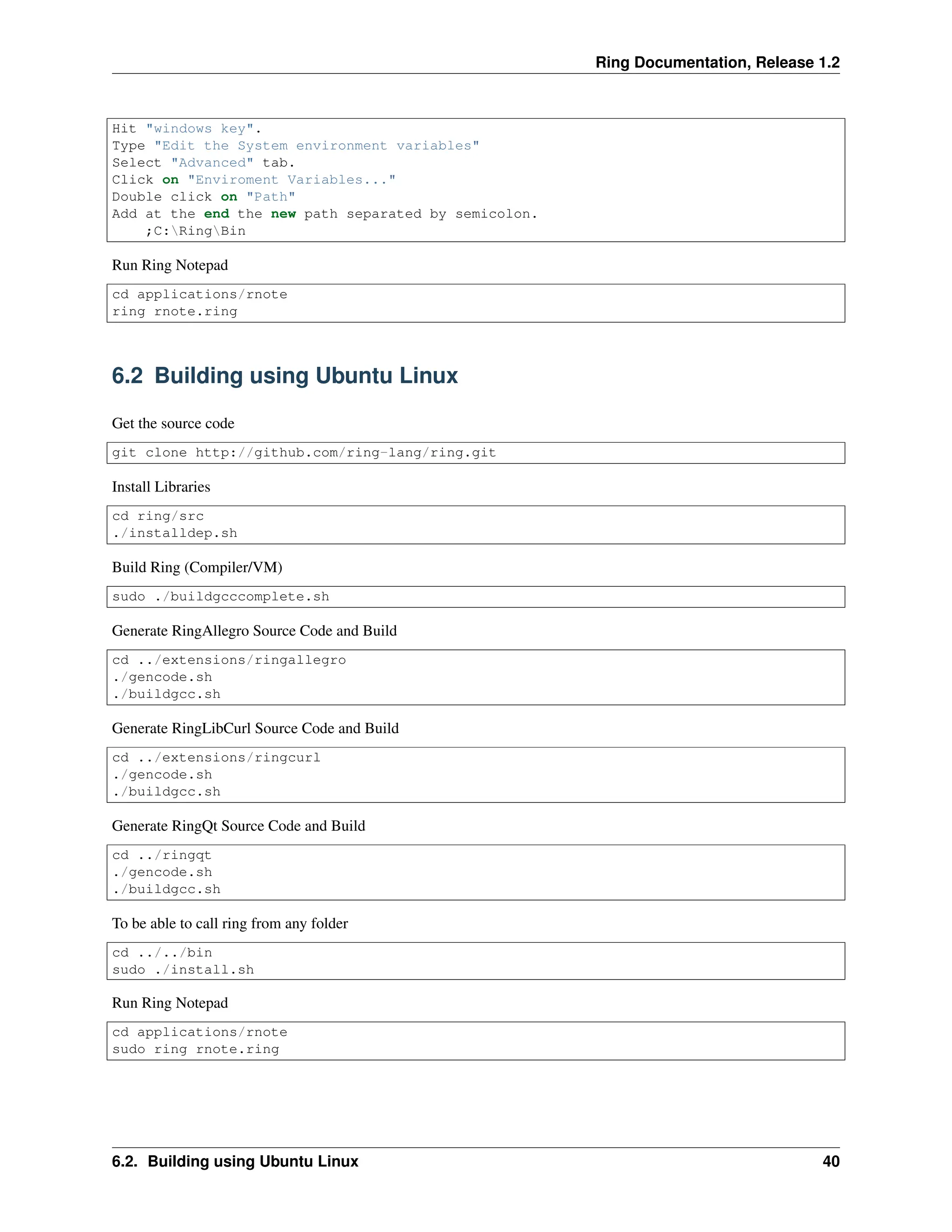 Ring Documentation, Release 1.2 Hit "windows key". Type "Edit the System environment variables" Select "Advanced" tab. Click on "Enviroment Variables..." Double click on "Path" Add at the end the new path separated by semicolon. ;C:RingBin Run Ring Notepad cd applications/rnote ring rnote.ring 6.2 Building using Ubuntu Linux Get the source code git clone http://github.com/ring-lang/ring.git Install Libraries cd ring/src ./installdep.sh Build Ring (Compiler/VM) sudo ./buildgcccomplete.sh Generate RingAllegro Source Code and Build cd ../extensions/ringallegro ./gencode.sh ./buildgcc.sh Generate RingLibCurl Source Code and Build cd ../extensions/ringcurl ./gencode.sh ./buildgcc.sh Generate RingQt Source Code and Build cd ../ringqt ./gencode.sh ./buildgcc.sh To be able to call ring from any folder cd ../../bin sudo ./install.sh Run Ring Notepad cd applications/rnote sudo ring rnote.ring 6.2. Building using Ubuntu Linux 40 