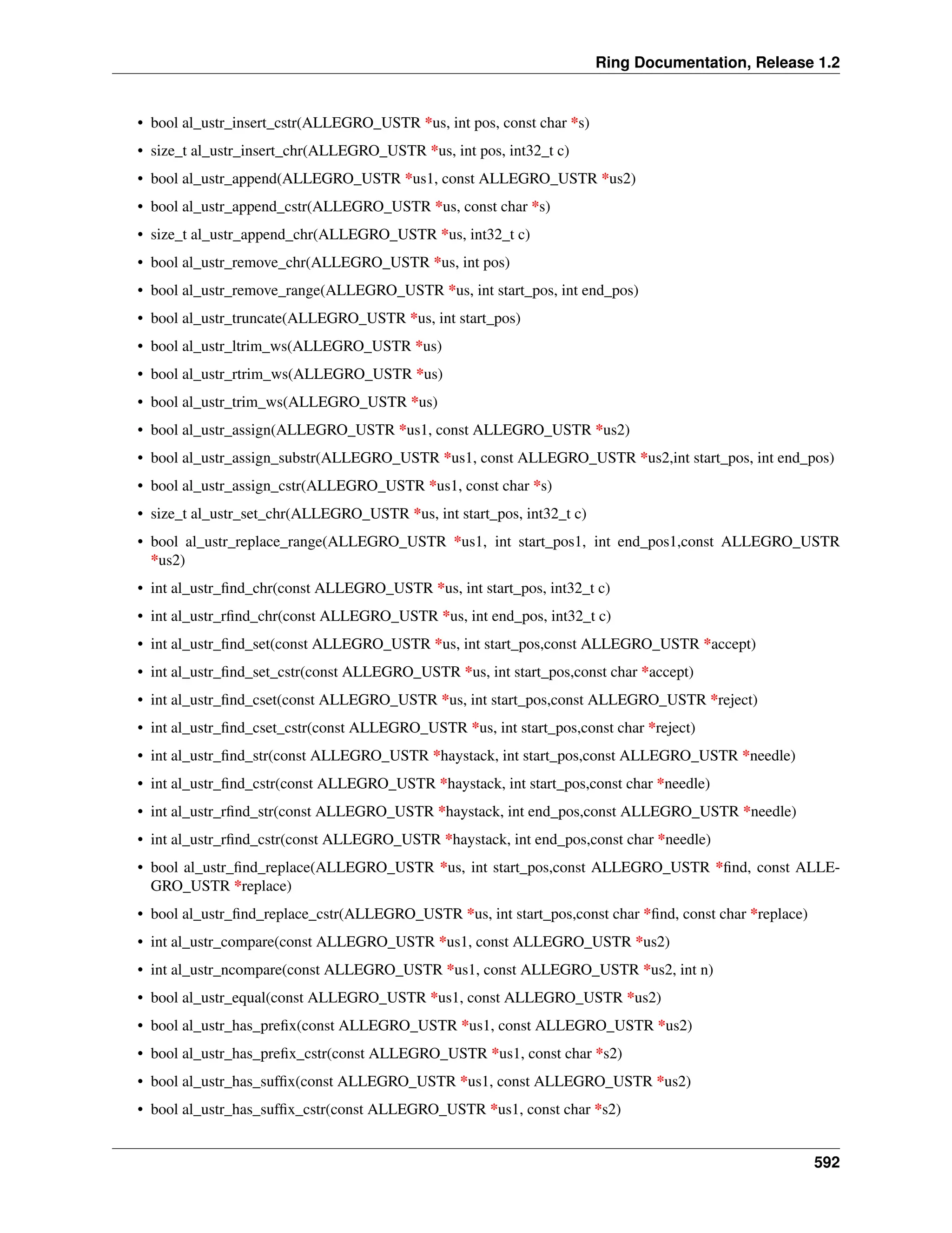 Ring Documentation, Release 1.2 • bool al_ustr_insert_cstr(ALLEGRO_USTR *us, int pos, const char *s) • size_t al_ustr_insert_chr(ALLEGRO_USTR *us, int pos, int32_t c) • bool al_ustr_append(ALLEGRO_USTR *us1, const ALLEGRO_USTR *us2) • bool al_ustr_append_cstr(ALLEGRO_USTR *us, const char *s) • size_t al_ustr_append_chr(ALLEGRO_USTR *us, int32_t c) • bool al_ustr_remove_chr(ALLEGRO_USTR *us, int pos) • bool al_ustr_remove_range(ALLEGRO_USTR *us, int start_pos, int end_pos) • bool al_ustr_truncate(ALLEGRO_USTR *us, int start_pos) • bool al_ustr_ltrim_ws(ALLEGRO_USTR *us) • bool al_ustr_rtrim_ws(ALLEGRO_USTR *us) • bool al_ustr_trim_ws(ALLEGRO_USTR *us) • bool al_ustr_assign(ALLEGRO_USTR *us1, const ALLEGRO_USTR *us2) • bool al_ustr_assign_substr(ALLEGRO_USTR *us1, const ALLEGRO_USTR *us2,int start_pos, int end_pos) • bool al_ustr_assign_cstr(ALLEGRO_USTR *us1, const char *s) • size_t al_ustr_set_chr(ALLEGRO_USTR *us, int start_pos, int32_t c) • bool al_ustr_replace_range(ALLEGRO_USTR *us1, int start_pos1, int end_pos1,const ALLEGRO_USTR *us2) • int al_ustr_find_chr(const ALLEGRO_USTR *us, int start_pos, int32_t c) • int al_ustr_rfind_chr(const ALLEGRO_USTR *us, int end_pos, int32_t c) • int al_ustr_find_set(const ALLEGRO_USTR *us, int start_pos,const ALLEGRO_USTR *accept) • int al_ustr_find_set_cstr(const ALLEGRO_USTR *us, int start_pos,const char *accept) • int al_ustr_find_cset(const ALLEGRO_USTR *us, int start_pos,const ALLEGRO_USTR *reject) • int al_ustr_find_cset_cstr(const ALLEGRO_USTR *us, int start_pos,const char *reject) • int al_ustr_find_str(const ALLEGRO_USTR *haystack, int start_pos,const ALLEGRO_USTR *needle) • int al_ustr_find_cstr(const ALLEGRO_USTR *haystack, int start_pos,const char *needle) • int al_ustr_rfind_str(const ALLEGRO_USTR *haystack, int end_pos,const ALLEGRO_USTR *needle) • int al_ustr_rfind_cstr(const ALLEGRO_USTR *haystack, int end_pos,const char *needle) • bool al_ustr_find_replace(ALLEGRO_USTR *us, int start_pos,const ALLEGRO_USTR *find, const ALLE- GRO_USTR *replace) • bool al_ustr_find_replace_cstr(ALLEGRO_USTR *us, int start_pos,const char *find, const char *replace) • int al_ustr_compare(const ALLEGRO_USTR *us1, const ALLEGRO_USTR *us2) • int al_ustr_ncompare(const ALLEGRO_USTR *us1, const ALLEGRO_USTR *us2, int n) • bool al_ustr_equal(const ALLEGRO_USTR *us1, const ALLEGRO_USTR *us2) • bool al_ustr_has_prefix(const ALLEGRO_USTR *us1, const ALLEGRO_USTR *us2) • bool al_ustr_has_prefix_cstr(const ALLEGRO_USTR *us1, const char *s2) • bool al_ustr_has_suffix(const ALLEGRO_USTR *us1, const ALLEGRO_USTR *us2) • bool al_ustr_has_suffix_cstr(const ALLEGRO_USTR *us1, const char *s2) 592 