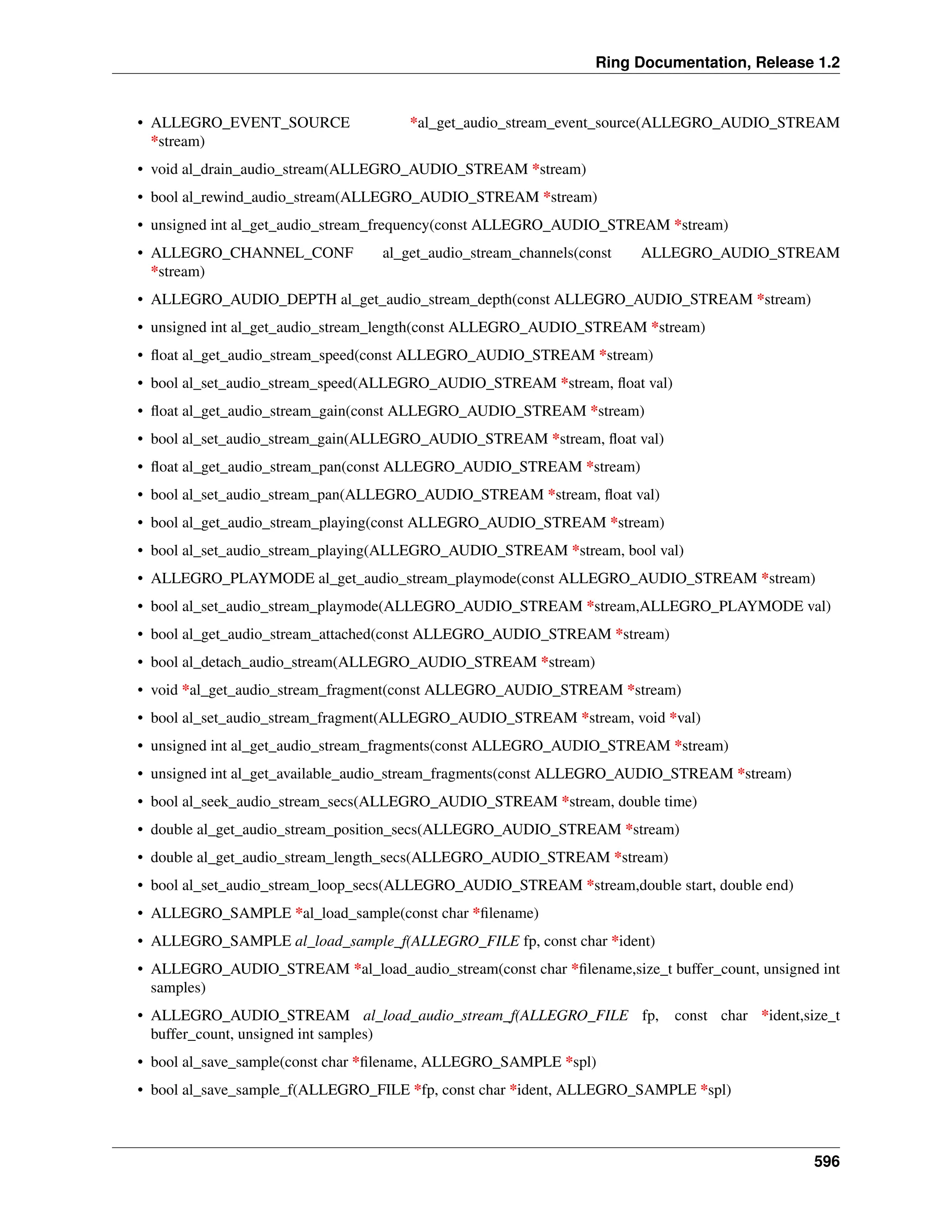 Ring Documentation, Release 1.2 • ALLEGRO_EVENT_SOURCE *al_get_audio_stream_event_source(ALLEGRO_AUDIO_STREAM *stream) • void al_drain_audio_stream(ALLEGRO_AUDIO_STREAM *stream) • bool al_rewind_audio_stream(ALLEGRO_AUDIO_STREAM *stream) • unsigned int al_get_audio_stream_frequency(const ALLEGRO_AUDIO_STREAM *stream) • ALLEGRO_CHANNEL_CONF al_get_audio_stream_channels(const ALLEGRO_AUDIO_STREAM *stream) • ALLEGRO_AUDIO_DEPTH al_get_audio_stream_depth(const ALLEGRO_AUDIO_STREAM *stream) • unsigned int al_get_audio_stream_length(const ALLEGRO_AUDIO_STREAM *stream) • float al_get_audio_stream_speed(const ALLEGRO_AUDIO_STREAM *stream) • bool al_set_audio_stream_speed(ALLEGRO_AUDIO_STREAM *stream, float val) • float al_get_audio_stream_gain(const ALLEGRO_AUDIO_STREAM *stream) • bool al_set_audio_stream_gain(ALLEGRO_AUDIO_STREAM *stream, float val) • float al_get_audio_stream_pan(const ALLEGRO_AUDIO_STREAM *stream) • bool al_set_audio_stream_pan(ALLEGRO_AUDIO_STREAM *stream, float val) • bool al_get_audio_stream_playing(const ALLEGRO_AUDIO_STREAM *stream) • bool al_set_audio_stream_playing(ALLEGRO_AUDIO_STREAM *stream, bool val) • ALLEGRO_PLAYMODE al_get_audio_stream_playmode(const ALLEGRO_AUDIO_STREAM *stream) • bool al_set_audio_stream_playmode(ALLEGRO_AUDIO_STREAM *stream,ALLEGRO_PLAYMODE val) • bool al_get_audio_stream_attached(const ALLEGRO_AUDIO_STREAM *stream) • bool al_detach_audio_stream(ALLEGRO_AUDIO_STREAM *stream) • void *al_get_audio_stream_fragment(const ALLEGRO_AUDIO_STREAM *stream) • bool al_set_audio_stream_fragment(ALLEGRO_AUDIO_STREAM *stream, void *val) • unsigned int al_get_audio_stream_fragments(const ALLEGRO_AUDIO_STREAM *stream) • unsigned int al_get_available_audio_stream_fragments(const ALLEGRO_AUDIO_STREAM *stream) • bool al_seek_audio_stream_secs(ALLEGRO_AUDIO_STREAM *stream, double time) • double al_get_audio_stream_position_secs(ALLEGRO_AUDIO_STREAM *stream) • double al_get_audio_stream_length_secs(ALLEGRO_AUDIO_STREAM *stream) • bool al_set_audio_stream_loop_secs(ALLEGRO_AUDIO_STREAM *stream,double start, double end) • ALLEGRO_SAMPLE *al_load_sample(const char *filename) • ALLEGRO_SAMPLE al_load_sample_f(ALLEGRO_FILE fp, const char *ident) • ALLEGRO_AUDIO_STREAM *al_load_audio_stream(const char *filename,size_t buffer_count, unsigned int samples) • ALLEGRO_AUDIO_STREAM al_load_audio_stream_f(ALLEGRO_FILE fp, const char *ident,size_t buffer_count, unsigned int samples) • bool al_save_sample(const char *filename, ALLEGRO_SAMPLE *spl) • bool al_save_sample_f(ALLEGRO_FILE *fp, const char *ident, ALLEGRO_SAMPLE *spl) 596 