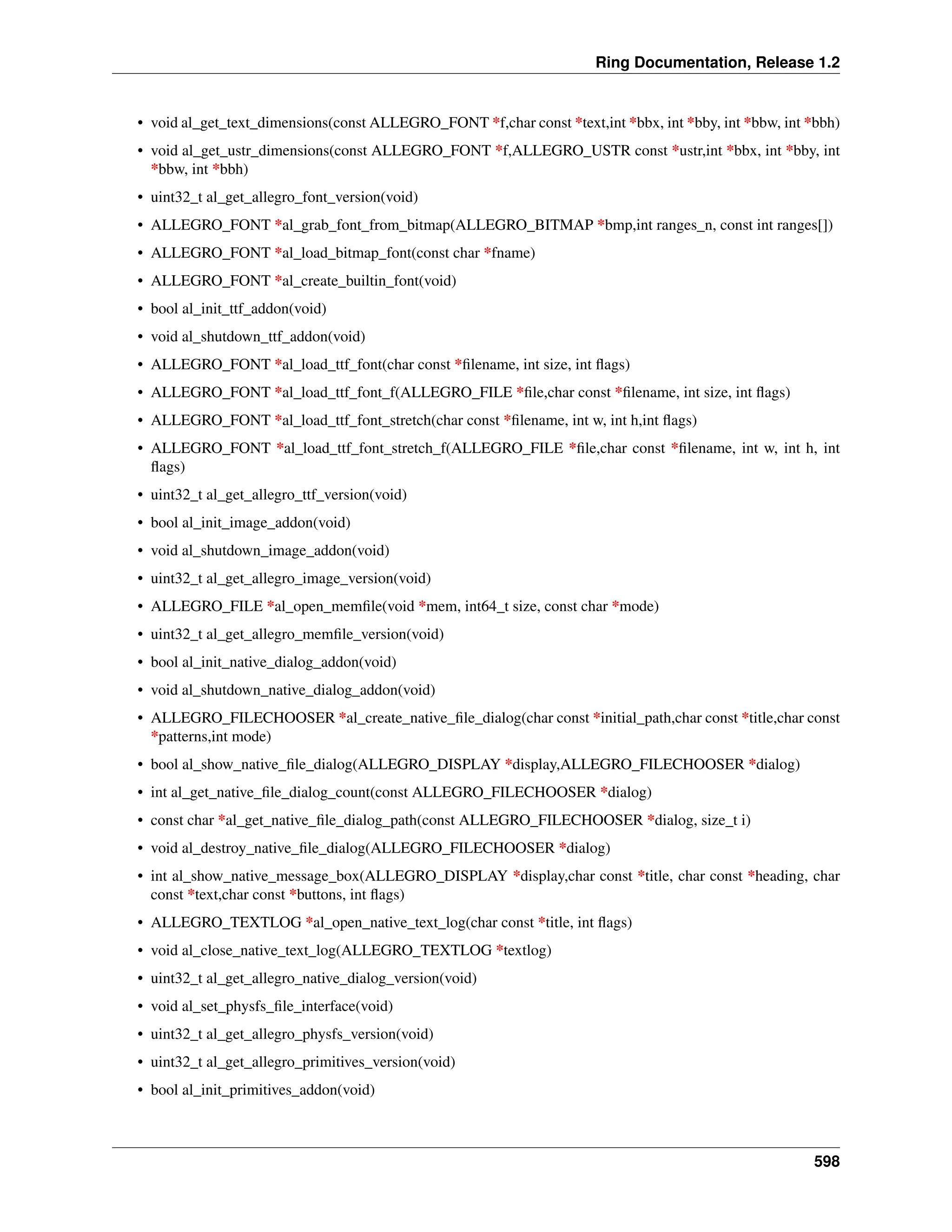 Ring Documentation, Release 1.2 • void al_get_text_dimensions(const ALLEGRO_FONT *f,char const *text,int *bbx, int *bby, int *bbw, int *bbh) • void al_get_ustr_dimensions(const ALLEGRO_FONT *f,ALLEGRO_USTR const *ustr,int *bbx, int *bby, int *bbw, int *bbh) • uint32_t al_get_allegro_font_version(void) • ALLEGRO_FONT *al_grab_font_from_bitmap(ALLEGRO_BITMAP *bmp,int ranges_n, const int ranges[]) • ALLEGRO_FONT *al_load_bitmap_font(const char *fname) • ALLEGRO_FONT *al_create_builtin_font(void) • bool al_init_ttf_addon(void) • void al_shutdown_ttf_addon(void) • ALLEGRO_FONT *al_load_ttf_font(char const *filename, int size, int flags) • ALLEGRO_FONT *al_load_ttf_font_f(ALLEGRO_FILE *file,char const *filename, int size, int flags) • ALLEGRO_FONT *al_load_ttf_font_stretch(char const *filename, int w, int h,int flags) • ALLEGRO_FONT *al_load_ttf_font_stretch_f(ALLEGRO_FILE *file,char const *filename, int w, int h, int flags) • uint32_t al_get_allegro_ttf_version(void) • bool al_init_image_addon(void) • void al_shutdown_image_addon(void) • uint32_t al_get_allegro_image_version(void) • ALLEGRO_FILE *al_open_memfile(void *mem, int64_t size, const char *mode) • uint32_t al_get_allegro_memfile_version(void) • bool al_init_native_dialog_addon(void) • void al_shutdown_native_dialog_addon(void) • ALLEGRO_FILECHOOSER *al_create_native_file_dialog(char const *initial_path,char const *title,char const *patterns,int mode) • bool al_show_native_file_dialog(ALLEGRO_DISPLAY *display,ALLEGRO_FILECHOOSER *dialog) • int al_get_native_file_dialog_count(const ALLEGRO_FILECHOOSER *dialog) • const char *al_get_native_file_dialog_path(const ALLEGRO_FILECHOOSER *dialog, size_t i) • void al_destroy_native_file_dialog(ALLEGRO_FILECHOOSER *dialog) • int al_show_native_message_box(ALLEGRO_DISPLAY *display,char const *title, char const *heading, char const *text,char const *buttons, int flags) • ALLEGRO_TEXTLOG *al_open_native_text_log(char const *title, int flags) • void al_close_native_text_log(ALLEGRO_TEXTLOG *textlog) • uint32_t al_get_allegro_native_dialog_version(void) • void al_set_physfs_file_interface(void) • uint32_t al_get_allegro_physfs_version(void) • uint32_t al_get_allegro_primitives_version(void) • bool al_init_primitives_addon(void) 598 