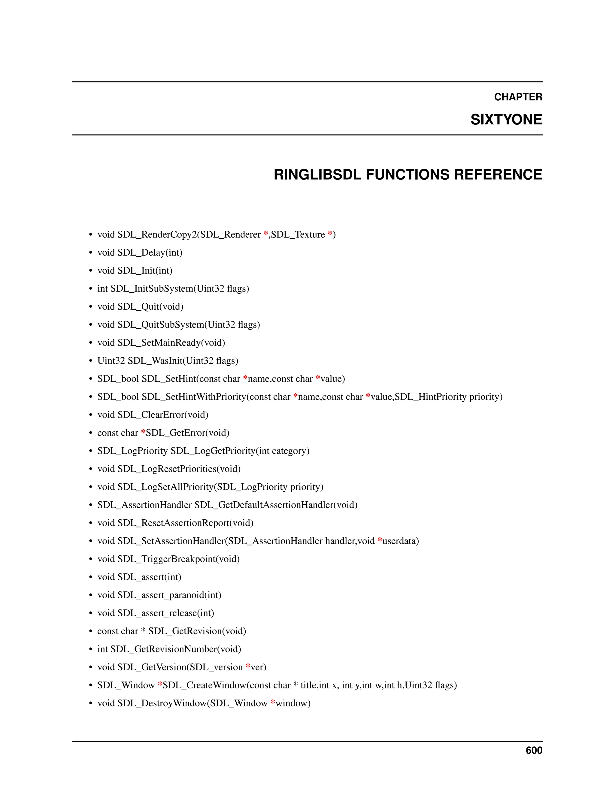 CHAPTER SIXTYONE RINGLIBSDL FUNCTIONS REFERENCE • void SDL_RenderCopy2(SDL_Renderer *,SDL_Texture *) • void SDL_Delay(int) • void SDL_Init(int) • int SDL_InitSubSystem(Uint32 flags) • void SDL_Quit(void) • void SDL_QuitSubSystem(Uint32 flags) • void SDL_SetMainReady(void) • Uint32 SDL_WasInit(Uint32 flags) • SDL_bool SDL_SetHint(const char *name,const char *value) • SDL_bool SDL_SetHintWithPriority(const char *name,const char *value,SDL_HintPriority priority) • void SDL_ClearError(void) • const char *SDL_GetError(void) • SDL_LogPriority SDL_LogGetPriority(int category) • void SDL_LogResetPriorities(void) • void SDL_LogSetAllPriority(SDL_LogPriority priority) • SDL_AssertionHandler SDL_GetDefaultAssertionHandler(void) • void SDL_ResetAssertionReport(void) • void SDL_SetAssertionHandler(SDL_AssertionHandler handler,void *userdata) • void SDL_TriggerBreakpoint(void) • void SDL_assert(int) • void SDL_assert_paranoid(int) • void SDL_assert_release(int) • const char * SDL_GetRevision(void) • int SDL_GetRevisionNumber(void) • void SDL_GetVersion(SDL_version *ver) • SDL_Window *SDL_CreateWindow(const char * title,int x, int y,int w,int h,Uint32 flags) • void SDL_DestroyWindow(SDL_Window *window) 600 