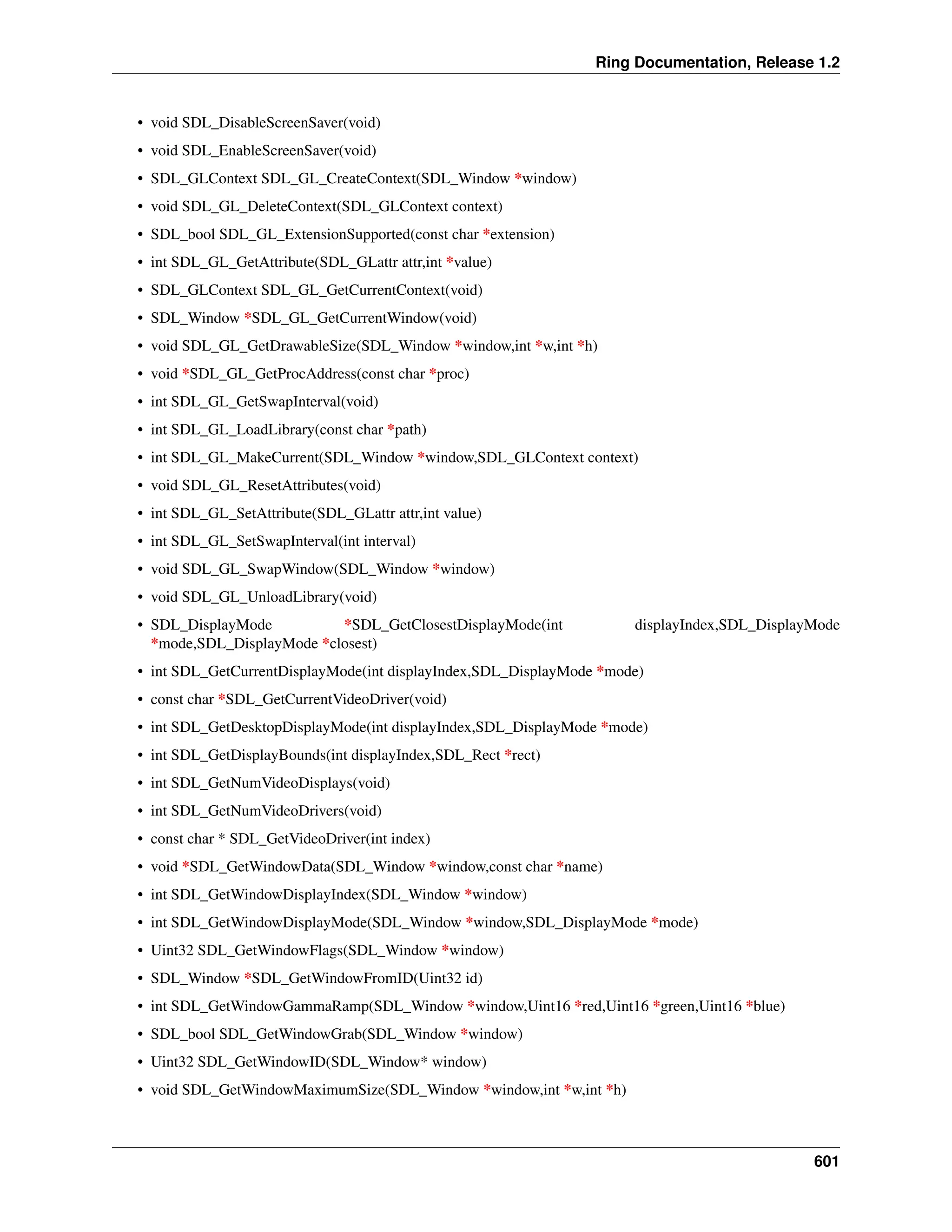 Ring Documentation, Release 1.2 • void SDL_DisableScreenSaver(void) • void SDL_EnableScreenSaver(void) • SDL_GLContext SDL_GL_CreateContext(SDL_Window *window) • void SDL_GL_DeleteContext(SDL_GLContext context) • SDL_bool SDL_GL_ExtensionSupported(const char *extension) • int SDL_GL_GetAttribute(SDL_GLattr attr,int *value) • SDL_GLContext SDL_GL_GetCurrentContext(void) • SDL_Window *SDL_GL_GetCurrentWindow(void) • void SDL_GL_GetDrawableSize(SDL_Window *window,int *w,int *h) • void *SDL_GL_GetProcAddress(const char *proc) • int SDL_GL_GetSwapInterval(void) • int SDL_GL_LoadLibrary(const char *path) • int SDL_GL_MakeCurrent(SDL_Window *window,SDL_GLContext context) • void SDL_GL_ResetAttributes(void) • int SDL_GL_SetAttribute(SDL_GLattr attr,int value) • int SDL_GL_SetSwapInterval(int interval) • void SDL_GL_SwapWindow(SDL_Window *window) • void SDL_GL_UnloadLibrary(void) • SDL_DisplayMode *SDL_GetClosestDisplayMode(int displayIndex,SDL_DisplayMode *mode,SDL_DisplayMode *closest) • int SDL_GetCurrentDisplayMode(int displayIndex,SDL_DisplayMode *mode) • const char *SDL_GetCurrentVideoDriver(void) • int SDL_GetDesktopDisplayMode(int displayIndex,SDL_DisplayMode *mode) • int SDL_GetDisplayBounds(int displayIndex,SDL_Rect *rect) • int SDL_GetNumVideoDisplays(void) • int SDL_GetNumVideoDrivers(void) • const char * SDL_GetVideoDriver(int index) • void *SDL_GetWindowData(SDL_Window *window,const char *name) • int SDL_GetWindowDisplayIndex(SDL_Window *window) • int SDL_GetWindowDisplayMode(SDL_Window *window,SDL_DisplayMode *mode) • Uint32 SDL_GetWindowFlags(SDL_Window *window) • SDL_Window *SDL_GetWindowFromID(Uint32 id) • int SDL_GetWindowGammaRamp(SDL_Window *window,Uint16 *red,Uint16 *green,Uint16 *blue) • SDL_bool SDL_GetWindowGrab(SDL_Window *window) • Uint32 SDL_GetWindowID(SDL_Window* window) • void SDL_GetWindowMaximumSize(SDL_Window *window,int *w,int *h) 601 