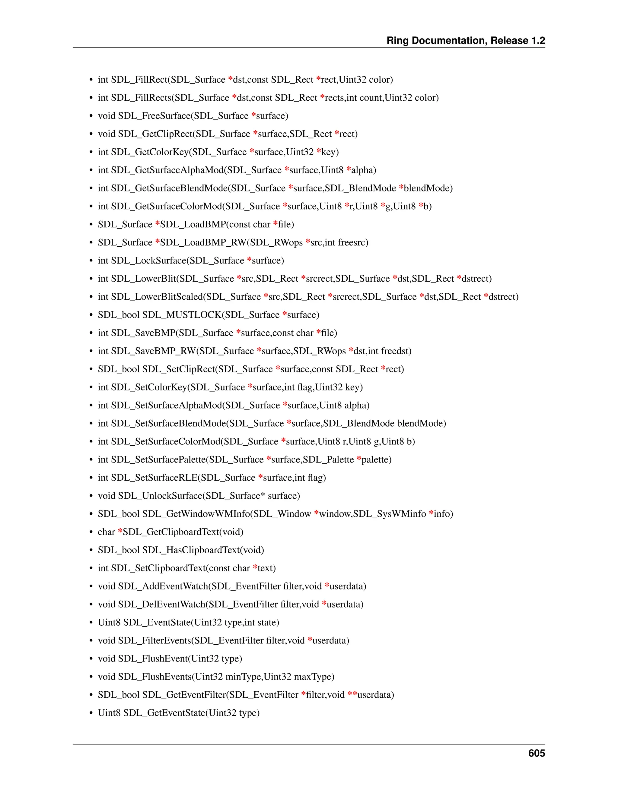 Ring Documentation, Release 1.2 • int SDL_FillRect(SDL_Surface *dst,const SDL_Rect *rect,Uint32 color) • int SDL_FillRects(SDL_Surface *dst,const SDL_Rect *rects,int count,Uint32 color) • void SDL_FreeSurface(SDL_Surface *surface) • void SDL_GetClipRect(SDL_Surface *surface,SDL_Rect *rect) • int SDL_GetColorKey(SDL_Surface *surface,Uint32 *key) • int SDL_GetSurfaceAlphaMod(SDL_Surface *surface,Uint8 *alpha) • int SDL_GetSurfaceBlendMode(SDL_Surface *surface,SDL_BlendMode *blendMode) • int SDL_GetSurfaceColorMod(SDL_Surface *surface,Uint8 *r,Uint8 *g,Uint8 *b) • SDL_Surface *SDL_LoadBMP(const char *file) • SDL_Surface *SDL_LoadBMP_RW(SDL_RWops *src,int freesrc) • int SDL_LockSurface(SDL_Surface *surface) • int SDL_LowerBlit(SDL_Surface *src,SDL_Rect *srcrect,SDL_Surface *dst,SDL_Rect *dstrect) • int SDL_LowerBlitScaled(SDL_Surface *src,SDL_Rect *srcrect,SDL_Surface *dst,SDL_Rect *dstrect) • SDL_bool SDL_MUSTLOCK(SDL_Surface *surface) • int SDL_SaveBMP(SDL_Surface *surface,const char *file) • int SDL_SaveBMP_RW(SDL_Surface *surface,SDL_RWops *dst,int freedst) • SDL_bool SDL_SetClipRect(SDL_Surface *surface,const SDL_Rect *rect) • int SDL_SetColorKey(SDL_Surface *surface,int flag,Uint32 key) • int SDL_SetSurfaceAlphaMod(SDL_Surface *surface,Uint8 alpha) • int SDL_SetSurfaceBlendMode(SDL_Surface *surface,SDL_BlendMode blendMode) • int SDL_SetSurfaceColorMod(SDL_Surface *surface,Uint8 r,Uint8 g,Uint8 b) • int SDL_SetSurfacePalette(SDL_Surface *surface,SDL_Palette *palette) • int SDL_SetSurfaceRLE(SDL_Surface *surface,int flag) • void SDL_UnlockSurface(SDL_Surface* surface) • SDL_bool SDL_GetWindowWMInfo(SDL_Window *window,SDL_SysWMinfo *info) • char *SDL_GetClipboardText(void) • SDL_bool SDL_HasClipboardText(void) • int SDL_SetClipboardText(const char *text) • void SDL_AddEventWatch(SDL_EventFilter filter,void *userdata) • void SDL_DelEventWatch(SDL_EventFilter filter,void *userdata) • Uint8 SDL_EventState(Uint32 type,int state) • void SDL_FilterEvents(SDL_EventFilter filter,void *userdata) • void SDL_FlushEvent(Uint32 type) • void SDL_FlushEvents(Uint32 minType,Uint32 maxType) • SDL_bool SDL_GetEventFilter(SDL_EventFilter *filter,void **userdata) • Uint8 SDL_GetEventState(Uint32 type) 605 