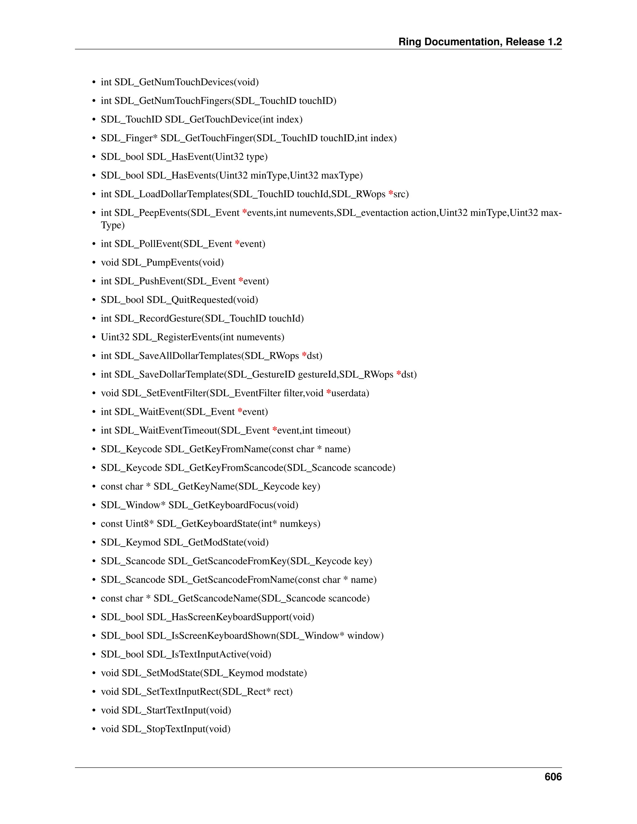Ring Documentation, Release 1.2 • int SDL_GetNumTouchDevices(void) • int SDL_GetNumTouchFingers(SDL_TouchID touchID) • SDL_TouchID SDL_GetTouchDevice(int index) • SDL_Finger* SDL_GetTouchFinger(SDL_TouchID touchID,int index) • SDL_bool SDL_HasEvent(Uint32 type) • SDL_bool SDL_HasEvents(Uint32 minType,Uint32 maxType) • int SDL_LoadDollarTemplates(SDL_TouchID touchId,SDL_RWops *src) • int SDL_PeepEvents(SDL_Event *events,int numevents,SDL_eventaction action,Uint32 minType,Uint32 max- Type) • int SDL_PollEvent(SDL_Event *event) • void SDL_PumpEvents(void) • int SDL_PushEvent(SDL_Event *event) • SDL_bool SDL_QuitRequested(void) • int SDL_RecordGesture(SDL_TouchID touchId) • Uint32 SDL_RegisterEvents(int numevents) • int SDL_SaveAllDollarTemplates(SDL_RWops *dst) • int SDL_SaveDollarTemplate(SDL_GestureID gestureId,SDL_RWops *dst) • void SDL_SetEventFilter(SDL_EventFilter filter,void *userdata) • int SDL_WaitEvent(SDL_Event *event) • int SDL_WaitEventTimeout(SDL_Event *event,int timeout) • SDL_Keycode SDL_GetKeyFromName(const char * name) • SDL_Keycode SDL_GetKeyFromScancode(SDL_Scancode scancode) • const char * SDL_GetKeyName(SDL_Keycode key) • SDL_Window* SDL_GetKeyboardFocus(void) • const Uint8* SDL_GetKeyboardState(int* numkeys) • SDL_Keymod SDL_GetModState(void) • SDL_Scancode SDL_GetScancodeFromKey(SDL_Keycode key) • SDL_Scancode SDL_GetScancodeFromName(const char * name) • const char * SDL_GetScancodeName(SDL_Scancode scancode) • SDL_bool SDL_HasScreenKeyboardSupport(void) • SDL_bool SDL_IsScreenKeyboardShown(SDL_Window* window) • SDL_bool SDL_IsTextInputActive(void) • void SDL_SetModState(SDL_Keymod modstate) • void SDL_SetTextInputRect(SDL_Rect* rect) • void SDL_StartTextInput(void) • void SDL_StopTextInput(void) 606 