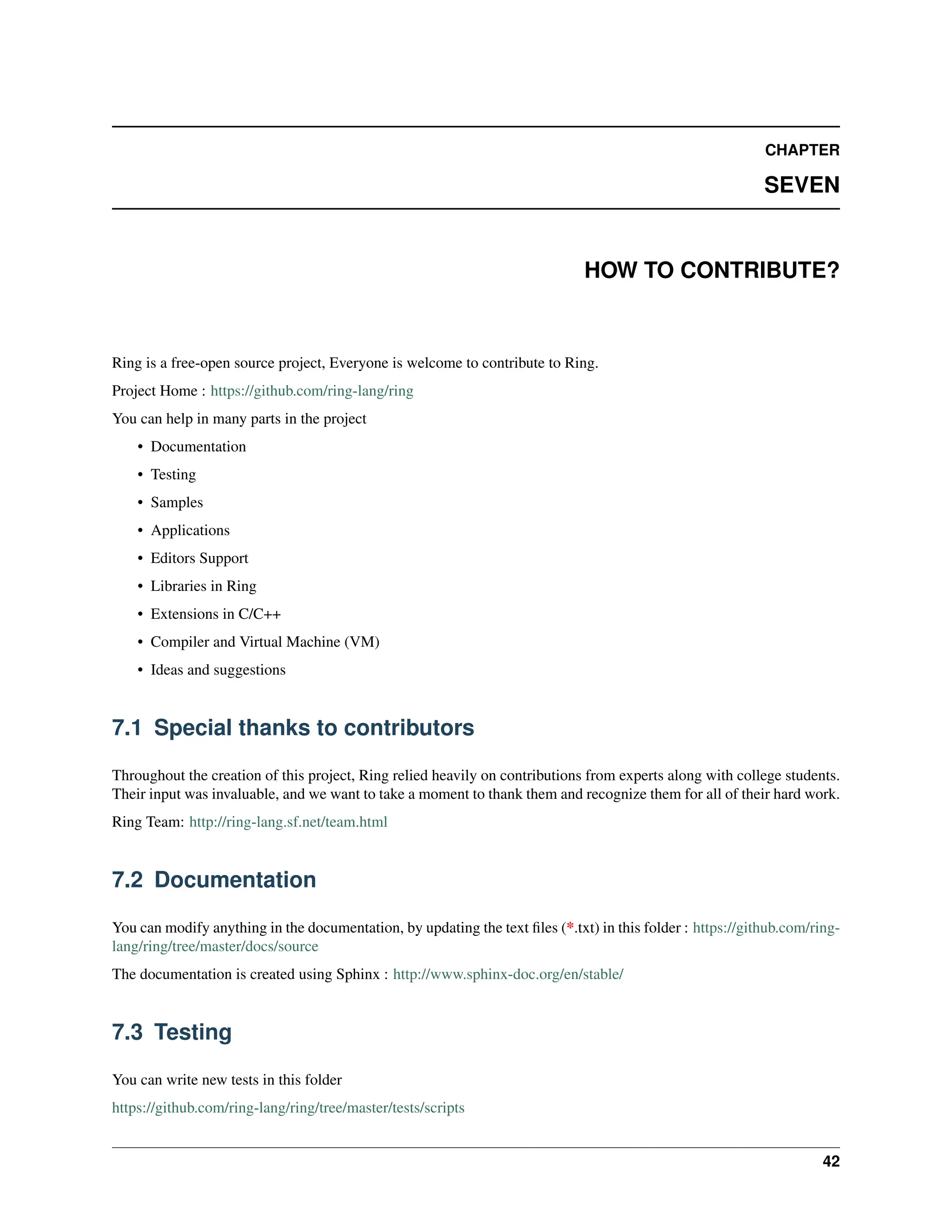 CHAPTER SEVEN HOW TO CONTRIBUTE? Ring is a free-open source project, Everyone is welcome to contribute to Ring. Project Home : https://github.com/ring-lang/ring You can help in many parts in the project • Documentation • Testing • Samples • Applications • Editors Support • Libraries in Ring • Extensions in C/C++ • Compiler and Virtual Machine (VM) • Ideas and suggestions 7.1 Special thanks to contributors Throughout the creation of this project, Ring relied heavily on contributions from experts along with college students. Their input was invaluable, and we want to take a moment to thank them and recognize them for all of their hard work. Ring Team: http://ring-lang.sf.net/team.html 7.2 Documentation You can modify anything in the documentation, by updating the text files (*.txt) in this folder : https://github.com/ring- lang/ring/tree/master/docs/source The documentation is created using Sphinx : http://www.sphinx-doc.org/en/stable/ 7.3 Testing You can write new tests in this folder https://github.com/ring-lang/ring/tree/master/tests/scripts 42 