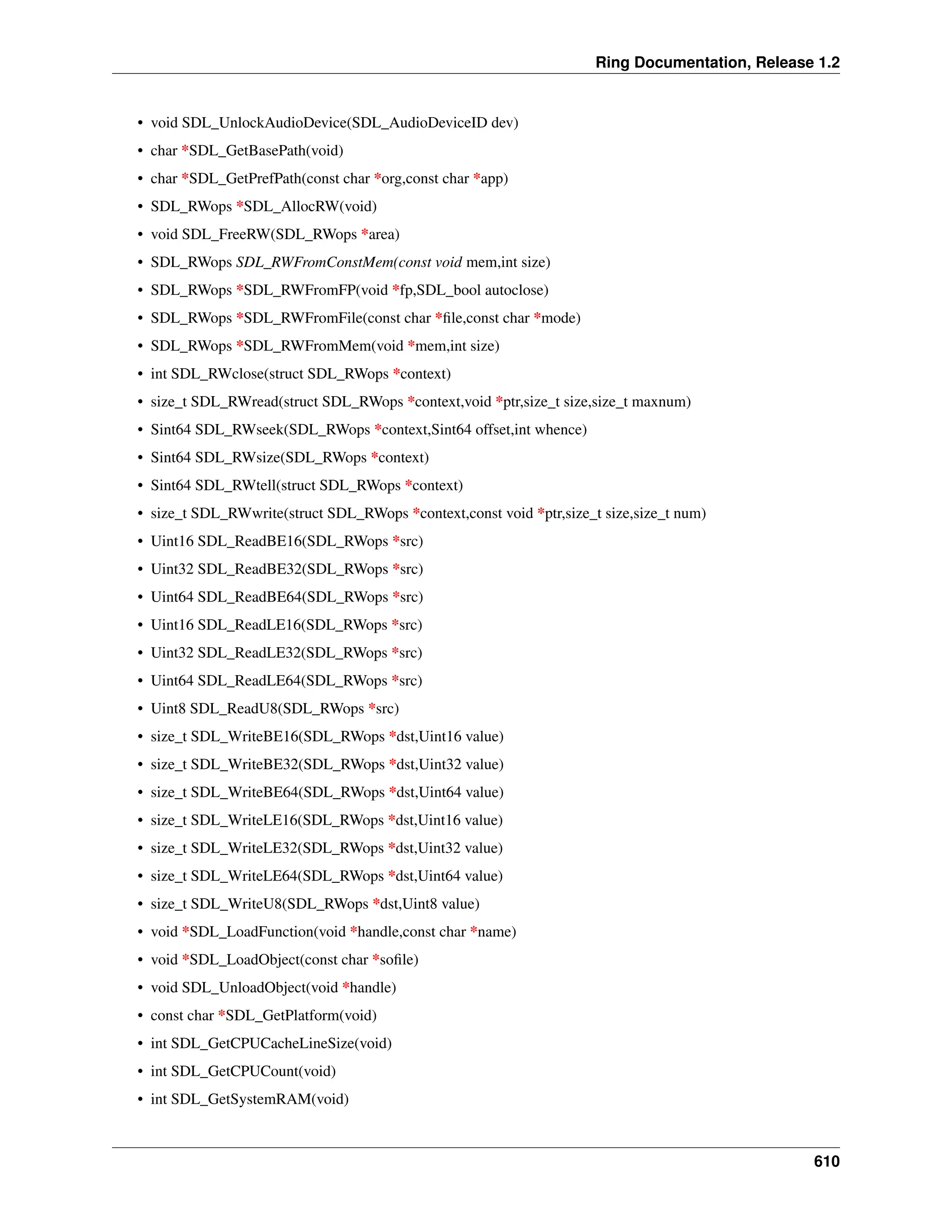 Ring Documentation, Release 1.2 • void SDL_UnlockAudioDevice(SDL_AudioDeviceID dev) • char *SDL_GetBasePath(void) • char *SDL_GetPrefPath(const char *org,const char *app) • SDL_RWops *SDL_AllocRW(void) • void SDL_FreeRW(SDL_RWops *area) • SDL_RWops SDL_RWFromConstMem(const void mem,int size) • SDL_RWops *SDL_RWFromFP(void *fp,SDL_bool autoclose) • SDL_RWops *SDL_RWFromFile(const char *file,const char *mode) • SDL_RWops *SDL_RWFromMem(void *mem,int size) • int SDL_RWclose(struct SDL_RWops *context) • size_t SDL_RWread(struct SDL_RWops *context,void *ptr,size_t size,size_t maxnum) • Sint64 SDL_RWseek(SDL_RWops *context,Sint64 offset,int whence) • Sint64 SDL_RWsize(SDL_RWops *context) • Sint64 SDL_RWtell(struct SDL_RWops *context) • size_t SDL_RWwrite(struct SDL_RWops *context,const void *ptr,size_t size,size_t num) • Uint16 SDL_ReadBE16(SDL_RWops *src) • Uint32 SDL_ReadBE32(SDL_RWops *src) • Uint64 SDL_ReadBE64(SDL_RWops *src) • Uint16 SDL_ReadLE16(SDL_RWops *src) • Uint32 SDL_ReadLE32(SDL_RWops *src) • Uint64 SDL_ReadLE64(SDL_RWops *src) • Uint8 SDL_ReadU8(SDL_RWops *src) • size_t SDL_WriteBE16(SDL_RWops *dst,Uint16 value) • size_t SDL_WriteBE32(SDL_RWops *dst,Uint32 value) • size_t SDL_WriteBE64(SDL_RWops *dst,Uint64 value) • size_t SDL_WriteLE16(SDL_RWops *dst,Uint16 value) • size_t SDL_WriteLE32(SDL_RWops *dst,Uint32 value) • size_t SDL_WriteLE64(SDL_RWops *dst,Uint64 value) • size_t SDL_WriteU8(SDL_RWops *dst,Uint8 value) • void *SDL_LoadFunction(void *handle,const char *name) • void *SDL_LoadObject(const char *sofile) • void SDL_UnloadObject(void *handle) • const char *SDL_GetPlatform(void) • int SDL_GetCPUCacheLineSize(void) • int SDL_GetCPUCount(void) • int SDL_GetSystemRAM(void) 610 