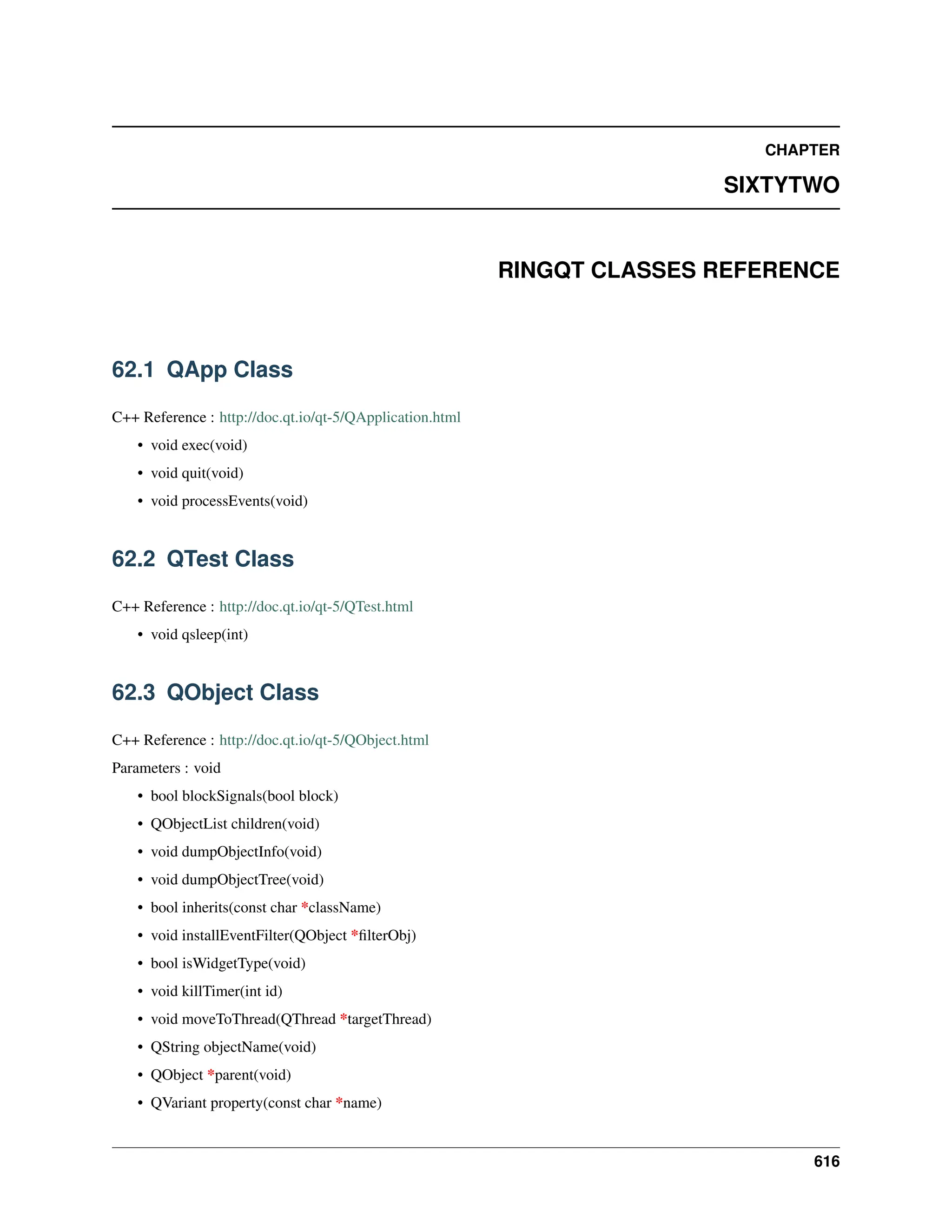 CHAPTER SIXTYTWO RINGQT CLASSES REFERENCE 62.1 QApp Class C++ Reference : http://doc.qt.io/qt-5/QApplication.html • void exec(void) • void quit(void) • void processEvents(void) 62.2 QTest Class C++ Reference : http://doc.qt.io/qt-5/QTest.html • void qsleep(int) 62.3 QObject Class C++ Reference : http://doc.qt.io/qt-5/QObject.html Parameters : void • bool blockSignals(bool block) • QObjectList children(void) • void dumpObjectInfo(void) • void dumpObjectTree(void) • bool inherits(const char *className) • void installEventFilter(QObject *filterObj) • bool isWidgetType(void) • void killTimer(int id) • void moveToThread(QThread *targetThread) • QString objectName(void) • QObject *parent(void) • QVariant property(const char *name) 616 