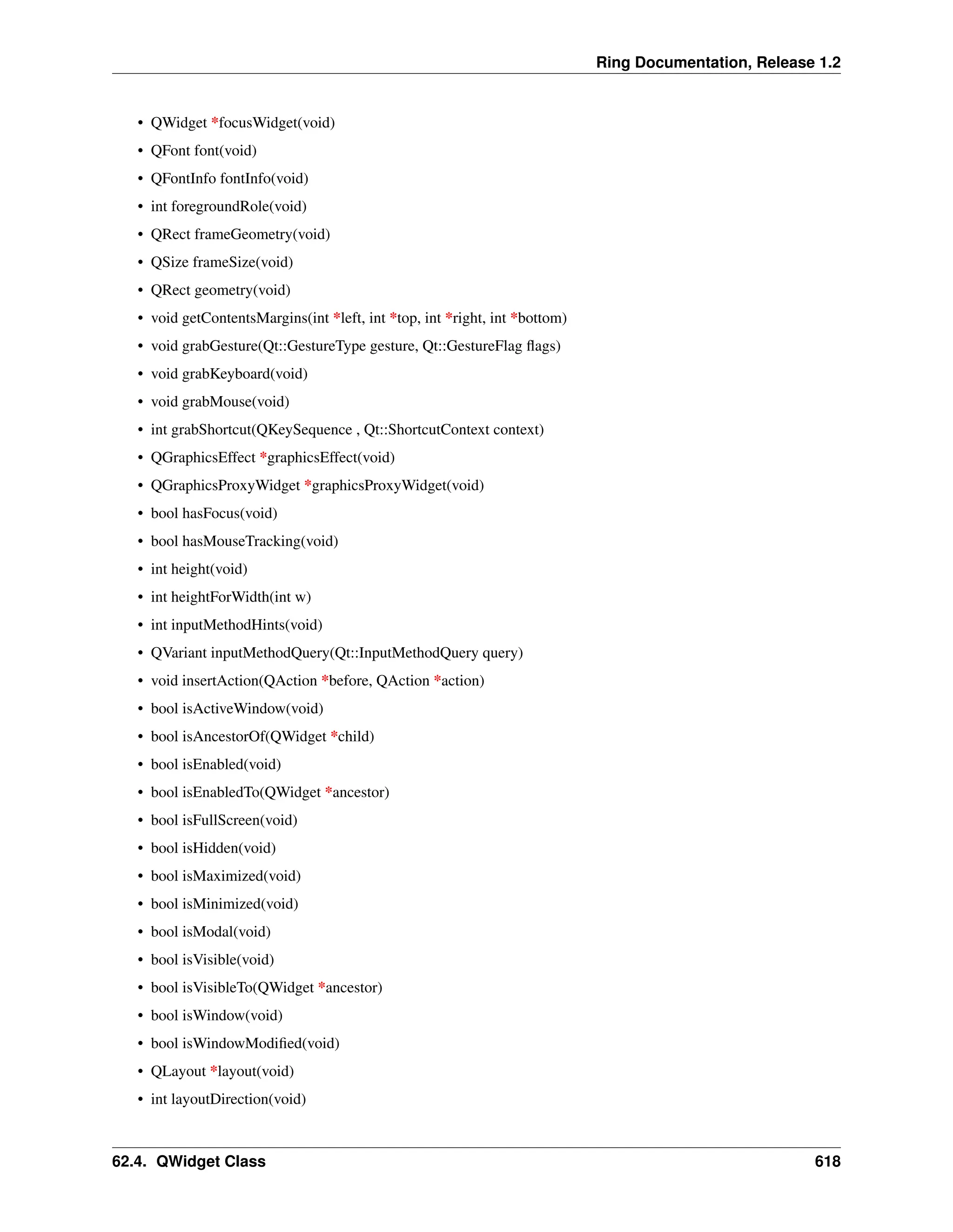 Ring Documentation, Release 1.2 • QWidget *focusWidget(void) • QFont font(void) • QFontInfo fontInfo(void) • int foregroundRole(void) • QRect frameGeometry(void) • QSize frameSize(void) • QRect geometry(void) • void getContentsMargins(int *left, int *top, int *right, int *bottom) • void grabGesture(Qt::GestureType gesture, Qt::GestureFlag flags) • void grabKeyboard(void) • void grabMouse(void) • int grabShortcut(QKeySequence , Qt::ShortcutContext context) • QGraphicsEffect *graphicsEffect(void) • QGraphicsProxyWidget *graphicsProxyWidget(void) • bool hasFocus(void) • bool hasMouseTracking(void) • int height(void) • int heightForWidth(int w) • int inputMethodHints(void) • QVariant inputMethodQuery(Qt::InputMethodQuery query) • void insertAction(QAction *before, QAction *action) • bool isActiveWindow(void) • bool isAncestorOf(QWidget *child) • bool isEnabled(void) • bool isEnabledTo(QWidget *ancestor) • bool isFullScreen(void) • bool isHidden(void) • bool isMaximized(void) • bool isMinimized(void) • bool isModal(void) • bool isVisible(void) • bool isVisibleTo(QWidget *ancestor) • bool isWindow(void) • bool isWindowModified(void) • QLayout *layout(void) • int layoutDirection(void) 62.4. QWidget Class 618 