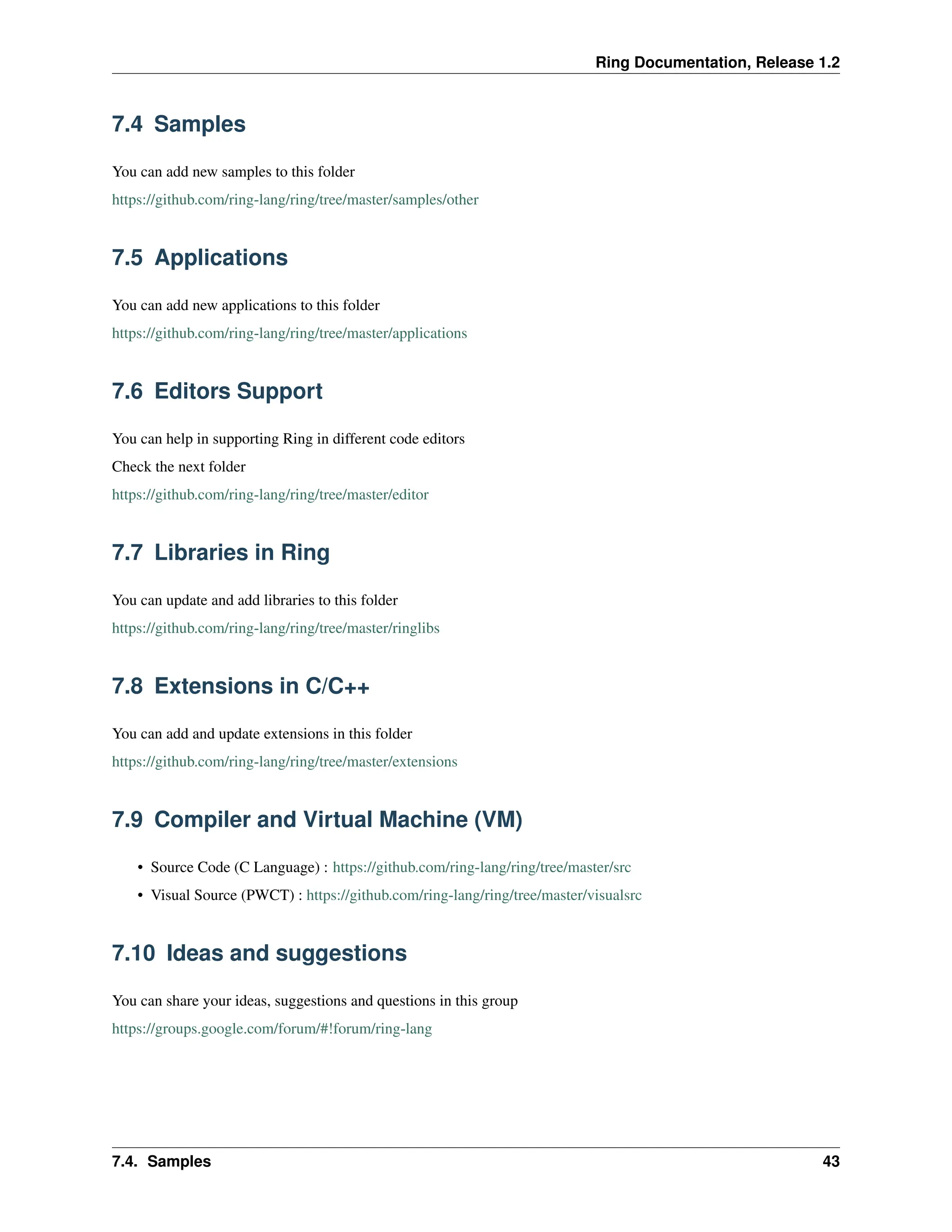 Ring Documentation, Release 1.2 7.4 Samples You can add new samples to this folder https://github.com/ring-lang/ring/tree/master/samples/other 7.5 Applications You can add new applications to this folder https://github.com/ring-lang/ring/tree/master/applications 7.6 Editors Support You can help in supporting Ring in different code editors Check the next folder https://github.com/ring-lang/ring/tree/master/editor 7.7 Libraries in Ring You can update and add libraries to this folder https://github.com/ring-lang/ring/tree/master/ringlibs 7.8 Extensions in C/C++ You can add and update extensions in this folder https://github.com/ring-lang/ring/tree/master/extensions 7.9 Compiler and Virtual Machine (VM) • Source Code (C Language) : https://github.com/ring-lang/ring/tree/master/src • Visual Source (PWCT) : https://github.com/ring-lang/ring/tree/master/visualsrc 7.10 Ideas and suggestions You can share your ideas, suggestions and questions in this group https://groups.google.com/forum/#!forum/ring-lang 7.4. Samples 43 