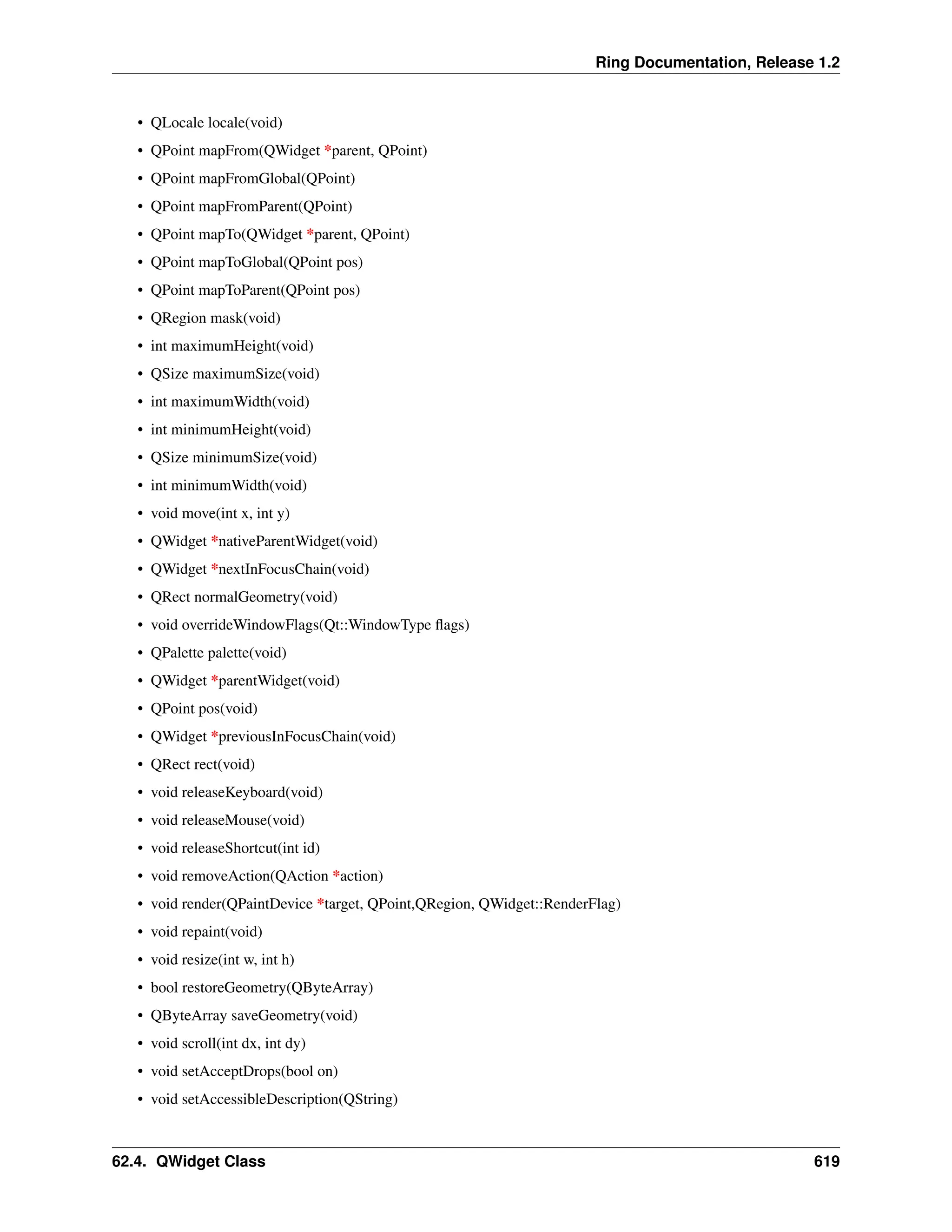 Ring Documentation, Release 1.2 • QLocale locale(void) • QPoint mapFrom(QWidget *parent, QPoint) • QPoint mapFromGlobal(QPoint) • QPoint mapFromParent(QPoint) • QPoint mapTo(QWidget *parent, QPoint) • QPoint mapToGlobal(QPoint pos) • QPoint mapToParent(QPoint pos) • QRegion mask(void) • int maximumHeight(void) • QSize maximumSize(void) • int maximumWidth(void) • int minimumHeight(void) • QSize minimumSize(void) • int minimumWidth(void) • void move(int x, int y) • QWidget *nativeParentWidget(void) • QWidget *nextInFocusChain(void) • QRect normalGeometry(void) • void overrideWindowFlags(Qt::WindowType flags) • QPalette palette(void) • QWidget *parentWidget(void) • QPoint pos(void) • QWidget *previousInFocusChain(void) • QRect rect(void) • void releaseKeyboard(void) • void releaseMouse(void) • void releaseShortcut(int id) • void removeAction(QAction *action) • void render(QPaintDevice *target, QPoint,QRegion, QWidget::RenderFlag) • void repaint(void) • void resize(int w, int h) • bool restoreGeometry(QByteArray) • QByteArray saveGeometry(void) • void scroll(int dx, int dy) • void setAcceptDrops(bool on) • void setAccessibleDescription(QString) 62.4. QWidget Class 619 