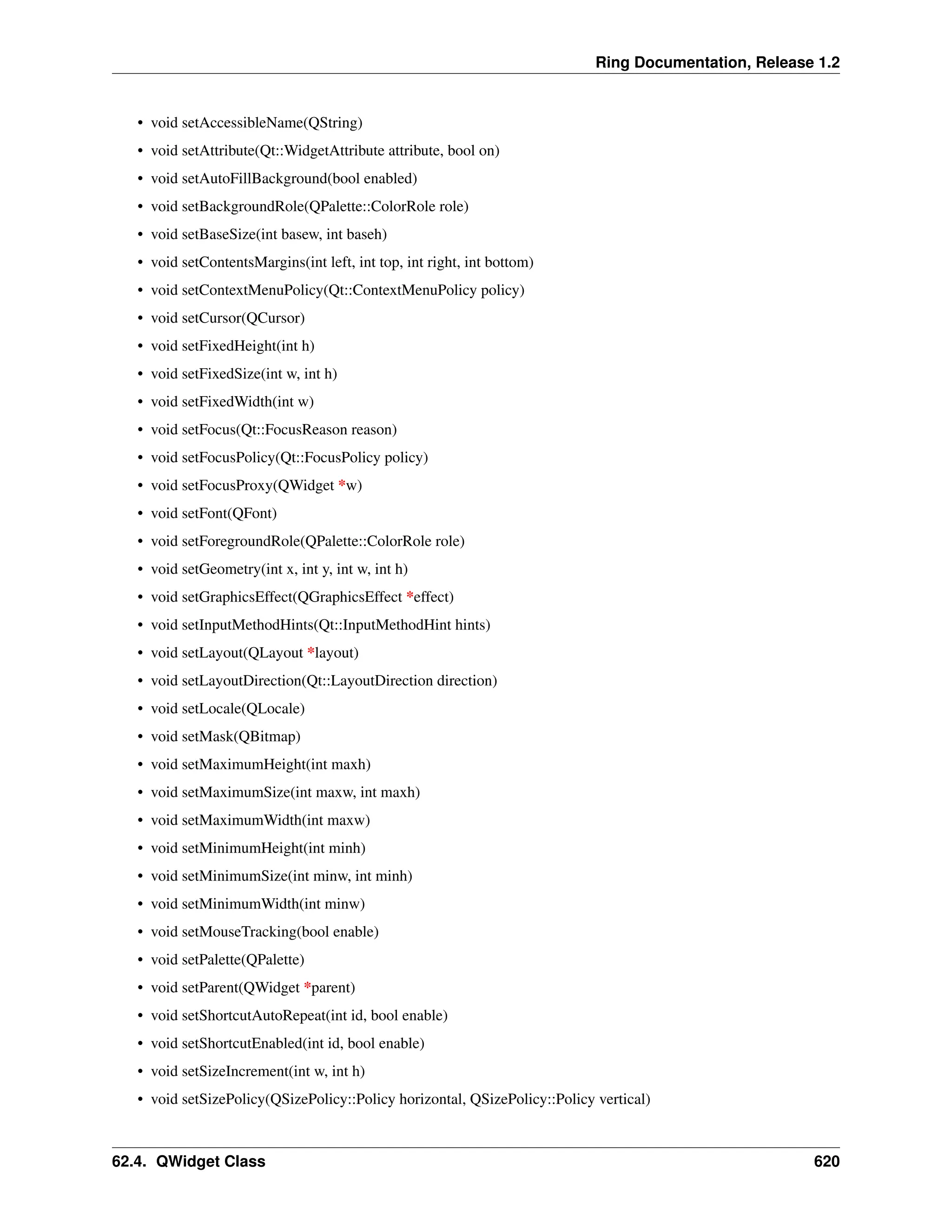 Ring Documentation, Release 1.2 • void setAccessibleName(QString) • void setAttribute(Qt::WidgetAttribute attribute, bool on) • void setAutoFillBackground(bool enabled) • void setBackgroundRole(QPalette::ColorRole role) • void setBaseSize(int basew, int baseh) • void setContentsMargins(int left, int top, int right, int bottom) • void setContextMenuPolicy(Qt::ContextMenuPolicy policy) • void setCursor(QCursor) • void setFixedHeight(int h) • void setFixedSize(int w, int h) • void setFixedWidth(int w) • void setFocus(Qt::FocusReason reason) • void setFocusPolicy(Qt::FocusPolicy policy) • void setFocusProxy(QWidget *w) • void setFont(QFont) • void setForegroundRole(QPalette::ColorRole role) • void setGeometry(int x, int y, int w, int h) • void setGraphicsEffect(QGraphicsEffect *effect) • void setInputMethodHints(Qt::InputMethodHint hints) • void setLayout(QLayout *layout) • void setLayoutDirection(Qt::LayoutDirection direction) • void setLocale(QLocale) • void setMask(QBitmap) • void setMaximumHeight(int maxh) • void setMaximumSize(int maxw, int maxh) • void setMaximumWidth(int maxw) • void setMinimumHeight(int minh) • void setMinimumSize(int minw, int minh) • void setMinimumWidth(int minw) • void setMouseTracking(bool enable) • void setPalette(QPalette) • void setParent(QWidget *parent) • void setShortcutAutoRepeat(int id, bool enable) • void setShortcutEnabled(int id, bool enable) • void setSizeIncrement(int w, int h) • void setSizePolicy(QSizePolicy::Policy horizontal, QSizePolicy::Policy vertical) 62.4. QWidget Class 620 