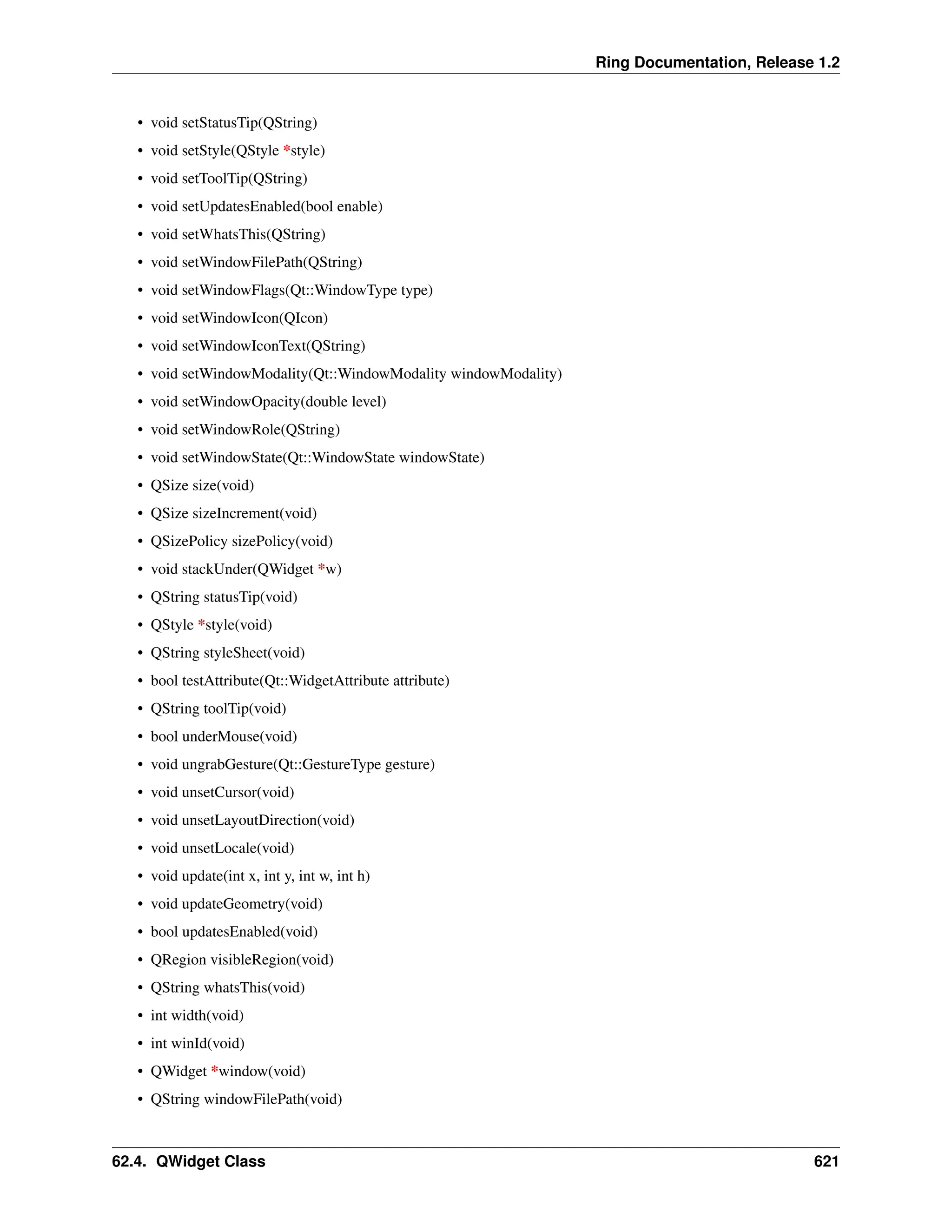 Ring Documentation, Release 1.2 • void setStatusTip(QString) • void setStyle(QStyle *style) • void setToolTip(QString) • void setUpdatesEnabled(bool enable) • void setWhatsThis(QString) • void setWindowFilePath(QString) • void setWindowFlags(Qt::WindowType type) • void setWindowIcon(QIcon) • void setWindowIconText(QString) • void setWindowModality(Qt::WindowModality windowModality) • void setWindowOpacity(double level) • void setWindowRole(QString) • void setWindowState(Qt::WindowState windowState) • QSize size(void) • QSize sizeIncrement(void) • QSizePolicy sizePolicy(void) • void stackUnder(QWidget *w) • QString statusTip(void) • QStyle *style(void) • QString styleSheet(void) • bool testAttribute(Qt::WidgetAttribute attribute) • QString toolTip(void) • bool underMouse(void) • void ungrabGesture(Qt::GestureType gesture) • void unsetCursor(void) • void unsetLayoutDirection(void) • void unsetLocale(void) • void update(int x, int y, int w, int h) • void updateGeometry(void) • bool updatesEnabled(void) • QRegion visibleRegion(void) • QString whatsThis(void) • int width(void) • int winId(void) • QWidget *window(void) • QString windowFilePath(void) 62.4. QWidget Class 621 
