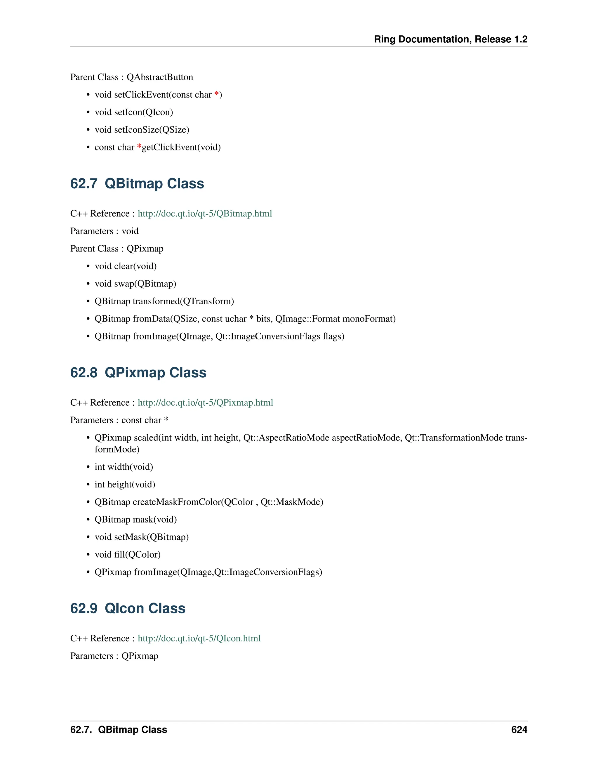 Ring Documentation, Release 1.2 Parent Class : QAbstractButton • void setClickEvent(const char *) • void setIcon(QIcon) • void setIconSize(QSize) • const char *getClickEvent(void) 62.7 QBitmap Class C++ Reference : http://doc.qt.io/qt-5/QBitmap.html Parameters : void Parent Class : QPixmap • void clear(void) • void swap(QBitmap) • QBitmap transformed(QTransform) • QBitmap fromData(QSize, const uchar * bits, QImage::Format monoFormat) • QBitmap fromImage(QImage, Qt::ImageConversionFlags flags) 62.8 QPixmap Class C++ Reference : http://doc.qt.io/qt-5/QPixmap.html Parameters : const char * • QPixmap scaled(int width, int height, Qt::AspectRatioMode aspectRatioMode, Qt::TransformationMode trans- formMode) • int width(void) • int height(void) • QBitmap createMaskFromColor(QColor , Qt::MaskMode) • QBitmap mask(void) • void setMask(QBitmap) • void fill(QColor) • QPixmap fromImage(QImage,Qt::ImageConversionFlags) 62.9 QIcon Class C++ Reference : http://doc.qt.io/qt-5/QIcon.html Parameters : QPixmap 62.7. QBitmap Class 624 