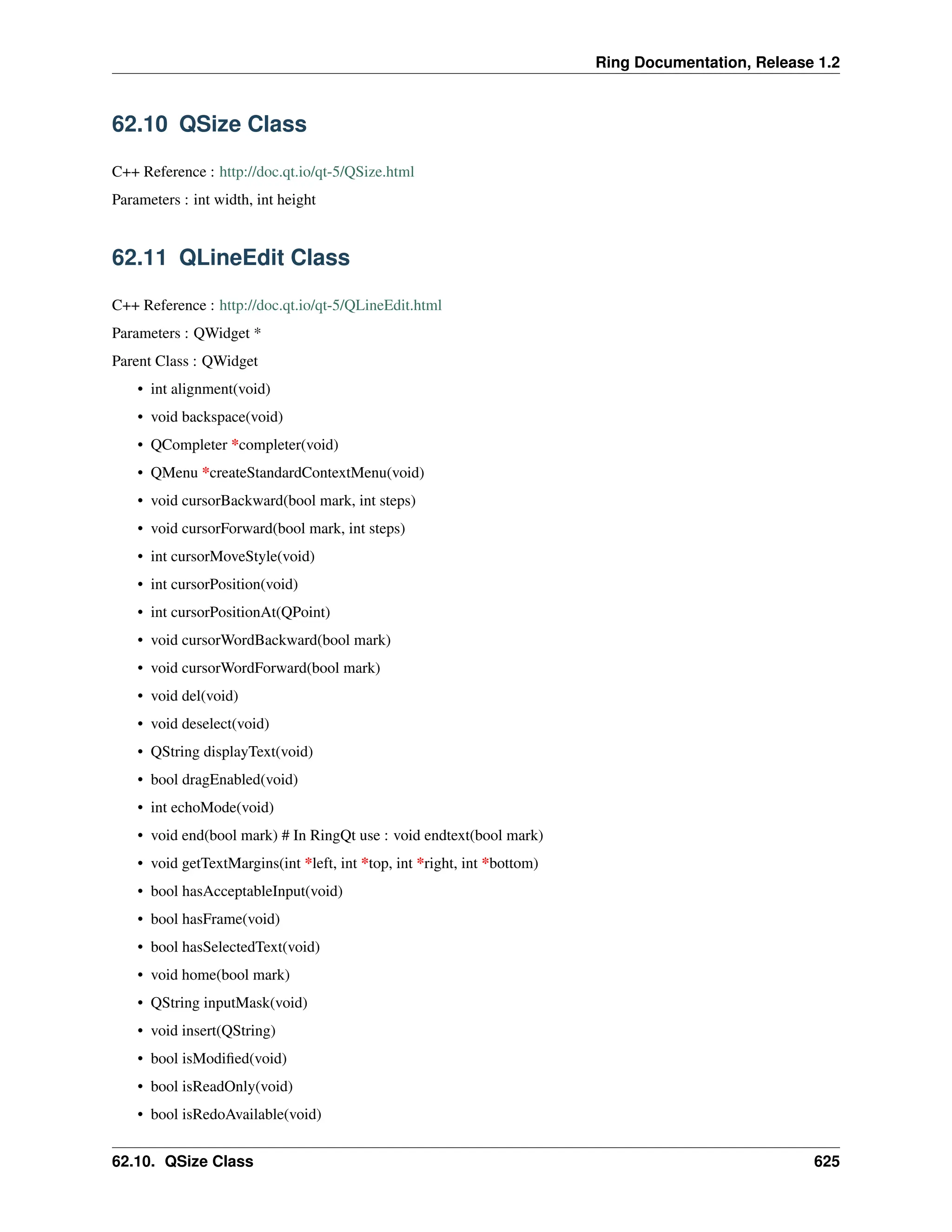 Ring Documentation, Release 1.2 62.10 QSize Class C++ Reference : http://doc.qt.io/qt-5/QSize.html Parameters : int width, int height 62.11 QLineEdit Class C++ Reference : http://doc.qt.io/qt-5/QLineEdit.html Parameters : QWidget * Parent Class : QWidget • int alignment(void) • void backspace(void) • QCompleter *completer(void) • QMenu *createStandardContextMenu(void) • void cursorBackward(bool mark, int steps) • void cursorForward(bool mark, int steps) • int cursorMoveStyle(void) • int cursorPosition(void) • int cursorPositionAt(QPoint) • void cursorWordBackward(bool mark) • void cursorWordForward(bool mark) • void del(void) • void deselect(void) • QString displayText(void) • bool dragEnabled(void) • int echoMode(void) • void end(bool mark) # In RingQt use : void endtext(bool mark) • void getTextMargins(int *left, int *top, int *right, int *bottom) • bool hasAcceptableInput(void) • bool hasFrame(void) • bool hasSelectedText(void) • void home(bool mark) • QString inputMask(void) • void insert(QString) • bool isModified(void) • bool isReadOnly(void) • bool isRedoAvailable(void) 62.10. QSize Class 625 