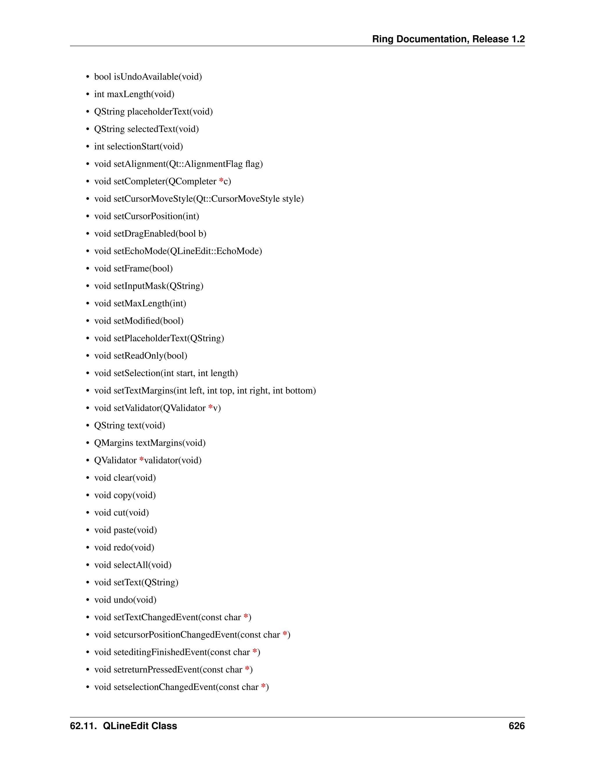 Ring Documentation, Release 1.2 • bool isUndoAvailable(void) • int maxLength(void) • QString placeholderText(void) • QString selectedText(void) • int selectionStart(void) • void setAlignment(Qt::AlignmentFlag flag) • void setCompleter(QCompleter *c) • void setCursorMoveStyle(Qt::CursorMoveStyle style) • void setCursorPosition(int) • void setDragEnabled(bool b) • void setEchoMode(QLineEdit::EchoMode) • void setFrame(bool) • void setInputMask(QString) • void setMaxLength(int) • void setModified(bool) • void setPlaceholderText(QString) • void setReadOnly(bool) • void setSelection(int start, int length) • void setTextMargins(int left, int top, int right, int bottom) • void setValidator(QValidator *v) • QString text(void) • QMargins textMargins(void) • QValidator *validator(void) • void clear(void) • void copy(void) • void cut(void) • void paste(void) • void redo(void) • void selectAll(void) • void setText(QString) • void undo(void) • void setTextChangedEvent(const char *) • void setcursorPositionChangedEvent(const char *) • void seteditingFinishedEvent(const char *) • void setreturnPressedEvent(const char *) • void setselectionChangedEvent(const char *) 62.11. QLineEdit Class 626 