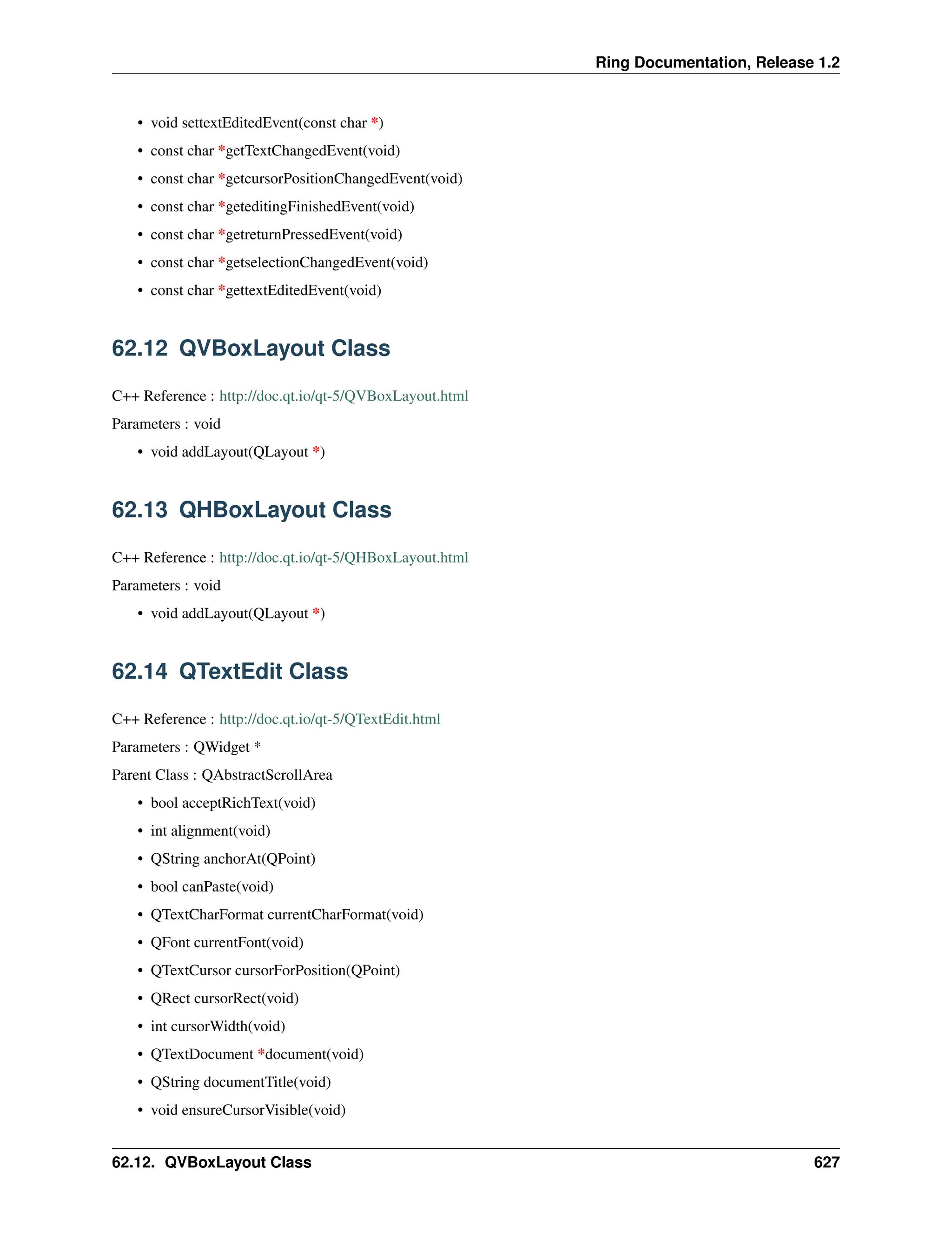 Ring Documentation, Release 1.2 • void settextEditedEvent(const char *) • const char *getTextChangedEvent(void) • const char *getcursorPositionChangedEvent(void) • const char *geteditingFinishedEvent(void) • const char *getreturnPressedEvent(void) • const char *getselectionChangedEvent(void) • const char *gettextEditedEvent(void) 62.12 QVBoxLayout Class C++ Reference : http://doc.qt.io/qt-5/QVBoxLayout.html Parameters : void • void addLayout(QLayout *) 62.13 QHBoxLayout Class C++ Reference : http://doc.qt.io/qt-5/QHBoxLayout.html Parameters : void • void addLayout(QLayout *) 62.14 QTextEdit Class C++ Reference : http://doc.qt.io/qt-5/QTextEdit.html Parameters : QWidget * Parent Class : QAbstractScrollArea • bool acceptRichText(void) • int alignment(void) • QString anchorAt(QPoint) • bool canPaste(void) • QTextCharFormat currentCharFormat(void) • QFont currentFont(void) • QTextCursor cursorForPosition(QPoint) • QRect cursorRect(void) • int cursorWidth(void) • QTextDocument *document(void) • QString documentTitle(void) • void ensureCursorVisible(void) 62.12. QVBoxLayout Class 627 