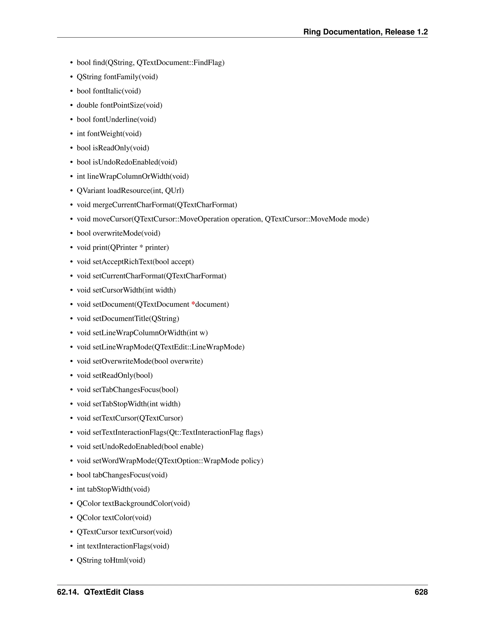 Ring Documentation, Release 1.2 • bool find(QString, QTextDocument::FindFlag) • QString fontFamily(void) • bool fontItalic(void) • double fontPointSize(void) • bool fontUnderline(void) • int fontWeight(void) • bool isReadOnly(void) • bool isUndoRedoEnabled(void) • int lineWrapColumnOrWidth(void) • QVariant loadResource(int, QUrl) • void mergeCurrentCharFormat(QTextCharFormat) • void moveCursor(QTextCursor::MoveOperation operation, QTextCursor::MoveMode mode) • bool overwriteMode(void) • void print(QPrinter * printer) • void setAcceptRichText(bool accept) • void setCurrentCharFormat(QTextCharFormat) • void setCursorWidth(int width) • void setDocument(QTextDocument *document) • void setDocumentTitle(QString) • void setLineWrapColumnOrWidth(int w) • void setLineWrapMode(QTextEdit::LineWrapMode) • void setOverwriteMode(bool overwrite) • void setReadOnly(bool) • void setTabChangesFocus(bool) • void setTabStopWidth(int width) • void setTextCursor(QTextCursor) • void setTextInteractionFlags(Qt::TextInteractionFlag flags) • void setUndoRedoEnabled(bool enable) • void setWordWrapMode(QTextOption::WrapMode policy) • bool tabChangesFocus(void) • int tabStopWidth(void) • QColor textBackgroundColor(void) • QColor textColor(void) • QTextCursor textCursor(void) • int textInteractionFlags(void) • QString toHtml(void) 62.14. QTextEdit Class 628 