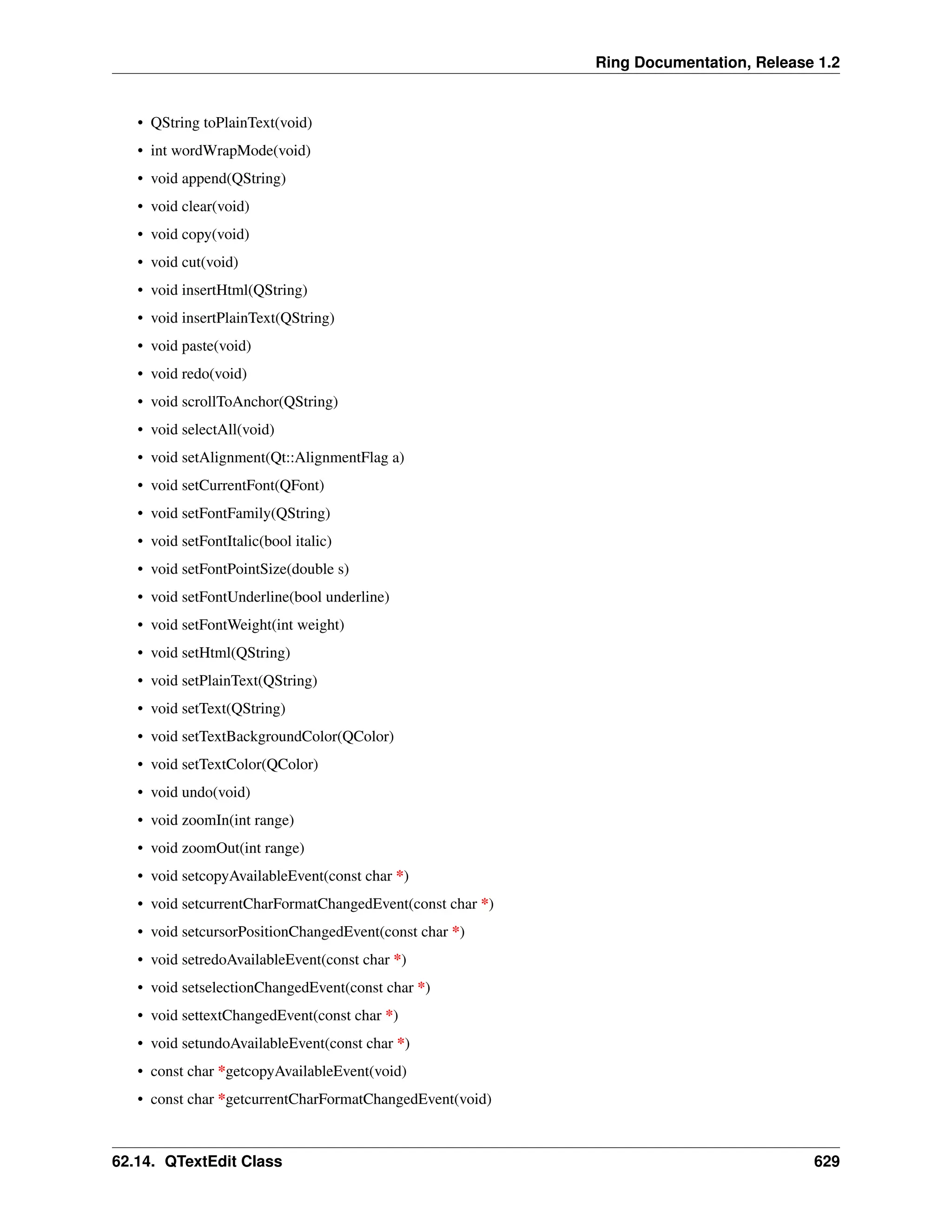 Ring Documentation, Release 1.2 • QString toPlainText(void) • int wordWrapMode(void) • void append(QString) • void clear(void) • void copy(void) • void cut(void) • void insertHtml(QString) • void insertPlainText(QString) • void paste(void) • void redo(void) • void scrollToAnchor(QString) • void selectAll(void) • void setAlignment(Qt::AlignmentFlag a) • void setCurrentFont(QFont) • void setFontFamily(QString) • void setFontItalic(bool italic) • void setFontPointSize(double s) • void setFontUnderline(bool underline) • void setFontWeight(int weight) • void setHtml(QString) • void setPlainText(QString) • void setText(QString) • void setTextBackgroundColor(QColor) • void setTextColor(QColor) • void undo(void) • void zoomIn(int range) • void zoomOut(int range) • void setcopyAvailableEvent(const char *) • void setcurrentCharFormatChangedEvent(const char *) • void setcursorPositionChangedEvent(const char *) • void setredoAvailableEvent(const char *) • void setselectionChangedEvent(const char *) • void settextChangedEvent(const char *) • void setundoAvailableEvent(const char *) • const char *getcopyAvailableEvent(void) • const char *getcurrentCharFormatChangedEvent(void) 62.14. QTextEdit Class 629 