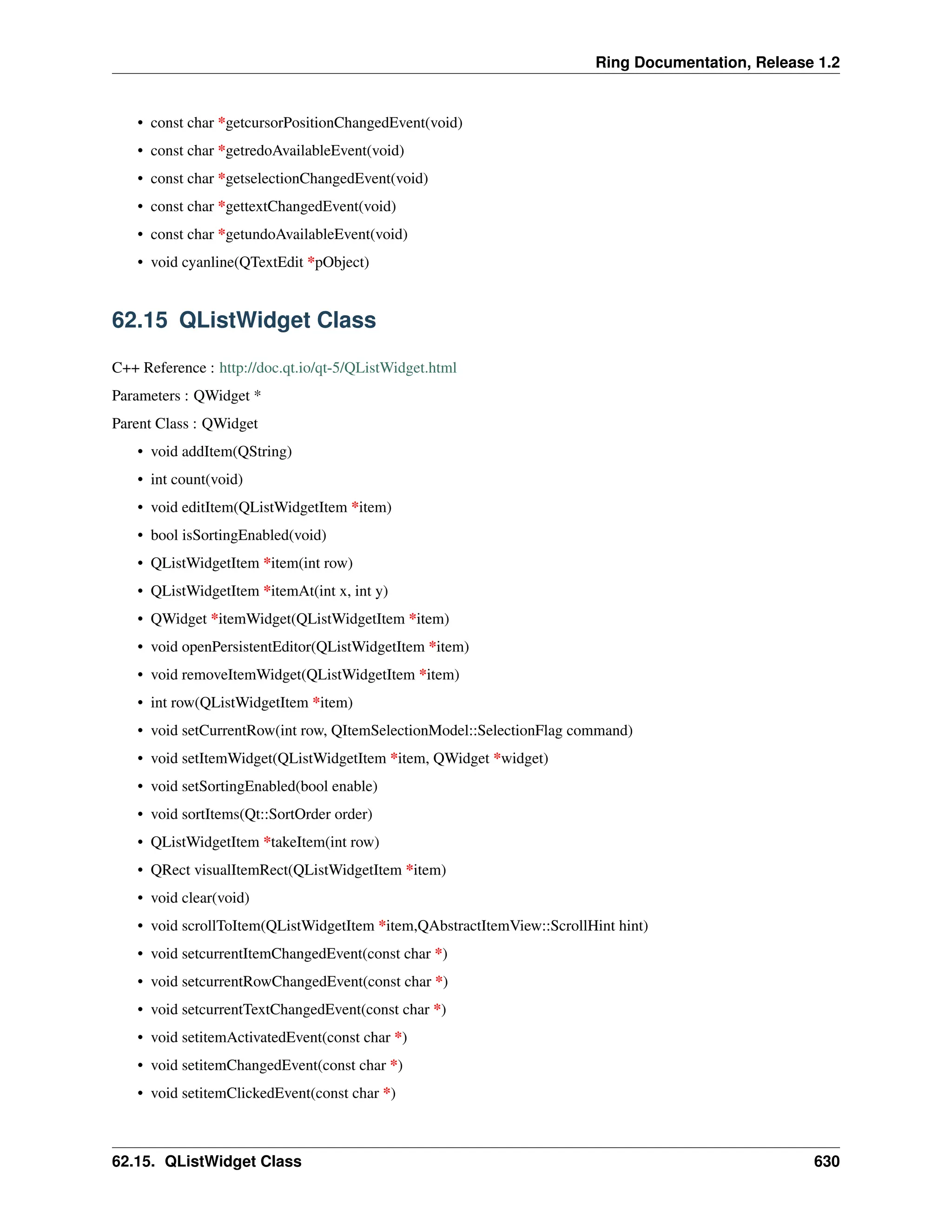 Ring Documentation, Release 1.2 • const char *getcursorPositionChangedEvent(void) • const char *getredoAvailableEvent(void) • const char *getselectionChangedEvent(void) • const char *gettextChangedEvent(void) • const char *getundoAvailableEvent(void) • void cyanline(QTextEdit *pObject) 62.15 QListWidget Class C++ Reference : http://doc.qt.io/qt-5/QListWidget.html Parameters : QWidget * Parent Class : QWidget • void addItem(QString) • int count(void) • void editItem(QListWidgetItem *item) • bool isSortingEnabled(void) • QListWidgetItem *item(int row) • QListWidgetItem *itemAt(int x, int y) • QWidget *itemWidget(QListWidgetItem *item) • void openPersistentEditor(QListWidgetItem *item) • void removeItemWidget(QListWidgetItem *item) • int row(QListWidgetItem *item) • void setCurrentRow(int row, QItemSelectionModel::SelectionFlag command) • void setItemWidget(QListWidgetItem *item, QWidget *widget) • void setSortingEnabled(bool enable) • void sortItems(Qt::SortOrder order) • QListWidgetItem *takeItem(int row) • QRect visualItemRect(QListWidgetItem *item) • void clear(void) • void scrollToItem(QListWidgetItem *item,QAbstractItemView::ScrollHint hint) • void setcurrentItemChangedEvent(const char *) • void setcurrentRowChangedEvent(const char *) • void setcurrentTextChangedEvent(const char *) • void setitemActivatedEvent(const char *) • void setitemChangedEvent(const char *) • void setitemClickedEvent(const char *) 62.15. QListWidget Class 630 