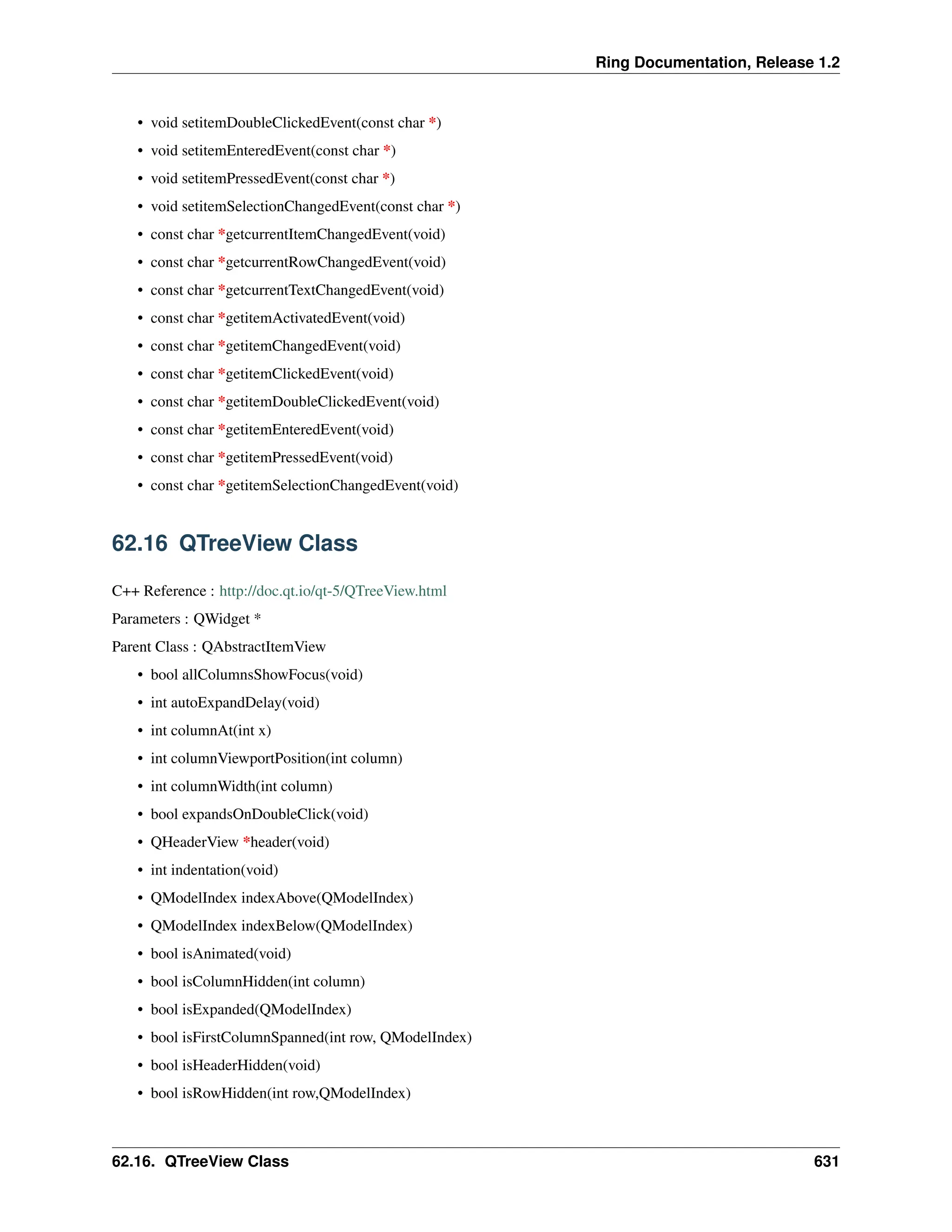 Ring Documentation, Release 1.2 • void setitemDoubleClickedEvent(const char *) • void setitemEnteredEvent(const char *) • void setitemPressedEvent(const char *) • void setitemSelectionChangedEvent(const char *) • const char *getcurrentItemChangedEvent(void) • const char *getcurrentRowChangedEvent(void) • const char *getcurrentTextChangedEvent(void) • const char *getitemActivatedEvent(void) • const char *getitemChangedEvent(void) • const char *getitemClickedEvent(void) • const char *getitemDoubleClickedEvent(void) • const char *getitemEnteredEvent(void) • const char *getitemPressedEvent(void) • const char *getitemSelectionChangedEvent(void) 62.16 QTreeView Class C++ Reference : http://doc.qt.io/qt-5/QTreeView.html Parameters : QWidget * Parent Class : QAbstractItemView • bool allColumnsShowFocus(void) • int autoExpandDelay(void) • int columnAt(int x) • int columnViewportPosition(int column) • int columnWidth(int column) • bool expandsOnDoubleClick(void) • QHeaderView *header(void) • int indentation(void) • QModelIndex indexAbove(QModelIndex) • QModelIndex indexBelow(QModelIndex) • bool isAnimated(void) • bool isColumnHidden(int column) • bool isExpanded(QModelIndex) • bool isFirstColumnSpanned(int row, QModelIndex) • bool isHeaderHidden(void) • bool isRowHidden(int row,QModelIndex) 62.16. QTreeView Class 631 