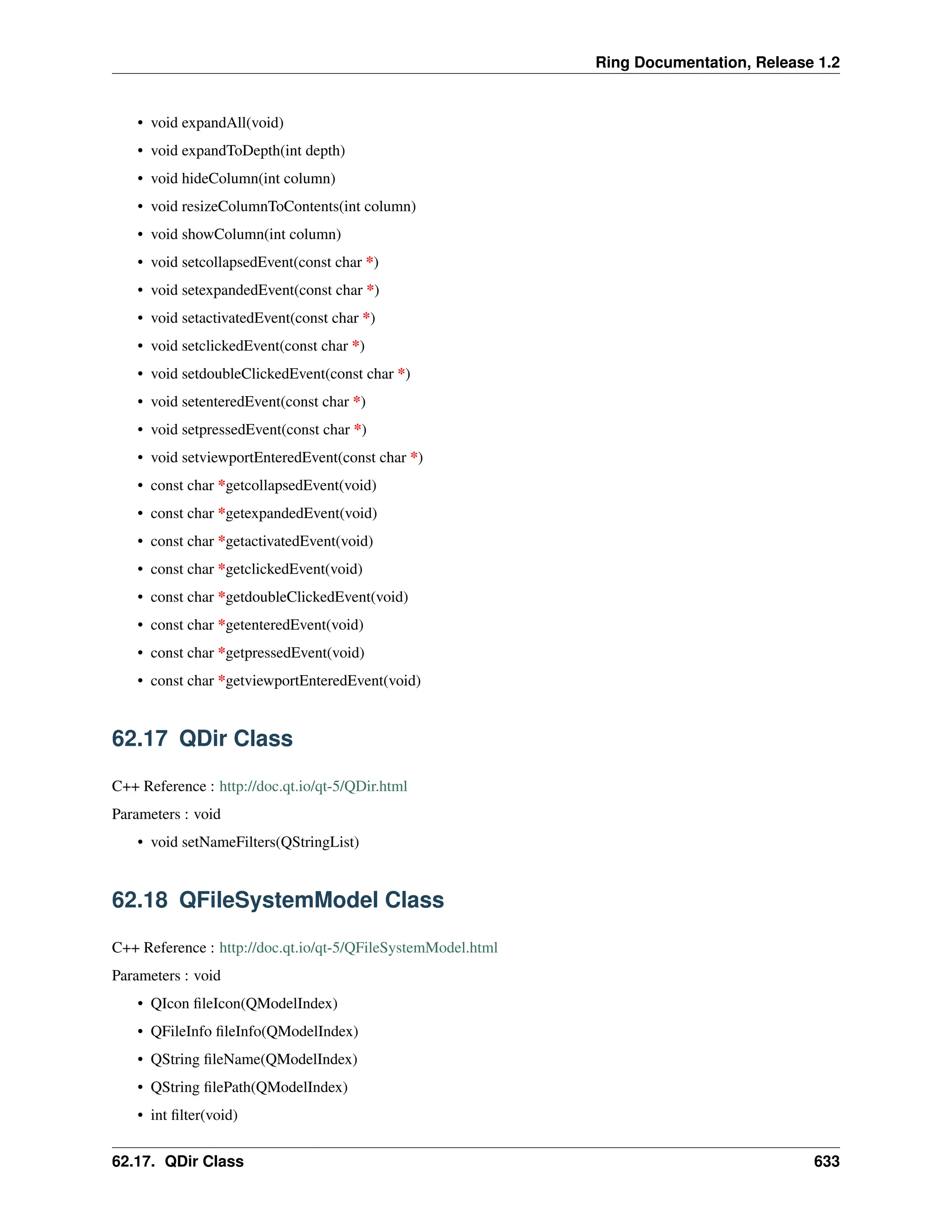 Ring Documentation, Release 1.2 • void expandAll(void) • void expandToDepth(int depth) • void hideColumn(int column) • void resizeColumnToContents(int column) • void showColumn(int column) • void setcollapsedEvent(const char *) • void setexpandedEvent(const char *) • void setactivatedEvent(const char *) • void setclickedEvent(const char *) • void setdoubleClickedEvent(const char *) • void setenteredEvent(const char *) • void setpressedEvent(const char *) • void setviewportEnteredEvent(const char *) • const char *getcollapsedEvent(void) • const char *getexpandedEvent(void) • const char *getactivatedEvent(void) • const char *getclickedEvent(void) • const char *getdoubleClickedEvent(void) • const char *getenteredEvent(void) • const char *getpressedEvent(void) • const char *getviewportEnteredEvent(void) 62.17 QDir Class C++ Reference : http://doc.qt.io/qt-5/QDir.html Parameters : void • void setNameFilters(QStringList) 62.18 QFileSystemModel Class C++ Reference : http://doc.qt.io/qt-5/QFileSystemModel.html Parameters : void • QIcon fileIcon(QModelIndex) • QFileInfo fileInfo(QModelIndex) • QString fileName(QModelIndex) • QString filePath(QModelIndex) • int filter(void) 62.17. QDir Class 633 