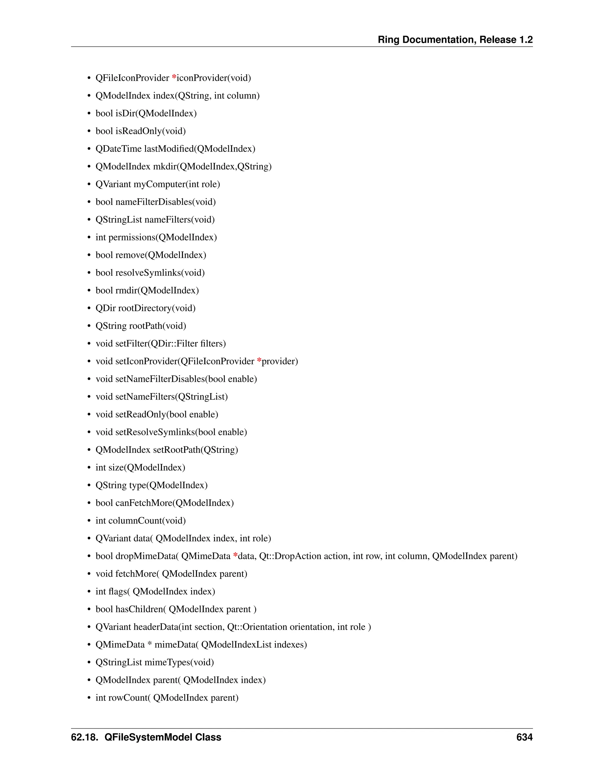 Ring Documentation, Release 1.2 • QFileIconProvider *iconProvider(void) • QModelIndex index(QString, int column) • bool isDir(QModelIndex) • bool isReadOnly(void) • QDateTime lastModified(QModelIndex) • QModelIndex mkdir(QModelIndex,QString) • QVariant myComputer(int role) • bool nameFilterDisables(void) • QStringList nameFilters(void) • int permissions(QModelIndex) • bool remove(QModelIndex) • bool resolveSymlinks(void) • bool rmdir(QModelIndex) • QDir rootDirectory(void) • QString rootPath(void) • void setFilter(QDir::Filter filters) • void setIconProvider(QFileIconProvider *provider) • void setNameFilterDisables(bool enable) • void setNameFilters(QStringList) • void setReadOnly(bool enable) • void setResolveSymlinks(bool enable) • QModelIndex setRootPath(QString) • int size(QModelIndex) • QString type(QModelIndex) • bool canFetchMore(QModelIndex) • int columnCount(void) • QVariant data( QModelIndex index, int role) • bool dropMimeData( QMimeData *data, Qt::DropAction action, int row, int column, QModelIndex parent) • void fetchMore( QModelIndex parent) • int flags( QModelIndex index) • bool hasChildren( QModelIndex parent ) • QVariant headerData(int section, Qt::Orientation orientation, int role ) • QMimeData * mimeData( QModelIndexList indexes) • QStringList mimeTypes(void) • QModelIndex parent( QModelIndex index) • int rowCount( QModelIndex parent) 62.18. QFileSystemModel Class 634 