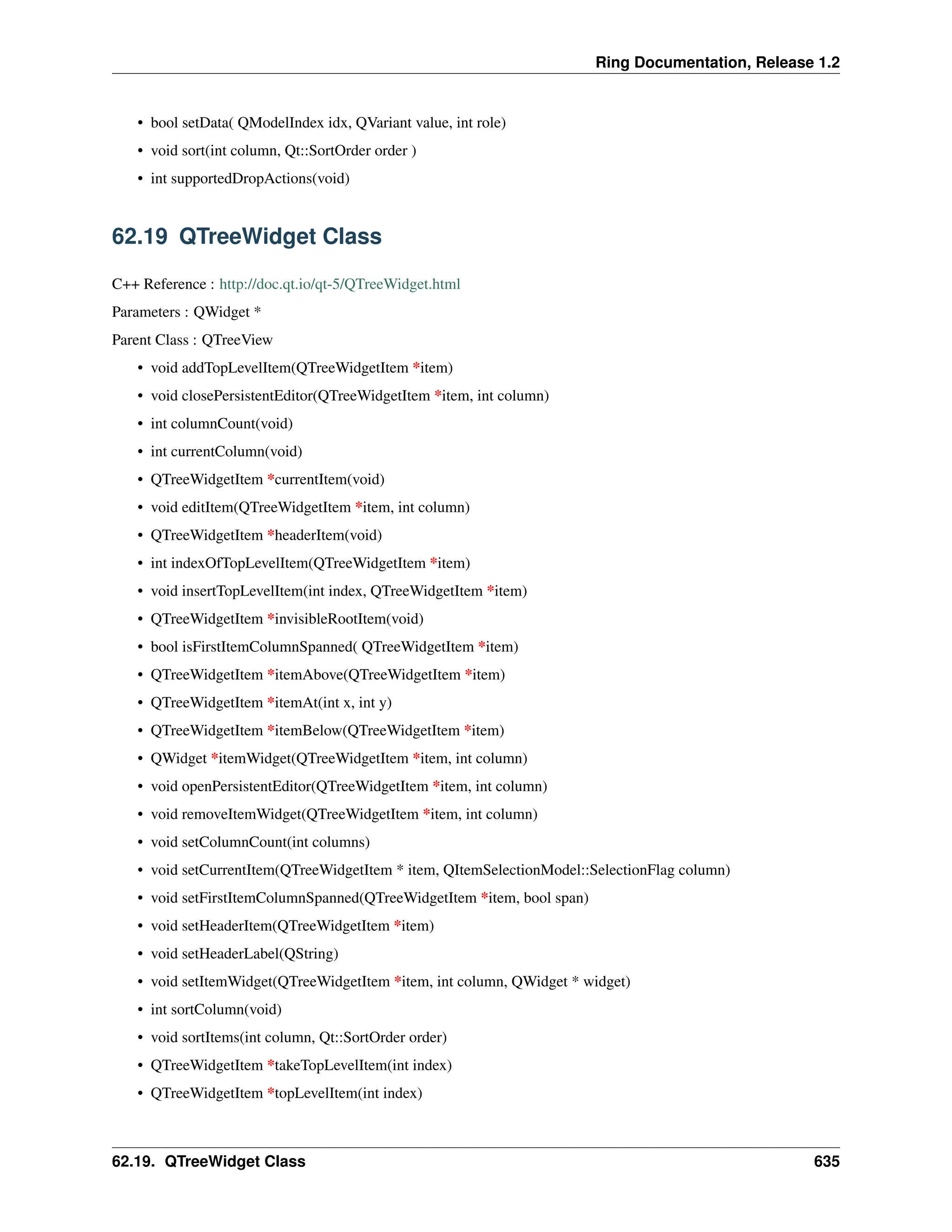 Ring Documentation, Release 1.2 • bool setData( QModelIndex idx, QVariant value, int role) • void sort(int column, Qt::SortOrder order ) • int supportedDropActions(void) 62.19 QTreeWidget Class C++ Reference : http://doc.qt.io/qt-5/QTreeWidget.html Parameters : QWidget * Parent Class : QTreeView • void addTopLevelItem(QTreeWidgetItem *item) • void closePersistentEditor(QTreeWidgetItem *item, int column) • int columnCount(void) • int currentColumn(void) • QTreeWidgetItem *currentItem(void) • void editItem(QTreeWidgetItem *item, int column) • QTreeWidgetItem *headerItem(void) • int indexOfTopLevelItem(QTreeWidgetItem *item) • void insertTopLevelItem(int index, QTreeWidgetItem *item) • QTreeWidgetItem *invisibleRootItem(void) • bool isFirstItemColumnSpanned( QTreeWidgetItem *item) • QTreeWidgetItem *itemAbove(QTreeWidgetItem *item) • QTreeWidgetItem *itemAt(int x, int y) • QTreeWidgetItem *itemBelow(QTreeWidgetItem *item) • QWidget *itemWidget(QTreeWidgetItem *item, int column) • void openPersistentEditor(QTreeWidgetItem *item, int column) • void removeItemWidget(QTreeWidgetItem *item, int column) • void setColumnCount(int columns) • void setCurrentItem(QTreeWidgetItem * item, QItemSelectionModel::SelectionFlag column) • void setFirstItemColumnSpanned(QTreeWidgetItem *item, bool span) • void setHeaderItem(QTreeWidgetItem *item) • void setHeaderLabel(QString) • void setItemWidget(QTreeWidgetItem *item, int column, QWidget * widget) • int sortColumn(void) • void sortItems(int column, Qt::SortOrder order) • QTreeWidgetItem *takeTopLevelItem(int index) • QTreeWidgetItem *topLevelItem(int index) 62.19. QTreeWidget Class 635 