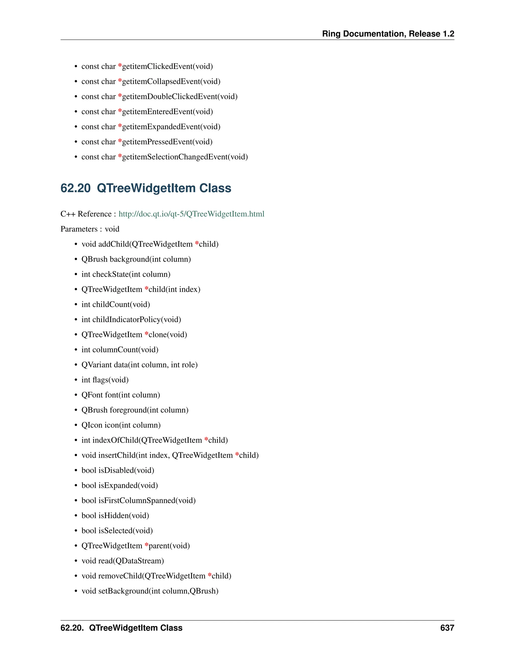 Ring Documentation, Release 1.2 • const char *getitemClickedEvent(void) • const char *getitemCollapsedEvent(void) • const char *getitemDoubleClickedEvent(void) • const char *getitemEnteredEvent(void) • const char *getitemExpandedEvent(void) • const char *getitemPressedEvent(void) • const char *getitemSelectionChangedEvent(void) 62.20 QTreeWidgetItem Class C++ Reference : http://doc.qt.io/qt-5/QTreeWidgetItem.html Parameters : void • void addChild(QTreeWidgetItem *child) • QBrush background(int column) • int checkState(int column) • QTreeWidgetItem *child(int index) • int childCount(void) • int childIndicatorPolicy(void) • QTreeWidgetItem *clone(void) • int columnCount(void) • QVariant data(int column, int role) • int flags(void) • QFont font(int column) • QBrush foreground(int column) • QIcon icon(int column) • int indexOfChild(QTreeWidgetItem *child) • void insertChild(int index, QTreeWidgetItem *child) • bool isDisabled(void) • bool isExpanded(void) • bool isFirstColumnSpanned(void) • bool isHidden(void) • bool isSelected(void) • QTreeWidgetItem *parent(void) • void read(QDataStream) • void removeChild(QTreeWidgetItem *child) • void setBackground(int column,QBrush) 62.20. QTreeWidgetItem Class 637 