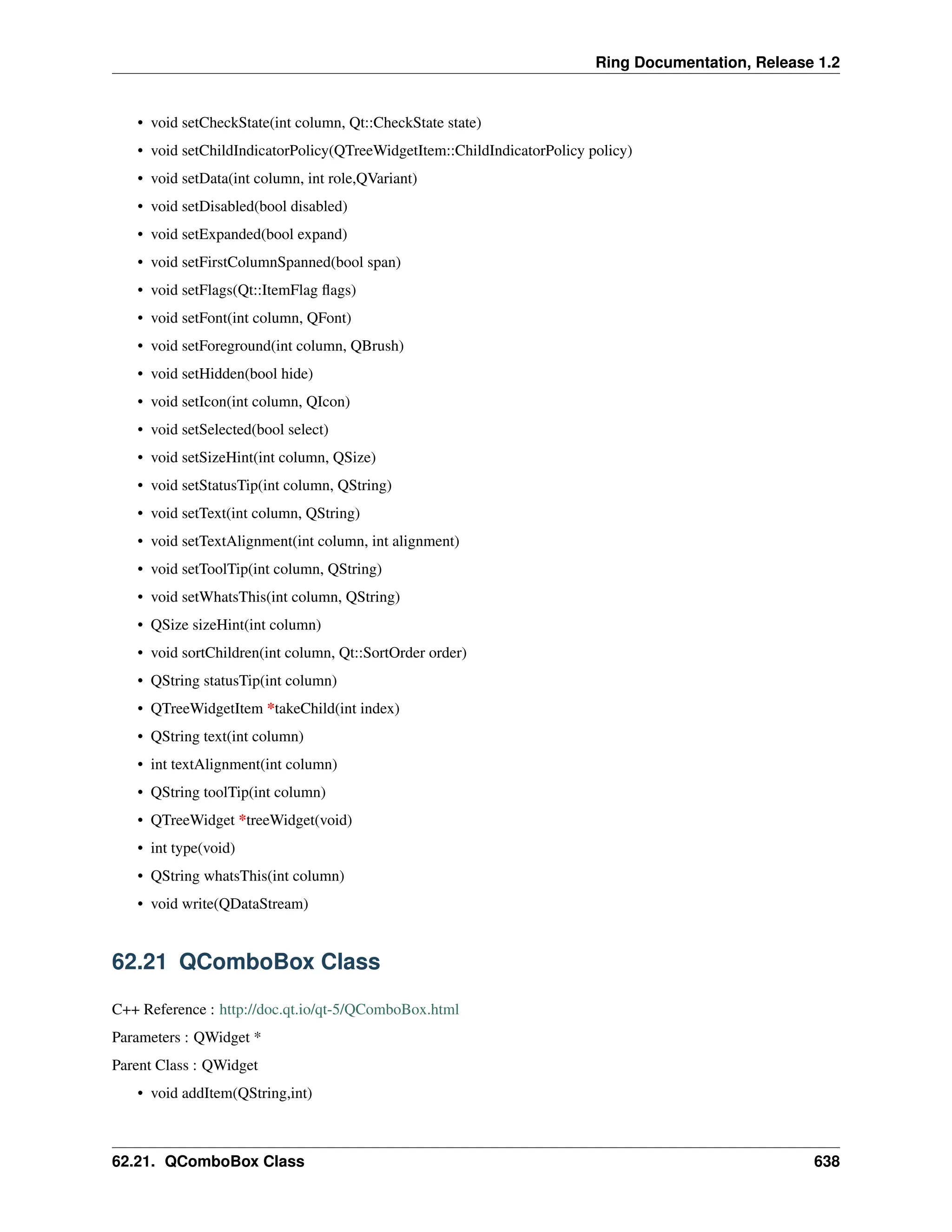 Ring Documentation, Release 1.2 • void setCheckState(int column, Qt::CheckState state) • void setChildIndicatorPolicy(QTreeWidgetItem::ChildIndicatorPolicy policy) • void setData(int column, int role,QVariant) • void setDisabled(bool disabled) • void setExpanded(bool expand) • void setFirstColumnSpanned(bool span) • void setFlags(Qt::ItemFlag flags) • void setFont(int column, QFont) • void setForeground(int column, QBrush) • void setHidden(bool hide) • void setIcon(int column, QIcon) • void setSelected(bool select) • void setSizeHint(int column, QSize) • void setStatusTip(int column, QString) • void setText(int column, QString) • void setTextAlignment(int column, int alignment) • void setToolTip(int column, QString) • void setWhatsThis(int column, QString) • QSize sizeHint(int column) • void sortChildren(int column, Qt::SortOrder order) • QString statusTip(int column) • QTreeWidgetItem *takeChild(int index) • QString text(int column) • int textAlignment(int column) • QString toolTip(int column) • QTreeWidget *treeWidget(void) • int type(void) • QString whatsThis(int column) • void write(QDataStream) 62.21 QComboBox Class C++ Reference : http://doc.qt.io/qt-5/QComboBox.html Parameters : QWidget * Parent Class : QWidget • void addItem(QString,int) 62.21. QComboBox Class 638 