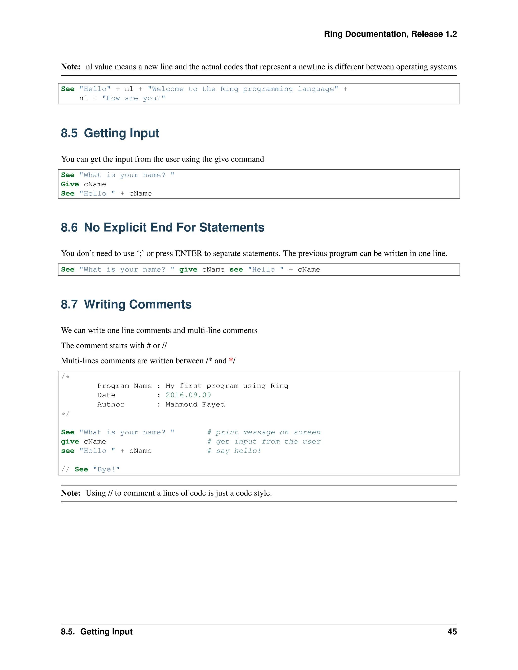 Ring Documentation, Release 1.2 Note: nl value means a new line and the actual codes that represent a newline is different between operating systems See "Hello" + nl + "Welcome to the Ring programming language" + nl + "How are you?" 8.5 Getting Input You can get the input from the user using the give command See "What is your name? " Give cName See "Hello " + cName 8.6 No Explicit End For Statements You don’t need to use ‘;’ or press ENTER to separate statements. The previous program can be written in one line. See "What is your name? " give cName see "Hello " + cName 8.7 Writing Comments We can write one line comments and multi-line comments The comment starts with # or // Multi-lines comments are written between /* and */ /* Program Name : My first program using Ring Date : 2016.09.09 Author : Mahmoud Fayed */ See "What is your name? " # print message on screen give cName # get input from the user see "Hello " + cName # say hello! // See "Bye!" Note: Using // to comment a lines of code is just a code style. 8.5. Getting Input 45 