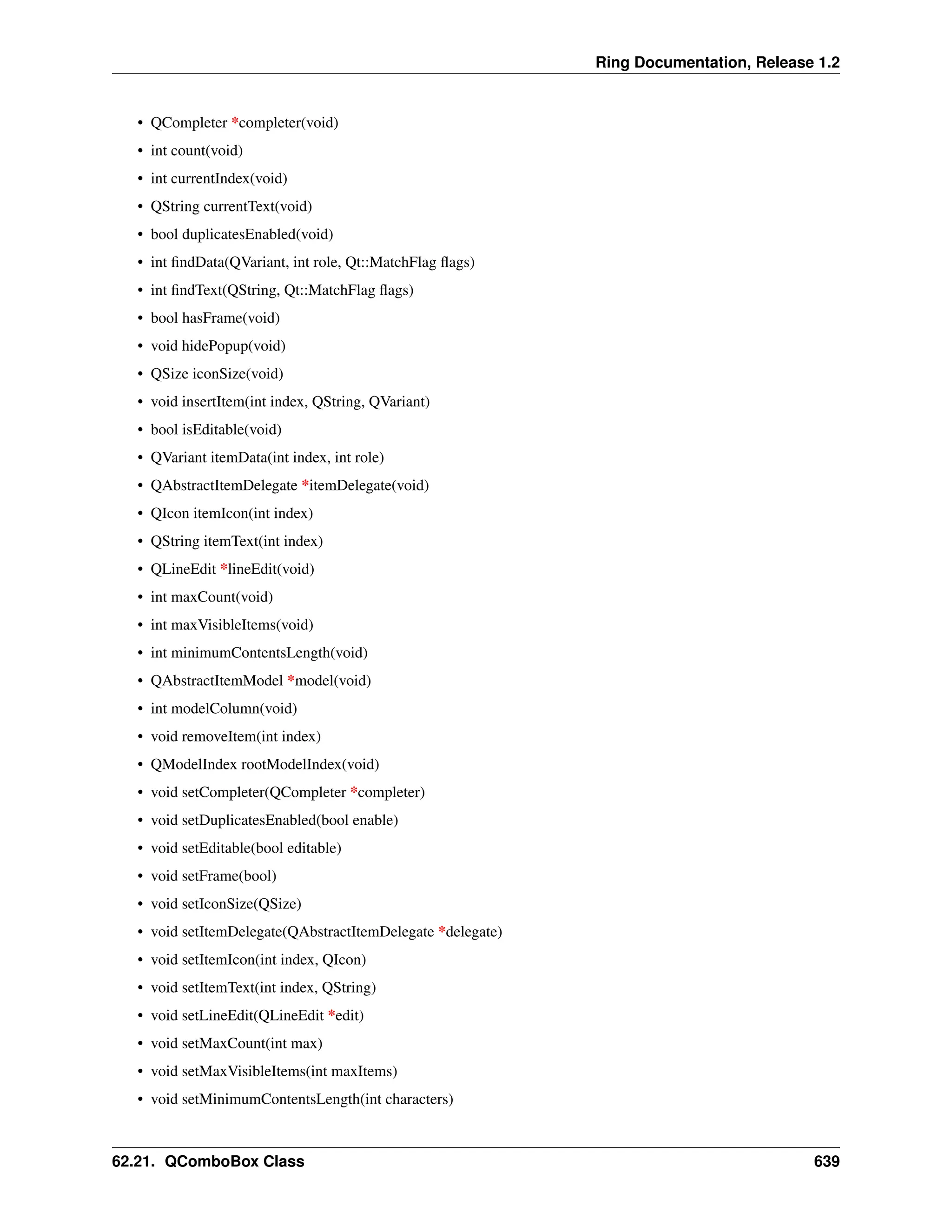 Ring Documentation, Release 1.2 • QCompleter *completer(void) • int count(void) • int currentIndex(void) • QString currentText(void) • bool duplicatesEnabled(void) • int findData(QVariant, int role, Qt::MatchFlag flags) • int findText(QString, Qt::MatchFlag flags) • bool hasFrame(void) • void hidePopup(void) • QSize iconSize(void) • void insertItem(int index, QString, QVariant) • bool isEditable(void) • QVariant itemData(int index, int role) • QAbstractItemDelegate *itemDelegate(void) • QIcon itemIcon(int index) • QString itemText(int index) • QLineEdit *lineEdit(void) • int maxCount(void) • int maxVisibleItems(void) • int minimumContentsLength(void) • QAbstractItemModel *model(void) • int modelColumn(void) • void removeItem(int index) • QModelIndex rootModelIndex(void) • void setCompleter(QCompleter *completer) • void setDuplicatesEnabled(bool enable) • void setEditable(bool editable) • void setFrame(bool) • void setIconSize(QSize) • void setItemDelegate(QAbstractItemDelegate *delegate) • void setItemIcon(int index, QIcon) • void setItemText(int index, QString) • void setLineEdit(QLineEdit *edit) • void setMaxCount(int max) • void setMaxVisibleItems(int maxItems) • void setMinimumContentsLength(int characters) 62.21. QComboBox Class 639 