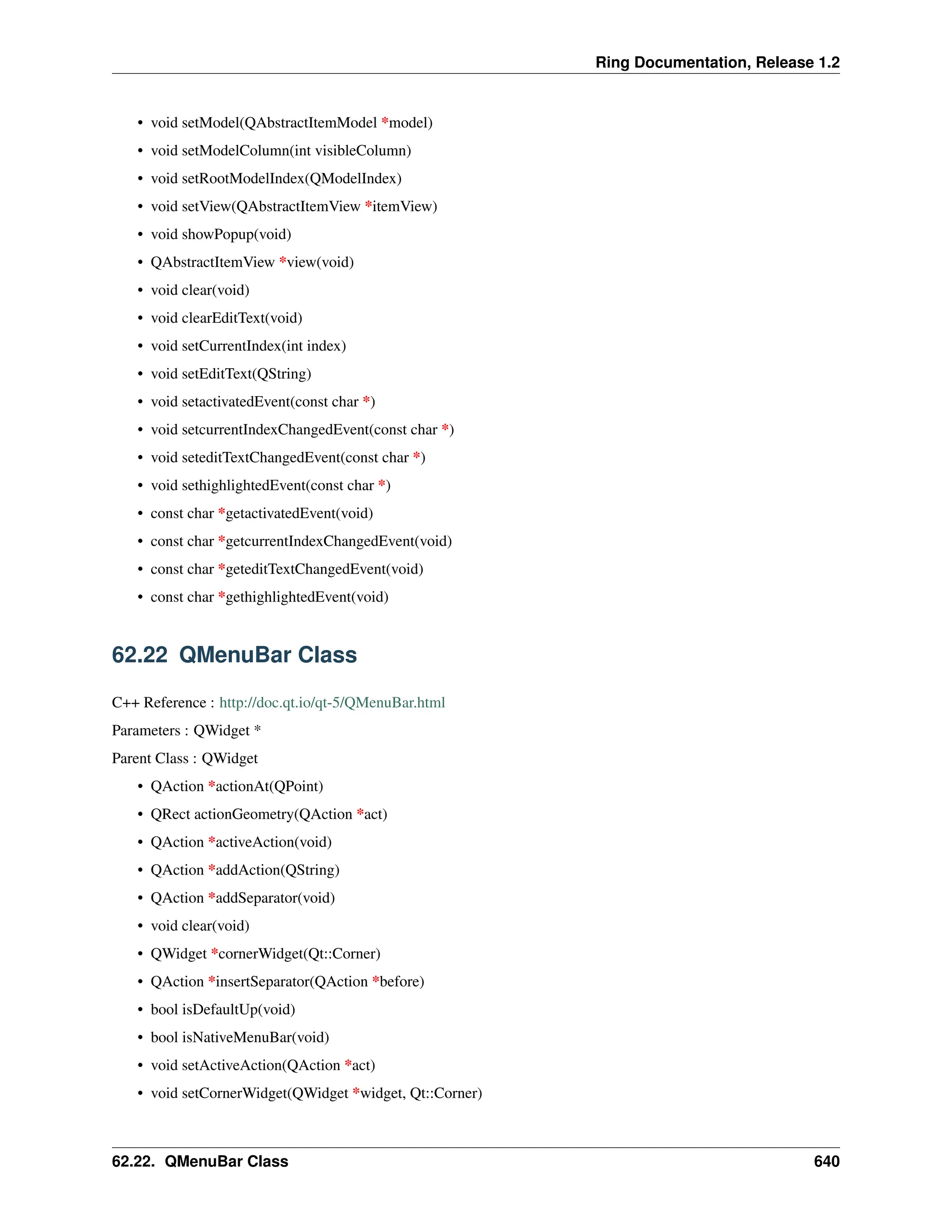 Ring Documentation, Release 1.2 • void setModel(QAbstractItemModel *model) • void setModelColumn(int visibleColumn) • void setRootModelIndex(QModelIndex) • void setView(QAbstractItemView *itemView) • void showPopup(void) • QAbstractItemView *view(void) • void clear(void) • void clearEditText(void) • void setCurrentIndex(int index) • void setEditText(QString) • void setactivatedEvent(const char *) • void setcurrentIndexChangedEvent(const char *) • void seteditTextChangedEvent(const char *) • void sethighlightedEvent(const char *) • const char *getactivatedEvent(void) • const char *getcurrentIndexChangedEvent(void) • const char *geteditTextChangedEvent(void) • const char *gethighlightedEvent(void) 62.22 QMenuBar Class C++ Reference : http://doc.qt.io/qt-5/QMenuBar.html Parameters : QWidget * Parent Class : QWidget • QAction *actionAt(QPoint) • QRect actionGeometry(QAction *act) • QAction *activeAction(void) • QAction *addAction(QString) • QAction *addSeparator(void) • void clear(void) • QWidget *cornerWidget(Qt::Corner) • QAction *insertSeparator(QAction *before) • bool isDefaultUp(void) • bool isNativeMenuBar(void) • void setActiveAction(QAction *act) • void setCornerWidget(QWidget *widget, Qt::Corner) 62.22. QMenuBar Class 640 