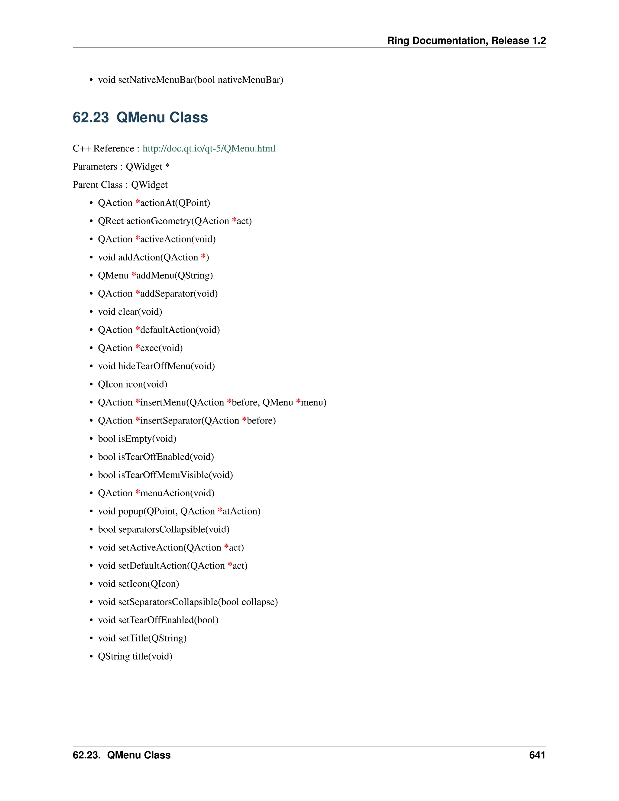 Ring Documentation, Release 1.2 • void setNativeMenuBar(bool nativeMenuBar) 62.23 QMenu Class C++ Reference : http://doc.qt.io/qt-5/QMenu.html Parameters : QWidget * Parent Class : QWidget • QAction *actionAt(QPoint) • QRect actionGeometry(QAction *act) • QAction *activeAction(void) • void addAction(QAction *) • QMenu *addMenu(QString) • QAction *addSeparator(void) • void clear(void) • QAction *defaultAction(void) • QAction *exec(void) • void hideTearOffMenu(void) • QIcon icon(void) • QAction *insertMenu(QAction *before, QMenu *menu) • QAction *insertSeparator(QAction *before) • bool isEmpty(void) • bool isTearOffEnabled(void) • bool isTearOffMenuVisible(void) • QAction *menuAction(void) • void popup(QPoint, QAction *atAction) • bool separatorsCollapsible(void) • void setActiveAction(QAction *act) • void setDefaultAction(QAction *act) • void setIcon(QIcon) • void setSeparatorsCollapsible(bool collapse) • void setTearOffEnabled(bool) • void setTitle(QString) • QString title(void) 62.23. QMenu Class 641 
