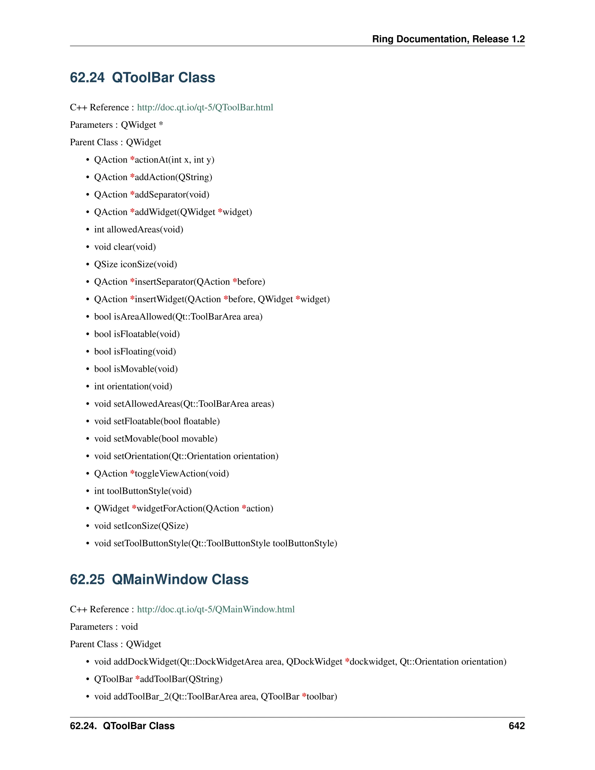 Ring Documentation, Release 1.2 62.24 QToolBar Class C++ Reference : http://doc.qt.io/qt-5/QToolBar.html Parameters : QWidget * Parent Class : QWidget • QAction *actionAt(int x, int y) • QAction *addAction(QString) • QAction *addSeparator(void) • QAction *addWidget(QWidget *widget) • int allowedAreas(void) • void clear(void) • QSize iconSize(void) • QAction *insertSeparator(QAction *before) • QAction *insertWidget(QAction *before, QWidget *widget) • bool isAreaAllowed(Qt::ToolBarArea area) • bool isFloatable(void) • bool isFloating(void) • bool isMovable(void) • int orientation(void) • void setAllowedAreas(Qt::ToolBarArea areas) • void setFloatable(bool floatable) • void setMovable(bool movable) • void setOrientation(Qt::Orientation orientation) • QAction *toggleViewAction(void) • int toolButtonStyle(void) • QWidget *widgetForAction(QAction *action) • void setIconSize(QSize) • void setToolButtonStyle(Qt::ToolButtonStyle toolButtonStyle) 62.25 QMainWindow Class C++ Reference : http://doc.qt.io/qt-5/QMainWindow.html Parameters : void Parent Class : QWidget • void addDockWidget(Qt::DockWidgetArea area, QDockWidget *dockwidget, Qt::Orientation orientation) • QToolBar *addToolBar(QString) • void addToolBar_2(Qt::ToolBarArea area, QToolBar *toolbar) 62.24. QToolBar Class 642 