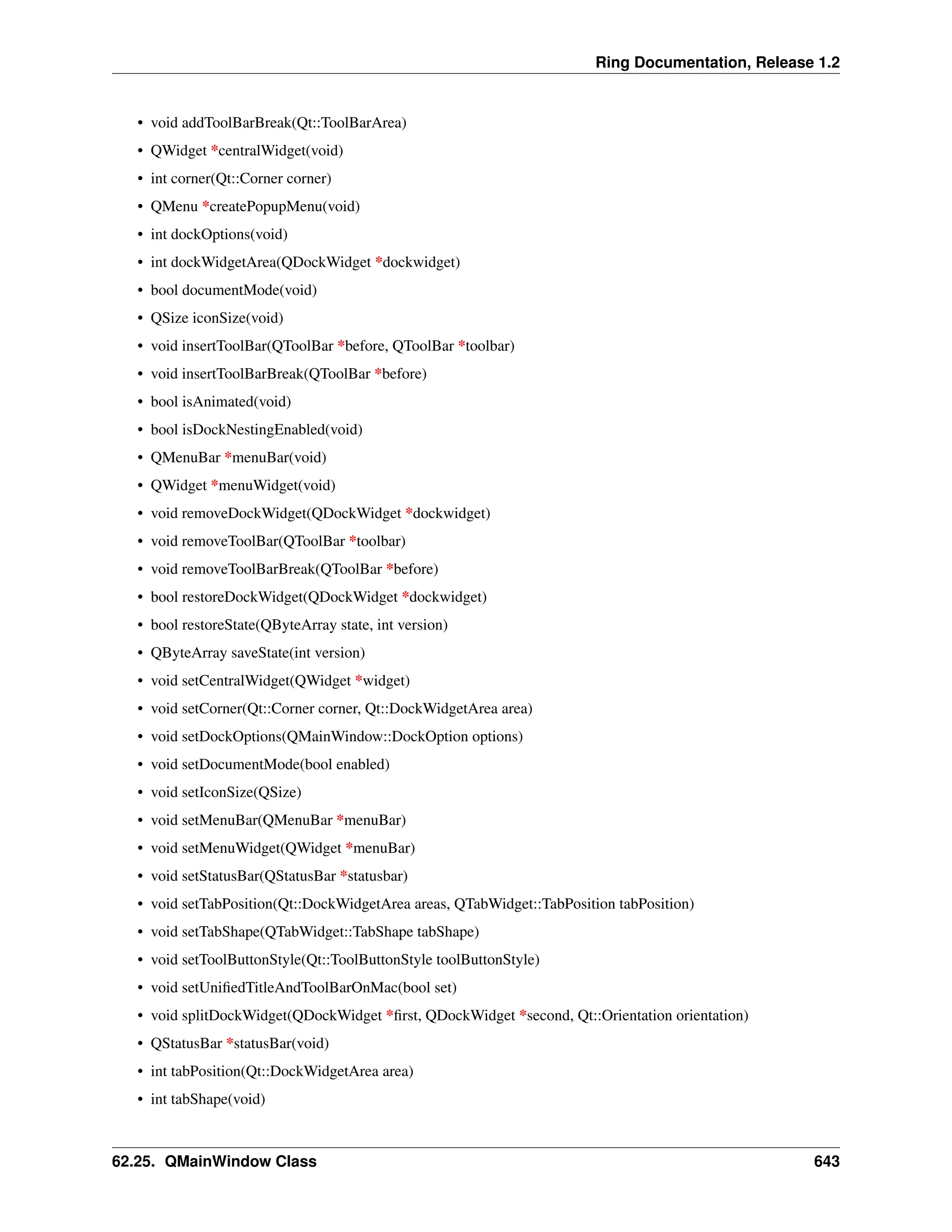 Ring Documentation, Release 1.2 • void addToolBarBreak(Qt::ToolBarArea) • QWidget *centralWidget(void) • int corner(Qt::Corner corner) • QMenu *createPopupMenu(void) • int dockOptions(void) • int dockWidgetArea(QDockWidget *dockwidget) • bool documentMode(void) • QSize iconSize(void) • void insertToolBar(QToolBar *before, QToolBar *toolbar) • void insertToolBarBreak(QToolBar *before) • bool isAnimated(void) • bool isDockNestingEnabled(void) • QMenuBar *menuBar(void) • QWidget *menuWidget(void) • void removeDockWidget(QDockWidget *dockwidget) • void removeToolBar(QToolBar *toolbar) • void removeToolBarBreak(QToolBar *before) • bool restoreDockWidget(QDockWidget *dockwidget) • bool restoreState(QByteArray state, int version) • QByteArray saveState(int version) • void setCentralWidget(QWidget *widget) • void setCorner(Qt::Corner corner, Qt::DockWidgetArea area) • void setDockOptions(QMainWindow::DockOption options) • void setDocumentMode(bool enabled) • void setIconSize(QSize) • void setMenuBar(QMenuBar *menuBar) • void setMenuWidget(QWidget *menuBar) • void setStatusBar(QStatusBar *statusbar) • void setTabPosition(Qt::DockWidgetArea areas, QTabWidget::TabPosition tabPosition) • void setTabShape(QTabWidget::TabShape tabShape) • void setToolButtonStyle(Qt::ToolButtonStyle toolButtonStyle) • void setUnifiedTitleAndToolBarOnMac(bool set) • void splitDockWidget(QDockWidget *first, QDockWidget *second, Qt::Orientation orientation) • QStatusBar *statusBar(void) • int tabPosition(Qt::DockWidgetArea area) • int tabShape(void) 62.25. QMainWindow Class 643 