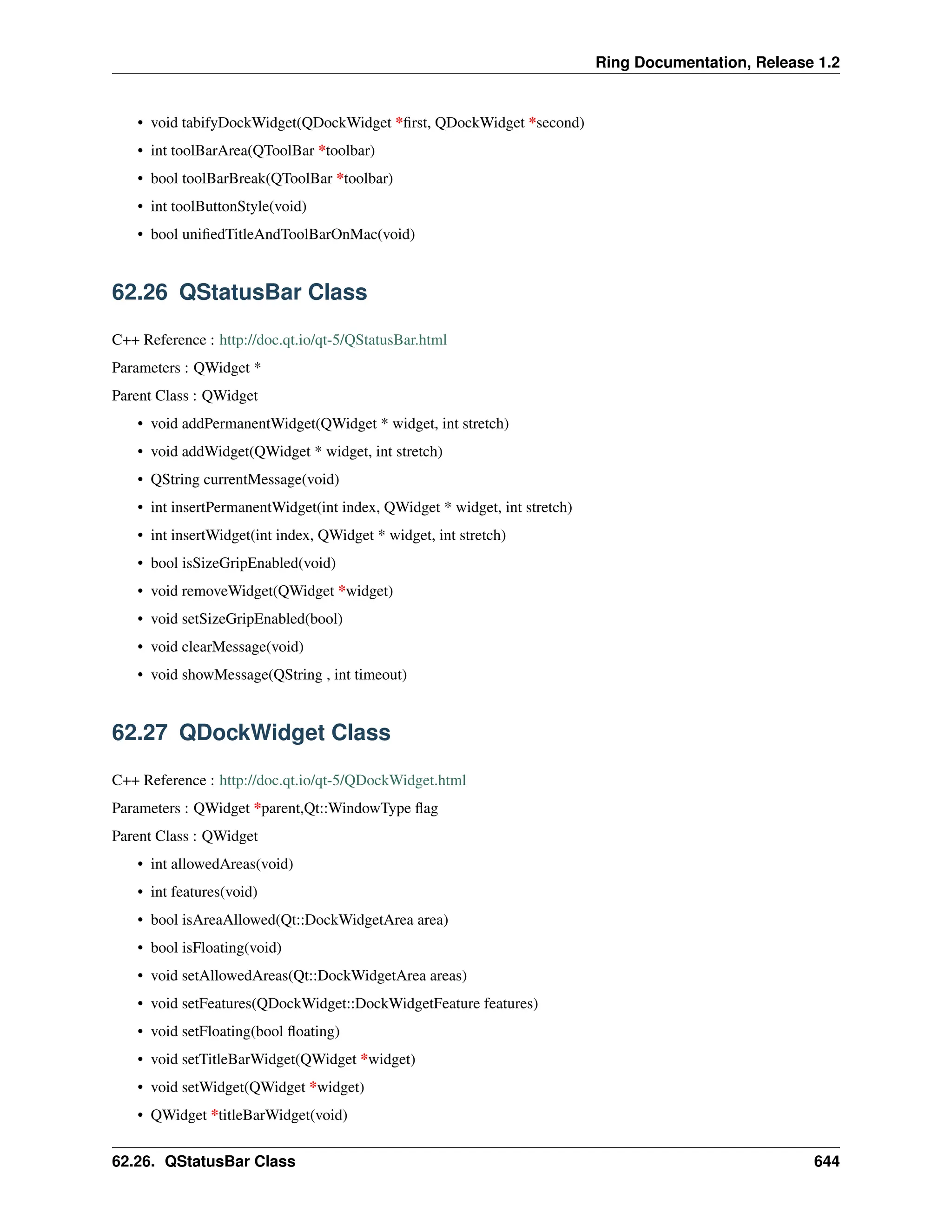 Ring Documentation, Release 1.2 • void tabifyDockWidget(QDockWidget *first, QDockWidget *second) • int toolBarArea(QToolBar *toolbar) • bool toolBarBreak(QToolBar *toolbar) • int toolButtonStyle(void) • bool unifiedTitleAndToolBarOnMac(void) 62.26 QStatusBar Class C++ Reference : http://doc.qt.io/qt-5/QStatusBar.html Parameters : QWidget * Parent Class : QWidget • void addPermanentWidget(QWidget * widget, int stretch) • void addWidget(QWidget * widget, int stretch) • QString currentMessage(void) • int insertPermanentWidget(int index, QWidget * widget, int stretch) • int insertWidget(int index, QWidget * widget, int stretch) • bool isSizeGripEnabled(void) • void removeWidget(QWidget *widget) • void setSizeGripEnabled(bool) • void clearMessage(void) • void showMessage(QString , int timeout) 62.27 QDockWidget Class C++ Reference : http://doc.qt.io/qt-5/QDockWidget.html Parameters : QWidget *parent,Qt::WindowType flag Parent Class : QWidget • int allowedAreas(void) • int features(void) • bool isAreaAllowed(Qt::DockWidgetArea area) • bool isFloating(void) • void setAllowedAreas(Qt::DockWidgetArea areas) • void setFeatures(QDockWidget::DockWidgetFeature features) • void setFloating(bool floating) • void setTitleBarWidget(QWidget *widget) • void setWidget(QWidget *widget) • QWidget *titleBarWidget(void) 62.26. QStatusBar Class 644 