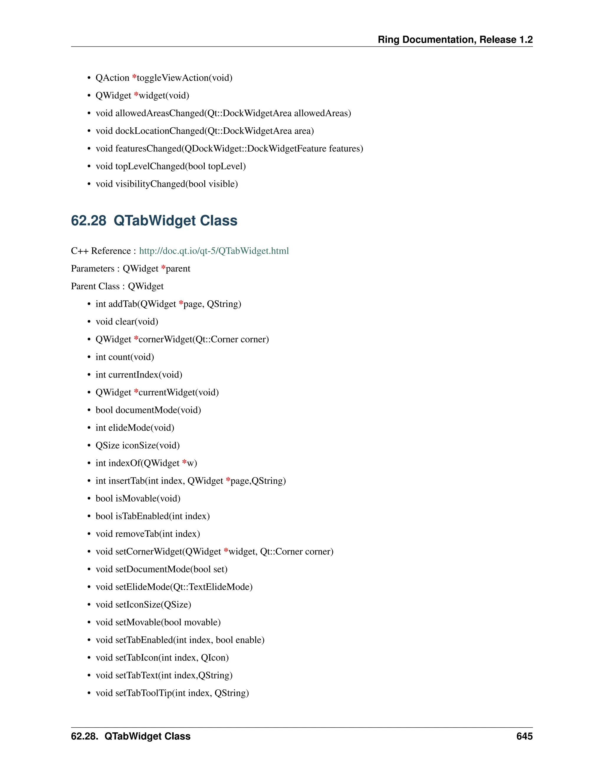 Ring Documentation, Release 1.2 • QAction *toggleViewAction(void) • QWidget *widget(void) • void allowedAreasChanged(Qt::DockWidgetArea allowedAreas) • void dockLocationChanged(Qt::DockWidgetArea area) • void featuresChanged(QDockWidget::DockWidgetFeature features) • void topLevelChanged(bool topLevel) • void visibilityChanged(bool visible) 62.28 QTabWidget Class C++ Reference : http://doc.qt.io/qt-5/QTabWidget.html Parameters : QWidget *parent Parent Class : QWidget • int addTab(QWidget *page, QString) • void clear(void) • QWidget *cornerWidget(Qt::Corner corner) • int count(void) • int currentIndex(void) • QWidget *currentWidget(void) • bool documentMode(void) • int elideMode(void) • QSize iconSize(void) • int indexOf(QWidget *w) • int insertTab(int index, QWidget *page,QString) • bool isMovable(void) • bool isTabEnabled(int index) • void removeTab(int index) • void setCornerWidget(QWidget *widget, Qt::Corner corner) • void setDocumentMode(bool set) • void setElideMode(Qt::TextElideMode) • void setIconSize(QSize) • void setMovable(bool movable) • void setTabEnabled(int index, bool enable) • void setTabIcon(int index, QIcon) • void setTabText(int index,QString) • void setTabToolTip(int index, QString) 62.28. QTabWidget Class 645 