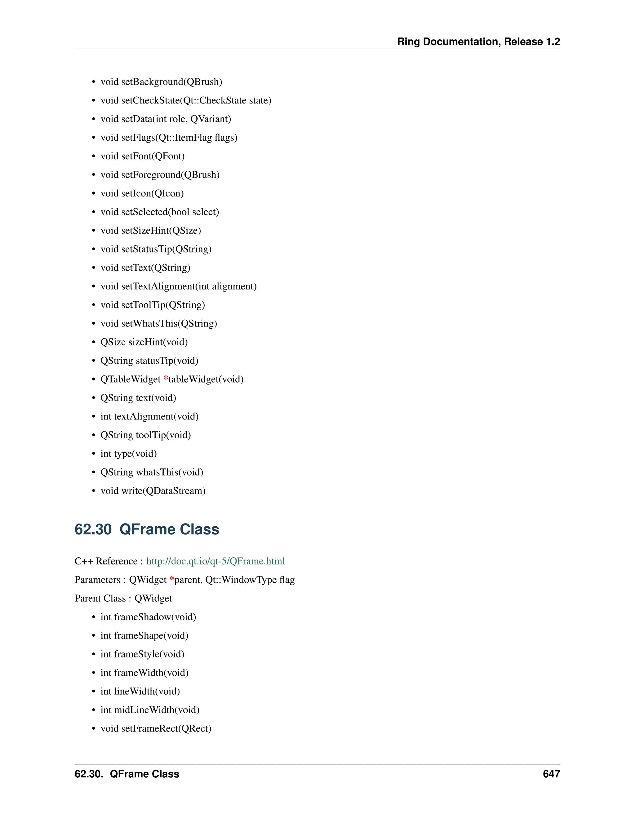 Ring Documentation, Release 1.2 • void setBackground(QBrush) • void setCheckState(Qt::CheckState state) • void setData(int role, QVariant) • void setFlags(Qt::ItemFlag flags) • void setFont(QFont) • void setForeground(QBrush) • void setIcon(QIcon) • void setSelected(bool select) • void setSizeHint(QSize) • void setStatusTip(QString) • void setText(QString) • void setTextAlignment(int alignment) • void setToolTip(QString) • void setWhatsThis(QString) • QSize sizeHint(void) • QString statusTip(void) • QTableWidget *tableWidget(void) • QString text(void) • int textAlignment(void) • QString toolTip(void) • int type(void) • QString whatsThis(void) • void write(QDataStream) 62.30 QFrame Class C++ Reference : http://doc.qt.io/qt-5/QFrame.html Parameters : QWidget *parent, Qt::WindowType flag Parent Class : QWidget • int frameShadow(void) • int frameShape(void) • int frameStyle(void) • int frameWidth(void) • int lineWidth(void) • int midLineWidth(void) • void setFrameRect(QRect) 62.30. QFrame Class 647 