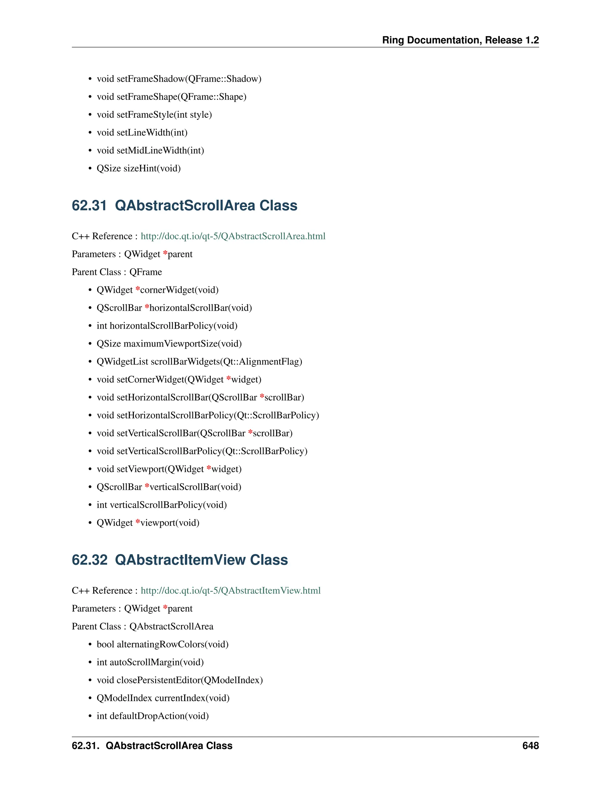 Ring Documentation, Release 1.2 • void setFrameShadow(QFrame::Shadow) • void setFrameShape(QFrame::Shape) • void setFrameStyle(int style) • void setLineWidth(int) • void setMidLineWidth(int) • QSize sizeHint(void) 62.31 QAbstractScrollArea Class C++ Reference : http://doc.qt.io/qt-5/QAbstractScrollArea.html Parameters : QWidget *parent Parent Class : QFrame • QWidget *cornerWidget(void) • QScrollBar *horizontalScrollBar(void) • int horizontalScrollBarPolicy(void) • QSize maximumViewportSize(void) • QWidgetList scrollBarWidgets(Qt::AlignmentFlag) • void setCornerWidget(QWidget *widget) • void setHorizontalScrollBar(QScrollBar *scrollBar) • void setHorizontalScrollBarPolicy(Qt::ScrollBarPolicy) • void setVerticalScrollBar(QScrollBar *scrollBar) • void setVerticalScrollBarPolicy(Qt::ScrollBarPolicy) • void setViewport(QWidget *widget) • QScrollBar *verticalScrollBar(void) • int verticalScrollBarPolicy(void) • QWidget *viewport(void) 62.32 QAbstractItemView Class C++ Reference : http://doc.qt.io/qt-5/QAbstractItemView.html Parameters : QWidget *parent Parent Class : QAbstractScrollArea • bool alternatingRowColors(void) • int autoScrollMargin(void) • void closePersistentEditor(QModelIndex) • QModelIndex currentIndex(void) • int defaultDropAction(void) 62.31. QAbstractScrollArea Class 648 