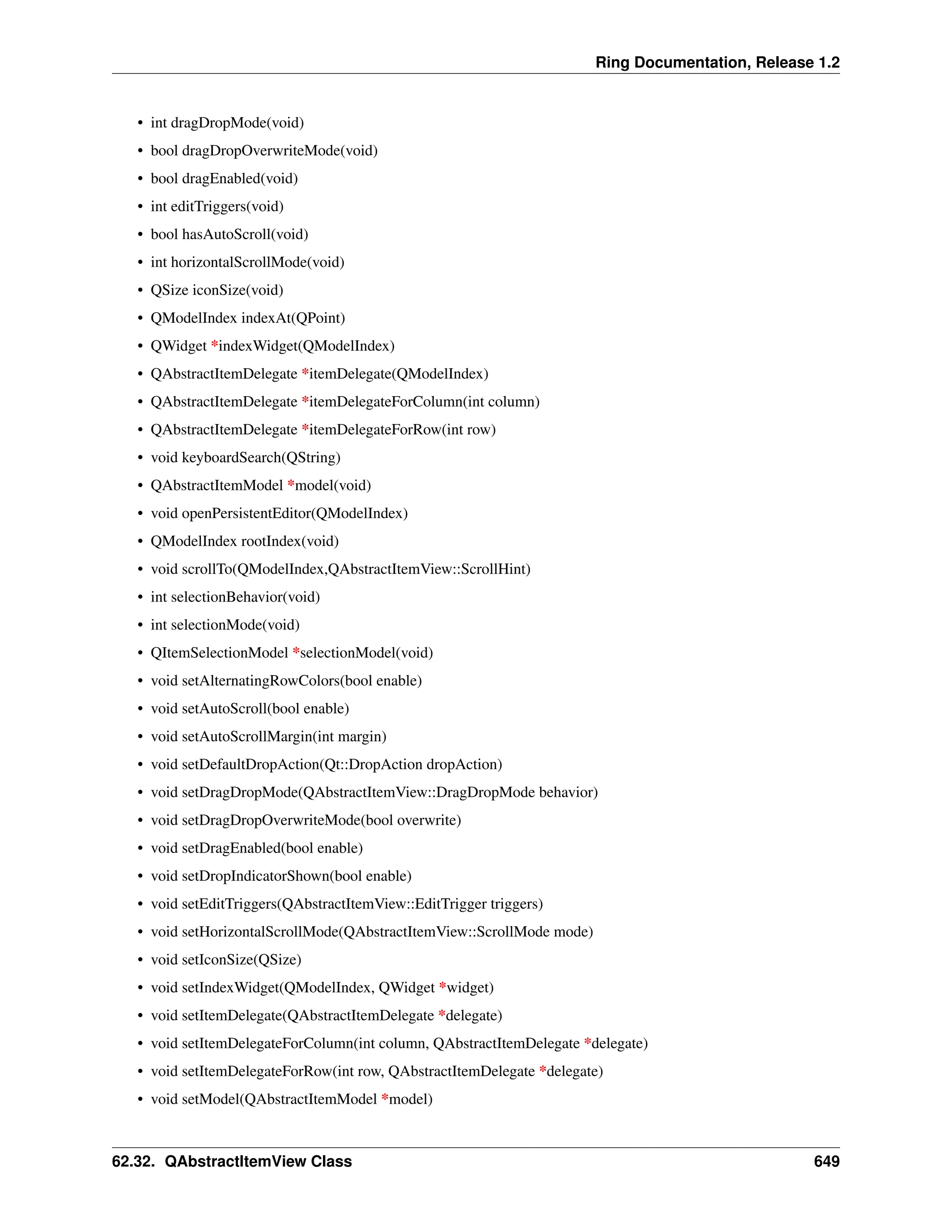 Ring Documentation, Release 1.2 • int dragDropMode(void) • bool dragDropOverwriteMode(void) • bool dragEnabled(void) • int editTriggers(void) • bool hasAutoScroll(void) • int horizontalScrollMode(void) • QSize iconSize(void) • QModelIndex indexAt(QPoint) • QWidget *indexWidget(QModelIndex) • QAbstractItemDelegate *itemDelegate(QModelIndex) • QAbstractItemDelegate *itemDelegateForColumn(int column) • QAbstractItemDelegate *itemDelegateForRow(int row) • void keyboardSearch(QString) • QAbstractItemModel *model(void) • void openPersistentEditor(QModelIndex) • QModelIndex rootIndex(void) • void scrollTo(QModelIndex,QAbstractItemView::ScrollHint) • int selectionBehavior(void) • int selectionMode(void) • QItemSelectionModel *selectionModel(void) • void setAlternatingRowColors(bool enable) • void setAutoScroll(bool enable) • void setAutoScrollMargin(int margin) • void setDefaultDropAction(Qt::DropAction dropAction) • void setDragDropMode(QAbstractItemView::DragDropMode behavior) • void setDragDropOverwriteMode(bool overwrite) • void setDragEnabled(bool enable) • void setDropIndicatorShown(bool enable) • void setEditTriggers(QAbstractItemView::EditTrigger triggers) • void setHorizontalScrollMode(QAbstractItemView::ScrollMode mode) • void setIconSize(QSize) • void setIndexWidget(QModelIndex, QWidget *widget) • void setItemDelegate(QAbstractItemDelegate *delegate) • void setItemDelegateForColumn(int column, QAbstractItemDelegate *delegate) • void setItemDelegateForRow(int row, QAbstractItemDelegate *delegate) • void setModel(QAbstractItemModel *model) 62.32. QAbstractItemView Class 649 