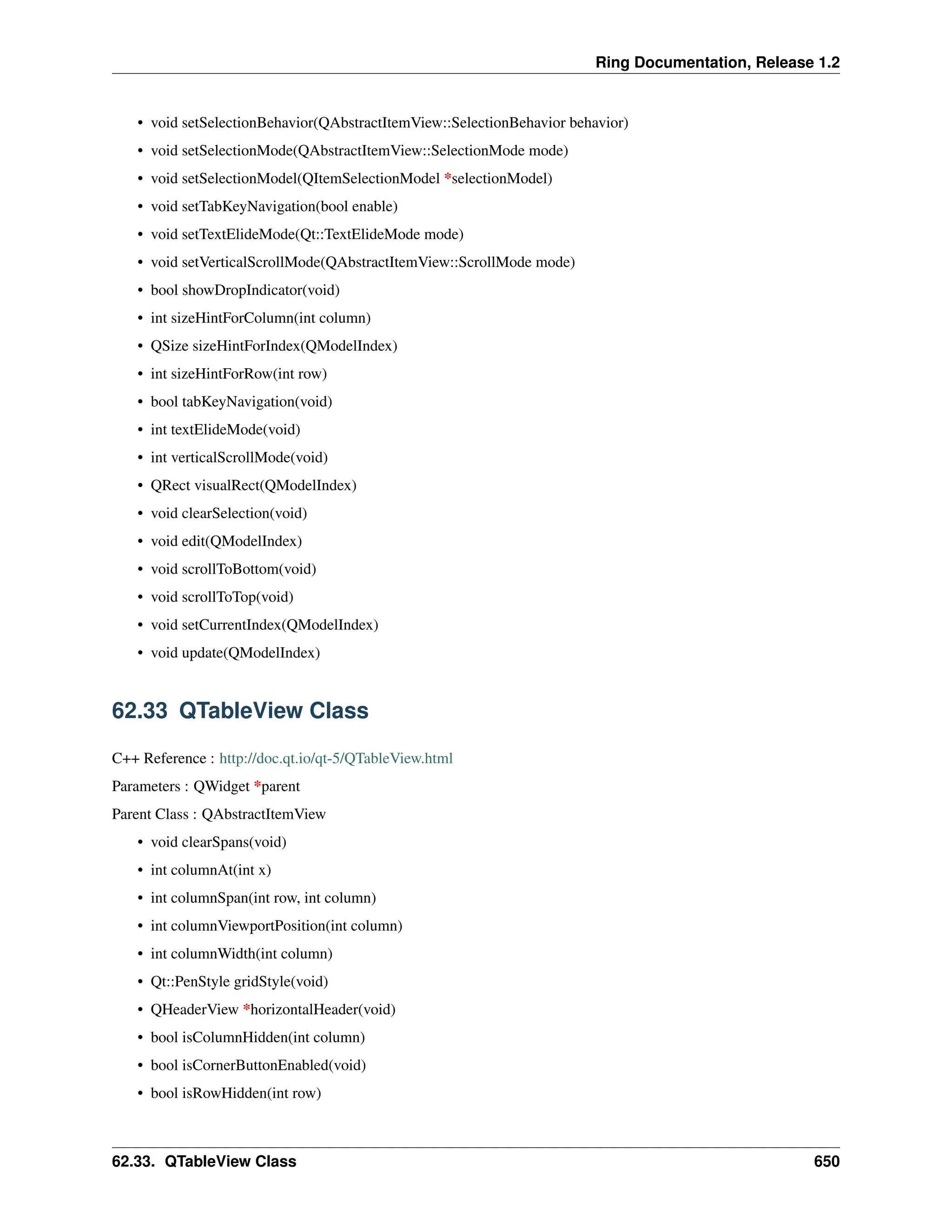 Ring Documentation, Release 1.2 • void setSelectionBehavior(QAbstractItemView::SelectionBehavior behavior) • void setSelectionMode(QAbstractItemView::SelectionMode mode) • void setSelectionModel(QItemSelectionModel *selectionModel) • void setTabKeyNavigation(bool enable) • void setTextElideMode(Qt::TextElideMode mode) • void setVerticalScrollMode(QAbstractItemView::ScrollMode mode) • bool showDropIndicator(void) • int sizeHintForColumn(int column) • QSize sizeHintForIndex(QModelIndex) • int sizeHintForRow(int row) • bool tabKeyNavigation(void) • int textElideMode(void) • int verticalScrollMode(void) • QRect visualRect(QModelIndex) • void clearSelection(void) • void edit(QModelIndex) • void scrollToBottom(void) • void scrollToTop(void) • void setCurrentIndex(QModelIndex) • void update(QModelIndex) 62.33 QTableView Class C++ Reference : http://doc.qt.io/qt-5/QTableView.html Parameters : QWidget *parent Parent Class : QAbstractItemView • void clearSpans(void) • int columnAt(int x) • int columnSpan(int row, int column) • int columnViewportPosition(int column) • int columnWidth(int column) • Qt::PenStyle gridStyle(void) • QHeaderView *horizontalHeader(void) • bool isColumnHidden(int column) • bool isCornerButtonEnabled(void) • bool isRowHidden(int row) 62.33. QTableView Class 650 